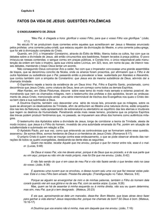 Capítulo 6
FATOS DA VIDA DE JESUS: QUESTÕES POLÊMICAS
O ENDEUSAMENTO DE JESUS
“Meu Pai, é chegada a hora: glorificai o vosso Filho, para que o vosso Filho vos glorifique.” (João,
17:1)
No século IV se produziram duas correntes entre aqueles que acreditavam ser Jesus o Messias anunciado
pelos profetas: uma corrente judeu-cristã, que estacou aquém da divinização do Mestre, e uma corrente judeu-grega,
que foi até à divinização completa do Cristo.
Quando, em 313, o Imperador Constanino, através do Édito de Milão, liberou todos os cultos, fez com que os
debates sobre a divindade de Jesus, até então circunscritos aos bastidores, fossem levados à praça pública. O povo
imiscuiu-se nessas contendas; o sangue correu em praças públicas, e Consta tino, o único responsável pela manu-
tenção da ordem em todo o Império, após sua vitória sobre Licínius, em 323, teve, em nome da paz, de intervir nes-
ses debates, mandando o bispo Osius tentar um acordo.
Não conseguindo Osius convencer Ário a ceder, fez com que o Imperador convocasse uma grande assembléia
de bispos, que se denominou concílio de Nicéia, onde os arianos foram proscritos, por afirmarem que o Filho é de
outra hipóstase ou substância que o Pai, passando então a prevalecer a tese sustentada por Atanásio e Alexandre,
que contou também com a simpatia de Constantino: que Jesus era da mesma substância de Deus, advindo daí a
chamada trindade.
O Espiritismo repele a teoria da existência de um Deus trino: Pai, Filho e Espírito Santo, proclamado, como
decorrência que Jesus Cristo, como criatura de Deus, teve um começo como todos os demais Espíritos.
Allan Kardec, em Obras Póstumas, discorre sobre esse tema do modo mais sensato e extenso possível, de-
monstrando que nem os chamados milagres, nem o testemunho dos profetas e dos apóstolos, levam ao endeusa-
mento de Jesus Cristo, mencionado ainda uma série interminável de trechos dos Evangelhos nos quais o Cristo dei-
xa bem clara a sua submissão a Deus.
A Doutrina Espírita, também veio desvendar uma série de novas leis, provando que os milagres, sobre os
quais se alicerçam os idealizadores da Trindade, afim de atribuírem ao Mestre uma natureza divina, estão enquadra-
dos nas leis da Natureza, nada apresentando de sobrenatural ou atentatório ao equilíbrio das leis eternas e imutáveis
que regem os destinos da Humanidade. Penetrando ainda mais nesse terreno, proclama que os próprios Espíritos
das trevas podem produzir fenômenos que, no passado, se impuseram aos olhos dos homens como autênticos mila-
gres.
O testemunho dos Apóstolos sobre a divindade de Jesus, longe de corroborar a teoria da Trindade, atesta de
modo incisivo, que Jesus é o Filho do homem, investido de uma autoridade emanada do Pai, porém em situação de
subalternidade e submissão em relação a Ele.
O Apóstolo Paulo, por sua vez, como que antevendo as controvérsias que se formariam sobre essa questão,
asseverou: Se somos filhos, somos herdeiros de Deus e co-herdeiros de Jesus Cristo. (Romanos 8:17).
O próprio Cristo é quem mais se insurge contra esse endeusamento, o que se pode observar através das nar-
rações de todos os quatro evangelistas, destacando-se dente elas as seguintes:
Quem me recebe, recebe Aquele que me enviou, porque o que for menor entre nós, esse é o mai-
or. (Lucas, 9:48)
Se Deus é nosso Pai, vós me deveis amar, porque é de Deus que eu procedo, e é de sua parte que
eu vim aqui, porque eu não vim de modo próprio, mas foi Ele que me enviou. (João, 8:42)
E não falo senão do que vi em casa de meu Pai e vós não fazeis senão o que tendes visto na casa
do vosso. (João, 8:38)
E apareceu uma nuvem que os envolveu, e dessa nuvem saiu uma voz que fez ressoar estas pala-
vras: Este é o meu Filho bem amado. Prestai-lhe atenção. (Transfiguração no Tabor, Marcos, 9:6)
Porque se alguém se envergonhar de mim e de minhas palavras, também o Filho do homem dele
corará quando vier em sua glória e na de seu Pai, com os santos anjos. (Lucas, 9:26)
Mas, quem se há de assentar à minha esquerda ou à minha direita, não sou eu quem determina,
mas sim, meu Pai, que já o tem designado. (Mateus, 20:23)
E eis que, aproximando-se dele um mancebo, disse-lhe: Bom Mestre, que boas obras devo fazer
para ganhar a vida eterna? Jesus respondeu-lhe: porque me chamais de bom? Só Deus é bom. (Mateus,
19:16-17)
A Doutrina que vos ensino não é minha, mas sim daquele que me enviou. (João, 7:16)
 
