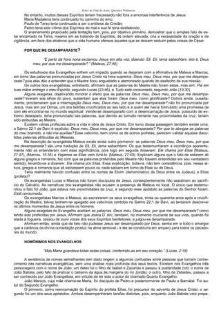 Fatos da Vida de Jesus: Questões Polêmicas
No entanto, muitos desses Espíritos teriam fracassado não fora a amorosa interferência de Jesus:
Maria Madalena teria continuado no caminho do erro;
Paulo de Tarso teria continuado a ser o antítese do Cristão;
Pedro teria sido vítima dos Espíritos do mal e sua fé teria desfalecido.
O ensinamento propiciado pela tentação tem, pois, por objetivo primário, demostrar que o simples fato de es-
tar encarnado na Terra, mesmo em se tratando de Espíritos, de ordem elevada, cria a necessidade da oração e da
vigilância, em face dos atrativos que a vida humana oferece àqueles que se deixam seduzir pelas coisas de César.
POR QUE ME DESAMPARASTE?
“E perto da hora nona exclamou Jesus em alta voz, dizendo: Eli, Eli, lama sabachtani; isto é, Deus
meu, por que me desamparaste? “ (Mateus, 27:46)
Os estudiosos dos Evangelhos sofrem um impacto quando se deparam com a afirmativa de Mateus e Marcos,
em torno das palavras pronunciadas por Jesus Cristo na hora suprema: Deus meu, Deus meu, por que me desampa-
raste? pois elas dão a entender que o Mestre ficou angustiado e aterrorizado quando do desfecho da sua missão.
Os outros dois evangelistas, entretanto, afirmam que as palavras do Mestre não foram estas, mas sim: Pai em
tuas mãos entrego o meu Espírito, segundo Lucas (23:46), e Tudo está consumado, segundo João (19:30).
Alguns exegetas, objetivando minorar o efeito que as palavras Deus meu, Deus meu, por que me desampa-
raste? tiveram aos olhos do povo, sustentam que elas foram Deus meu, como glorificaste? Outros ainda, ousada-
mente, proclamaram que a interrogação Deus meu, Deus meu, por que me desamparaste? não foi pronunciada por
Jesus, mas sim por Dimas, um dos ladrões crucificados ao seu lado e a quem ele havia formulado uma promessa de
com ele encontrar-se no mundo espiritual. Vendo-se desamparado com a desencarnação de Jesus, possuído de ex-
tremo desespero, teria pronunciado tais palavras, que devido ao tumulto reinante nas proximidades da cruz, teriam
sido atribuídas ao Mestre.
Existem várias profecias sobre a vida e obra de Jesus Cristo. Em torno dessa passagem também existe uma:
o Salmo 22:1 de Davi é explícito: Deus meu, Deus meu, por que me desamparaste? Por que te alongas as palavras
do meu bramido, e não me auxilias? Esse vaticínio, bem como os de outros profetas, parecem validar aquelas discu-
tidas palavras atribuídas ao Messias.
Na descrição do evangelista Mateus existe ainda outro pormenor: as palavras Deus meu, Deus meu, por que
me desamparaste? são uma tradução de Eli, Eli, lama sabachtami. Os que testemunharam a ocorrência aparente-
mente não as entenderam com essa significância, pois logo em seguida disseram: Ele chama por Elias (Mateus,
27:47), (Marcos, 15:35) e Vejamos se Elias vem livrá-lo. (Mateus, 27:49). Explicam alguns que o fato de estarem ali
alguns gregos e romanos, fez com que as palavras proferidas pelo Mestre não fossem entendidas em seu verdadeiro
sentido, levando-os a dizerem: Ele chama por Elias. Essa explicação, todavia, não tem consistência, pois, nessa al-
tura, gregos e romanos que ali estivessem pouco ou nada sabiam em torno de Elias ou de Deus.
Teria realmente havido confusão entre os nomes de Eloim (denominativo de Deus entre os Judeus), e Elias
(profeta)?
Os evangelistas Lucas e Marcos não foram discípulos de Jesus, conseqüentemente não assistiram ao sacrifí-
cio do Calvário. As narrativas dos evangelistas não acusam a presença de Mateus no local. O único que testemu-
nhou o fato foi João, que estava nas proximidades da cruz, e segundo esse apóstolo as palavras do Senhor foram:
Está consumado.
Os evangelistas Marcos e Mateus, ao escreverem os seus evangelhos, trinta ou quarenta anos após a crucifi-
cação do Mestre, talvez tenham-se apegado aos vaticínios contidos no Salmo 22:1 de Davi, ao tentarem descrever
os últimos momentos de Jesus entre os homens.
Alguns exegetas do Evangelho aceitam as palavras: Deus meu, Deus meu, por que me desamparaste? como
tendo sido proferidas por Jesus. Afirmam que Joana D’ Arc, também, no momento cruciante de sua vida, quando foi
atada à fogueira, cessou de ouvir vozes dos seus Espíritos benfeitores, e julgou-se desamparada.
Afirmam então, ainda que de fato não pudesse Jesus ser desamparado por Deus, sentia em si todo o amargor
que a carência da divina consolação produz na alma sensível - e ele se constituíra em amparo para todos os pecado-
res do mundo.
HOMÔNIMOS NOS EVANGELHOS
“Mas Maria guardava todas estas coisas, conferindo-as em seu coração.” (Lucas, 2:19)
A existência de nomes semelhantes tem dado origem a algumas confusões entre pessoas que tomam conhe-
cimento das narrativas evangélicas, sem uma análise mais profunda dos seus textos. Existem nos Evangelhos três
personagens com o nome de João: um deles foi o filho de Isabel e Zacarias e passou à posteridade com o nome de
João Batista, pelo fato de praticar o batismo da água às margens do rio Jordão; o outro, filho de Zebedeu, passou a
ser conhecido por João Evangelista, em virtude de ter sido o autor do chamado Quarto Evangelho.
João Marcos, cuja mãe chama-se Maria, foi discípulo de Pedro e posteriormente de Paulo e Barnabé. Foi au-
tor do Segundo Evangelho.
O primeiro, como reencarnação do Espírito do profeta Elias, foi precursor do advento de Jesus Cristo; o se-
gundo foi um dos seus apóstolos. Ambos desempenharam tarefas distintas, pois, enquanto João Batista veio prepa-
 