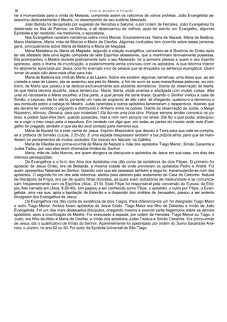 Curso de Aprendizes do Evengelho18
rar a Humanidade para a vinda do Messias, cumprindo assim os vaticínios de vários profetas. João Evangelista as-
sessorou dedicadamente o Mestre, no desempenho de seu sublime Messiado.
João Batista foi decapitado por sugestão de Herodías e Salomé, e por ordem de Herodes; João Evangelista foi
desterrado na Ilha de Patmos, na Grécia, e ali desencarnou de velhice, após ter escrito um Evangelho, algumas
Epístolas e ter recebido, via mediúnica, o apocalipse.
Nos Evangelhos constam narrativas sobre cinco Marias. Enumeremo-las: Maria de Nazaré, Maria de Betânia,
Maria Madalena, Maria, mãe de Marcos e Maria de Cleofas. Algumas confusões tem ocorrido sobre esses persona-
gens, principalmente sobre Maria de Betânia e Maria de Magdala.
Maria Madalena ou Maria de Magdala, segundo a citação evangélica, converteu-se à Doutrina do Cristo após
ter ele afastado dela uma legião composta de sete Espíritos obsessores, que a mantinham terrivelmente possessa.
Ela acompanhou o Mestre durante praticamente todo o seu Messiado, foi a primeira pessoa a quem o seu Espírito
apareceu, após o drama da crucificação, e posteriormente ainda conviveu com os apóstolos. A sua reforma interior
foi altamente apreciada por Jesus, pois foi exemplo vivo de pessoa que se enquadra na sentença evangélica: Quem
tomar do arado não deve mais olhar para trás.
Maria de Betânia era irmã de Marta e de Lázaro. Sobre ela existem algumas narrativas: uma delas que, ao ser
visitada a casa de Lázaro, ela se assentou aos pés do Mestre, a fim de ouvir as suas maravilhosas palavras, ao con-
trário, de Marta que passou a se dedicar exclusivamente aos afazeres domésticos. Diante da observação de Marta,
de que Maria deveria ajudá-la, Jesus sentenciou: Marta, Marta, estás ansiosa e afadigada com muitas coisas. Mas
uma só necessária e Maria escolheu a boa parte, a qual jamais lhe seria tirada. Quando o Senhor visitou a casa de
Simão, o Leproso, ela foi até lá, portando um vaso de ungüento de alto valor. ali chegando, quebrou-o e derramou o
seu conteúdo sobre a cabeça do Mestre. Judas Iscariotes e outros apóstolos lamentaram o desperdício, dizendo que
ela deveria ter vendido o ungüento e distribuído o dinheiro entre os pobres. Diante da observação de Judas, o Meigo
Nazareno, afirmou: Deixai-a, para que molestais? Ela fez-me uma boa obra. Porque sempre tendes convosco os po-
bres, e podeis fazer-lhes bem, quando quiserdes; mas a mim nem sempre me tereis. Ela fez o que podia; antecipou-
se a ungir o meu corpo para a sepultura. Em verdade vos digo que, em todas as partes do mundo onde este Evan-
gelho for pregado, também o que ela fez será contado para memória sua.
Maria de Nazaré foi a mãe carnal de Jesus. Espírito Missionário que desceu à Terra para que nele se cumpris-
se a profecia de Simeão (Lucas, 2:25-35): E uma espada trespassará também a tua própria alma; para que se mani-
festem os pensamentos de muitos corações. Ela nasceu em Nazaré, na Galiléia.
Maria de Cleofas era prima-co-irmã de Maria de Nazaré e mãe dos apóstolos Tiago Menor, Simão Cananita e
Judas Tadeu, por isso eles eram chamados Irmãos do Senhor.
Maria, mãe de João Marcos, era quem abrigava os discípulos e apóstolos de Jesus em sua casa, nos dias das
intensas perseguições.
Os Evangelhos e o livro dos Atos dos Apóstolos nos dão conta da existência de dois Filipes. O primeiro foi
apóstolo de Jesus Cristo, era de Betsaida, a mesma cidade de onde provieram os apóstolos Pedro e André. Foi
quem apresentou Natanael ao Senhor, fazendo com que ele passasse também a segui-lo, transmudando-se num dos
apóstolos. O segundo foi um dos sete diáconos, eleitos para zelarem pelo andamento da Casa do Caminho. Natural
de Hierápolis da Frígia, era pai de quatro filhas donzelas, as quais eram portadoras de mediunidade e se comunica-
vam freqüentemente com os Espíritos (Atos:, 21:9). Esse Filipe foi responsável pela conversão do Eunuco da Etió-
pia, fato narrado em (Atos, 8:26-40). Um passou a ser conhecido como Filipe, o apóstolo; o outro por Filipe, o Evan-
gelista, uma vez que, após a lapidação de Estevão e a dispersão dos cristãos de Jerusalém, passou a ser ardente
divulgador dos Evangelhos de Jesus.
Os Evangelhos nos dão conta da existência de dois Tiagos. Para diferencia-los um foi designado Tiago Maior
e outro Tiago Menor. Ambos foram apóstolos de Jesus Cristo. Tiago Maior era filho de Zebedeu e irmão de João
Evangelista. Foi um dos mais destacados discípulos, chegando mesmo a exercer certa hegemonia sobre os demais
apóstolos, após a crucificação do Mestre. Foi executado à espada, por ordem de Herodes. Tiago Menor ou Tiago, o
Justo, era filho de Alfeu e Maria de Cleofas, e irmão dos apóstolos Judas Tadeus e Simão Cananita. Era primo-irmão
de Jesus, dai o qualificativo de Irmão do Senhor. Aparentemente foi apedrejado por ordem do Sumo Sacerdote Ana-
nias, o Jovem, no ano 62 ou 63. Foi autor da Epístola Universal de São Tiago.
 