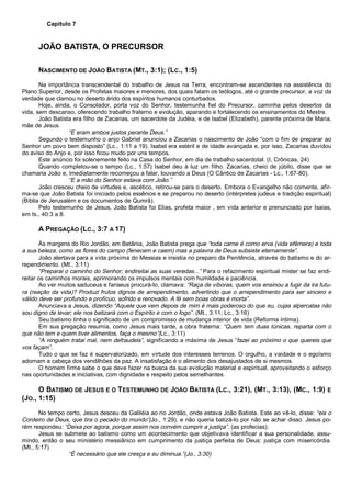 Capítulo 7
JOÃO BATISTA, O PRECURSOR
NASCIMENTO DE JOÃO BATISTA (MT., 3:1); (LC., 1:5)
Na importância transcendental do trabalho de Jesus na Terra, encontram-se ascendentes na assistência do
Plano Superior, desde os Profetas maiores e menores, dos quais falam os teólogos, até o grande precursor, a voz da
verdade que clamou no deserto árido dos espíritos humanos conturbados.
Hoje, ainda, o Consolador, porta voz do Senhor, testemunha fiel do Precursor, caminha pelos desertos da
vida, sem descanso, oferecendo trabalho fraterno e evolução, aparando e fortalecendo os ensinamentos do Mestre.
João Batista era filho de Zacarias, um sacerdote da Judéia, e de Isabel (Elizabeth), parente próxima de Maria,
mãe de Jesus.
“E eram ambos justos perante Deus.”
Segundo o testemunho o anjo Gabriel anunciou a Zacarias o nascimento de João “com o fim de preparar ao
Senhor um povo bem disposto” (Lc., 1:11 a 19). Isabel era estéril e de idade avançada e, por isso, Zacarias duvidou
do aviso do Anjo e, por isso ficou mudo por uns tempos.
Este anúncio foi solenemente feito na Casa do Senhor, em dia de trabalho sacerdotal. (I, Crônicas, 24)
Quando completou-se o tempo (Lc., 1:57) Isabel deu à luz um filho. Zacarias, cheio de júbilo, disse que se
chamaria João e, imediatamente recomeçou a falar, louvando a Deus (O Cântico de Zacarias - Lc., 1:67-80).
“E a mão do Senhor estava com João.”
João cresceu cheio de virtudes e, ascético, retirou-se para o deserto. Embora o Evangelho não comente, afir-
ma-se que João Batista foi iniciado pelos essênios e se preparou no deserto (intérpretes judeus e tradição espiritual)
(Bíblia de Jerusalém e os documentos de Qumrã).
Pelo testemunho de Jesus, João Batista foi Elias, profeta maior , em vida anterior e prenunciado por Isaias,
em Is., 40:3 a 8.
A PREGAÇÃO (LC., 3:7 A 17)
Às margens do Rio Jordão, em Betânia, João Batista prega que “toda carne é como erva (vida efêmera) e toda
a sua beleza, como as flores do campo (fenecem e caem) mas a palavra de Deus subsiste eternamente”.
João alertava para a vida próxima do Messias e insistia no preparo da Penitência, através do batismo e do ar-
rependimento. (Mt., 3:11)
“Preparai o caminho do Senhor; endireitai as suas veredas...” Para o refazimento espiritual mister se faz endi-
reitar os caminhos morais, aprimorando os impulsos mentais com humildade e paciência.
Ao ver muitos saduceus e fariseus procurá-lo, clamava: “Raça de víboras, quem vos ensinou a fugir da ira futu-
ra (reação da vida)? Produzi frutos dignos de arrependimento, advertindo que o arrependimento para ser sincero e
válido deve ser profundo e profícuo, sofrido e renovado. A fé sem boas obras é morta”.
Anunciava a Jesus, dizendo “Aquele que vem depois de mim é mais poderoso do que eu, cujas alpercatas não
sou digno de levar; ele nos batizará com o Espírito e com o fogo”. (Mt., 3:11; Lc., 3:16)
Seu batismo tinha o significado de um compromisso de mudança interior de vida (Reforma íntima).
Em sua pregação resumia, como Jesus mais tarde, a obra fraterna: “Quem tem duas túnicas, reparta com o
que não tem e quem tiver alimentos, faça o mesmo”(Lc., 3:11)
“A ninguém tratai mal, nem defraudeis”, significando a máxima de Jesus “fazei ao próximo o que quereis que
vos façam”.
Tudo o que se faz é supervalorizado, em virtude dos interesses terrenos. O orgulho, a vaidade e o egoísmo
adornam a cabeça dos vendilhões da paz. A insatisfação é o alimento dos desajustados de si mesmos.
O homem firme sabe o que deve fazer na busca da sua evolução material e espiritual, aproveitando o esforço
nas oportunidades e iniciativas, com dignidade e respeito pelos semelhantes.
O BATISMO DE JESUS E O TESTEMUNHO DE JOÃO BATISTA (LC., 3:21), (MT., 3:13), (MC., 1:9) E
(JO., 1:15)
No tempo certo, Jesus desceu da Galiléia ao rio Jordão, onde estava João Batista. Este ao vê-lo, disse: “eis o
Cordeiro de Deus, que tira o pecado do mundo”(Jo., 1:29), e não queria batizá-lo por não se achar disso. Jesus po-
rém respondeu: “Deixa por agora, porque assim nos convém cumprir a justiça”. (as profecias).
Jesus se submete ao batismo como um acontecimento que objetivava identificar a sua personalidade, assu-
mindo, então o seu ministério messiânico em cumprimento da justiça perfeita de Deus: justiça com misericórdia.
(Mt., 5:17)
“É necessário que ele cresça e eu diminua.”(Jo., 3:30)
 