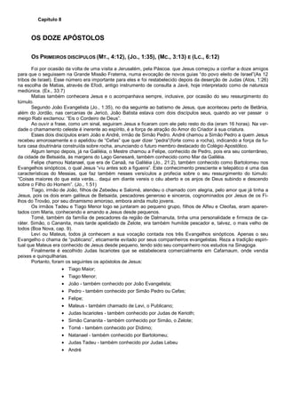 Capítulo 8
OS DOZE APÓSTOLOS
OS PRIMEIROS DISCÍPULOS (MT., 4:12), (JO., 1:35), (MC., 3:13) E (LC., 6:12)
Foi por ocasião da volta de uma visita a Jerusalém, pela Páscoa. que Jesus começou a confiar a doze amigos
para que o seguissem na Grande Missão Fraterna, numa evocação de novos guias “do povo eleito de Israel”(As 12
tribos de Israel). Esse número era importante para eles e foi restabelecido depois da deserção de Judas (Atos, 1:26)
na escolha de Matias, através de Efodi, antigo instrumento de consulta a Javé, hoje interpretado como de natureza
mediúnica. (Ex., 33:7)
Matias também conhecera Jesus e o acompanhava sempre, inclusive, por ocasião do seu ressurgimento do
túmulo.
Segundo João Evangelista (Jo., 1:35), no dia seguinte ao batismo de Jesus, que aconteceu perto de Betânia,
além do Jordão, nas cercanias de Jericó, João Batista estava com dois discípulos seus, quando ao ver passar o
meigo Rabi exclamou: “Eis o Cordeiro de Deus”.
Ao ouvir a frase, como um sinal, seguiram Jesus e ficaram com ele pelo resto do dia (eram 16 horas). Na ver-
dade o chamamento celeste é inerente ao espírito, é a força de atração do Amor do Criador à sua criatura.
Esses dois discípulos eram João e André, irmão de Simão Pedro. André chamou a Simão Pedro a quem Jesus
recebeu amorosamente e o apelidou de “Cefas” que quer dizer “pedra”(forte como a rocha), indicando a força da fu-
tura casa doutrinária construída sobre rocha, anunciando o futuro membro destacado do Colégio Apostólico.
Algum tempo depois, já na Galiléia, o Mestre chamou a Felipe, conhecido de Pedro, pois era seu conterrâneo,
da cidade de Betsaida, às margens do Lago Genesaré, também conhecido como Mar da Galiléia.
Felipe chamou Natanael, que era de Canaã, na Galiléia (Jo., 21:2), também conhecido como Bartolomeu nos
Evangelhos sinópticos, o qual Jesus “viu antes sob a figueira”. Este conhecimento presciente e telepático é uma das
características do Messias, que faz também nesses versículos a profecia sobre o seu ressurgimento do túmulo:
“Coisas maiores do que esta verás... daqui em diante vereis o céu aberto e os anjos de Deus subindo e descendo
sobre o Filho do Homem”. (Jo., 1:51)
Tiago, irmão de João, filhos de Zebedeu e Salomé, atendeu o chamado com alegria, pelo amor que já tinha a
Jesus, pois os dois eram galileus de Betsaida, pescadores generoso e sinceros, cognominados por Jesus de os Fi-
lhos do Trovão, por seu dinamismo amoroso, embora ainda muito jovens.
Os irmãos Tadeu e Tiago Menor logo se juntaram ao pequeno grupo, filhos de Alfeu e Cleofas, eram aparen-
tados com Maria, conhecendo e amando a Jesus desde pequenos.
Tomé, também da família de pescadores da região de Dalmanuta, tinha uma personalidade e firmeza de ca-
ráter. Simão, o Cananita, mais tarde apelidado de Zelote, era também humilde pescador e, talvez, o mais velho de
todos (Boa Nova, cap. 9).
Levi ou Mateus, todos já conhecem a sua vocação contada nos três Evangelhos sinópticos. Apenas o seu
Evangelho o chama de “publicano”, eticamente evitado por seus companheiros evangelistas. Reza a tradição espiri-
tual que Mateus era conhecido de Jesus desde pequeno, tendo sido seu companheiro nos estudos na Sinagoga.
Finalmente é escolhido Judas Iscariotes que se estabelecera comercialmente em Cafarnaum, onde vendia
peixes e quinquilharias.
Portanto, foram os seguintes os apóstolos de Jesus:
• Tiago Maior;
• Tiago Menor;
• João - também conhecido por João Evangelista;
• Pedro - também conhecido por Simão Pedro ou Cefas;
• Felipe;
• Mateus - também chamado de Levi, o Publicano;
• Judas Iscariotes - também conhecido por Judas de Kerioth;
• Simão Cananita - também conhecido por Simão, o Zelote;
• Tomé - também conhecido por Dídimo;
• Natanael - também conhecido por Bartolomeu;
• Judas Tadeu - também conhecido por Judas Lebeu
• André
 