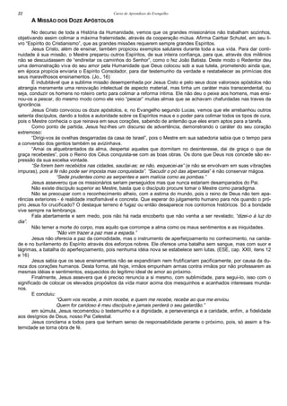 Curso de Aprendizes do Evengelho22
A MISSÃO DOS DOZE APÓSTOLOS
No decurso de toda a História da Humanidade, vemos que os grandes missionários não trabalham sozinhos,
objetivando assim colimar a máxima fraternidade, através da cooperação mútua. Afirma Cairbar Schutel, em seu li-
vro “Espírito do Cristianismo”, que as grandes missões requerem sempre grandes Espíritos.
Jesus Cristo, além de ensinar, também propiciou exemplos salutares durante toda a sua vida. Para dar conti-
nuidade à sua missão, o Mestre preparou outros Espíritos, de sua inteira confiança, para que, através dos milênios
não se descuidassem de “endireitar os caminhos do Senhor”, como o fez João Batista. Deste modo o Redentor deu
uma demonstração viva do seu amor pela Humanidade que Deus colocou sob a sua tutela, prometendo ainda que,
em época propícia enviaria o Espírito Consolador, para dar testemunho da verdade e restabelecer as primícias dos
seus maravilhosos ensinamentos. (Jo., 16)
É indubitável que a sublime missão desempenhada por Jesus Cisto e pelo seus doze valorosos apóstolos não
abrangia meramente uma renovação intelectual de aspecto material, mas tinha um caráter mais transcendental, ou
seja, conduzir os homens no roteiro certo para colimar a reforma íntima. Ele não deu o peixe aos homens, mas ensi-
nou-os a pescar, do mesmo modo como ele veio “pescar” muitas almas que se achavam chafurdadas nas traves da
ignorância.
Jesus Cristo convocou os doze apóstolos, e, no Evangelho segundo Lucas, vemos que ele arrebanhou outros
setenta discípulos, dando a todos a autoridade sobre os Espíritos maus e o poder para colimar todos os tipos de cura,
pois o Mestre conhecia o que reinava em seus corações, sabendo de antemão que eles eram aptos para a tarefa.
Como ponto de partida, Jesus fez-lhes um discurso de advertência, demonstrando o caráter do seu coração
extremoso:
“Dirigi-vos às ovelhas desgarradas da casa de Israel”, pois o Mestre em sua sabedoria sabia que o tempo para
a conversão dos gentios também se avizinhava.
“Amai os alquebrantados da alma, despertai aqueles que dormitam no desinteresse, dai de graça o que de
graça recebestes”, pois o Reino dos Céus conquista-se com as boas obras. Os dons que Deus nos concede são ex-
pressão da sua excelsa vontade.
“Se forem bem recebidos nas cidades, saudai-as; se não, esquecei-as” (e não se envolvam em suas vibrações
impuras), pois a fé não pode ser imposta mas conquistada”. “Sacudir o pó das alpercatas” é não conservar mágoa.
“Sede prudentes como as serpentes e sem malícia como as pombas.”
Jesus asseverou que os missionários seriam perseguidos mas que nunca estariam desamparados do Pai.
Não existe discípulo superior ao Mestre, basta que o discípulo procure tomar o Mestre como paradigma.
Não se preocupar com o reconhecimento alheio, com a estima do mundo, pois o reino de Deus não tem apa-
rências exteriores - é realidade insofismável e concreta. Que esperar do julgamento humano para nós quando o pró-
prio Jesus foi crucificado? O destaque terreno é fugaz ou então desaparece nos contornos históricos. Só a bondade
vive sempre na lembrança.
Fala abertamente e sem medo, pois não há nada encoberto que não venha a ser revelado; “dizei-o à luz do
dia”.
Não temer a morte do corpo, mas aquilo que corrompe a alma como os maus sentimentos e as iniquidades.
“Não vim trazer a paz mas a espada.”
Jesus não oferecia a paz da comodidade, mas o instrumento de aperfeiçoamento no conhecimento, na carida-
de e no burilamento do Espírito através dos esforços nobres. Ele oferece uma batalha sem sangue, mas com suor e
lágrimas, a batalha do aperfeiçoamento, pois nenhuma idéia nova se estabelece sem lutas. (ESE, cap. XXII, itens 12
e 16)
Jesus sabia que os seus ensinamentos não se expandiriam nem frutificariam pacificamente, por causa da du-
reza dos corações humanos. Desta forma, até hoje, irmãos empunham armas contra irmãos por não professarem as
mesmas idéias e sentimentos, esquecidos do legítimo ideal de amor ao próximo.
Finalmente, Jesus assevera que é preciso renuncia a si mesmo, com sublimidade, para segui-lo, isso com o
significado de colocar os elevados propósitos da vida maior acima dos mesquinhos e acanhados interesses munda-
nos.
E concluiu:
“Quem vos recebe, a mim recebe, e quem me recebe, recebe ao que me enviou.
Quem for caridoso é meu discípulo e jamais perderá o seu galardão.”
em súmula, Jesus recomendou o testemunho e a dignidade, a perseverança e a caridade, enfim, a fidelidade
aos desígnios de Deus, nosso Pai Celestial.
Jesus conclama a todos para que tenham senso de responsabilidade perante o próximo, pois, só assim a fra-
ternidade se torna obra de fé.
 