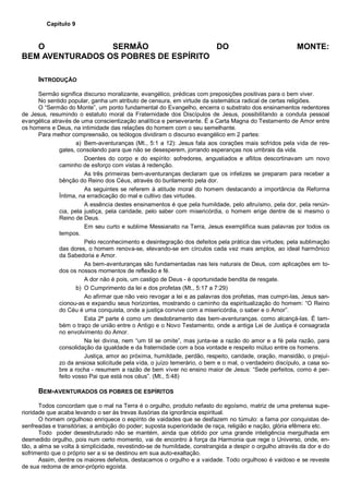 Capítulo 9
O SERMÃO DO MONTE:
BEM AVENTURADOS OS POBRES DE ESPÍRITO
INTRODUÇÃO
Sermão significa discurso moralizante, evangélico, prédicas com preposições positivas para o bem viver.
No sentido popular, ganha um atributo de censura, em virtude da sistemática radical de certas religiões.
O “Sermão do Monte”, um ponto fundamental do Evangelho, encerra o substrato dos ensinamentos redentores
de Jesus, resumindo o estatuto moral da Fraternidade dos Discípulos de Jesus, possibilitando a conduta pessoal
evangélica através de uma conscientização analítica e perseverante. É a Carta Magna do Testamento de Amor entre
os homens e Deus, na intimidade das relações do homem com o seu semelhante.
Para melhor compreensão, os teólogos dividiram o discurso evangélico em 2 partes:
a) Bem-aventuranças (Mt., 5:1 a 12): Jesus fala aos corações mais sofridos pela vida de res-
gates, consolando para que não se desesperem, jorrando esperanças nos umbrais da vida.
Doentes do corpo e do espírito: sofredores, angustiados e aflitos descortinavam um novo
caminho de esforço com vistas à redenção.
As três primeiras bem-aventuranças declaram que os infelizes se preparam para receber a
bênção do Reino dos Céus, através do burilamento pela dor.
As seguintes se referem à atitude moral do homem destacando a importância da Reforma
Íntima, na erradicação do mal e cultivo das virtudes.
A essência destes ensinamentos é que pela humildade, pelo altruísmo, pela dor, pela renún-
cia, pela justiça, pela caridade, pelo saber com misericórdia, o homem erige dentre de si mesmo o
Reino de Deus.
Em seu curto e sublime Messianato na Terra, Jesus exemplifica suas palavras por todos os
tempos.
Pelo reconhecimento e desintegração dos defeitos pela prática das virtudes; pela sublimação
das dores, o homem renova-se, elevando-se em círculos cada vez mais amplos, ao ideal harmônico
da Sabedoria e Amor.
As bem-aventuranças são fundamentadas nas leis naturais de Deus, com aplicações em to-
dos os nossos momentos de reflexão e fé.
A dor não é pois, um castigo de Deus - é oportunidade bendita de resgate.
b) O Cumprimento da lei e dos profetas (Mt., 5:17 a 7:29)
Ao afirmar que não veio revogar a lei e as palavras dos profetas, mas cumpri-las, Jesus san-
cionou-as e expandiu seus horizontes, mostrando o caminho da espiritualização do homem: “O Reino
do Céu é uma conquista, onde a justiça convive com a misericórdia, o saber e o Amor”.
Esta 2ª parte é como um desdobramento das bem-aventuranças. como alcançá-las. É tam-
bém o traço de união entre o Antigo e o Novo Testamento, onde a antiga Lei de Justiça é consagrada
no envolvimento do Amor.
Na lei divina, nem “um til se omite”, mas junta-se a razão do amor e a fé pela razão, para
consolidação da igualdade e da fraternidade com a boa vontade e respeito mútuo entre os homens.
Justiça, amor ao próxima, humildade, perdão, respeito, caridade, oração, mansidão, o prejuí-
zo da ansiosa solicitude pela vida, o juízo temerário, o bem e o mal, o verdadeiro discípulo, a casa so-
bre a rocha - resumem a razão de bem viver no ensino maior de Jesus: “Sede perfeitos, como é per-
feito vosso Pai que está nos céus”. (Mt., 5:48)
BEM-AVENTURADOS OS POBRES DE ESPÍRITOS
Todos concordam que o mal na Terra é o orgulho, produto nefasto do egoísmo, matriz de uma pretensa supe-
rioridade que acaba levando o ser às trevas ilusórias da ignorância espiritual.
O homem orgulhoso enriquece o espírito de vaidades que se desfazem no túmulo: a fama por conquistas de-
senfreadas e transitórias; a ambição do poder; suposta superioridade de raça, religião e nação, glória efêmera etc.
Todo poder desestruturado não se mantém, ainda que obtido por uma grande inteligência mergulhada em
desmedido orgulho, pois num certo momento, vai de encontro à força da Harmonia que rege o Universo, onde, en-
tão, a alma se volta à simplicidade, revestindo-se de humildade, constrangida a despir o orgulho através da dor e do
sofrimento que o próprio ser a si se destinou em sua auto-exaltação.
Assim, dentre os maiores defeitos, destacamos o orgulho e a vaidade. Todo orgulhoso é vaidoso e se reveste
de sua redoma de amor-próprio egoísta.
 
