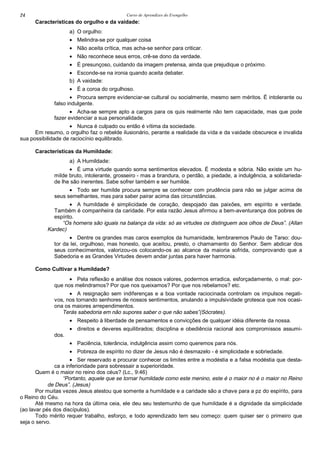 Curso de Aprendizes do Evengelho24
Características do orgulho e da vaidade:
a) O orgulho:
• Melindra-se por qualquer coisa
• Não aceita crítica, mas acha-se senhor para criticar.
• Não reconhece seus erros, crê-se dono da verdade.
• É presunçoso, cuidando da imagem pretensa, ainda que prejudique o próximo.
• Esconde-se na ironia quando aceita debater.
b) A vaidade:
• É a coroa do orgulhoso.
• Procura sempre evidenciar-se cultural ou socialmente, mesmo sem méritos. É intolerante ou
falso indulgente.
• Acha-se sempre apto a cargos para os quis realmente não tem capacidade, mas que pode
fazer evidenciar a sua personalidade.
• Nunca é culpado ou então é vítima da sociedade.
Em resumo, o orgulho faz o rebelde ilusionário, perante a realidade da vida e da vaidade obscurece e invalida
sua possibilidade de raciocínio equilibrado.
Características da Humildade:
a) A Humildade:
• É uma virtude quando soma sentimentos elevados. É modesta e sóbria. Não existe um hu-
milde bruto, intolerante, grosseiro - mas a brandura, o perdão, a piedade, a indulgência, a solidarieda-
de lhe são inerentes. Sabe sofrer também e ser humilde.
• Todo ser humilde procura sempre se conhecer com prudência para não se julgar acima de
seus semelhantes, mas para saber pairar acima das circunstâncias.
• A humildade é simplicidade de coração, despojado das paixões, em espírito e verdade.
Também é companheira da caridade. Por esta razão Jesus afirmou a bem-aventurança dos pobres de
espírito.
“Os homens são iguais na balança da vida: só as virtudes os distinguem aos olhos de Deus”. (Allan
Kardec)
• Dentre os grandes mas caros exemplos da humanidade, lembraremos Paulo de Tarso: dou-
tor da lei, orgulhoso, mas honesto, que aceitou, presto, o chamamento do Senhor. Sem abdicar dos
seus conhecimentos, valorizou-os colocando-os ao alcance da maioria sofrida, comprovando que a
Sabedoria e as Grandes Virtudes devem andar juntas para haver harmonia.
Como Cultivar a Humildade?
• Pela reflexão e análise dos nossos valores, podermos erradica, esforçadamente, o mal: por-
que nos melindramos? Por que nos queixamos? Por que nos rebelamos? etc.
• A resignação sem indiferenças e a boa vontade raciocinada controlam os impulsos negati-
vos, nos tornando senhores de nossos sentimentos, anulando a impulsividade grotesca que nos ocasi-
ona os maiores arrependimentos.
Terás sabedoria em não supores saber o que não sabes”(Sócrates).
• Respeito à liberdade de pensamentos e convicções de qualquer idéia diferente da nossa.
• direitos e deveres equilibrados; disciplina e obediência racional aos compromissos assumi-
dos.
• Paciência, tolerância, indulgência assim como queremos para nós.
• Pobreza de espírito no dizer de Jesus não é desmazelo - é simplicidade e sobriedade.
• Ser reservado e procurar conhecer os limites entre a modéstia e a falsa modéstia que desta-
ca a inferioridade para sobressair a superioridade.
Quem é o maior no reino dos céus? (Lc., 9:46)
“Portanto, aquele que se tornar humildade como este menino, este é o maior no é o maior no Reino
de Deus”. (Jesus)
Por muitas vezes Jesus atestou que somente a humildade e a caridade são a chave para a pz do espírito, para
o Reino do Céu.
Até mesmo na hora da última ceia, ele deu seu testemunho de que humildade é a dignidade da simplicidade
(ao lavar pés dos discípulos).
Todo mérito requer trabalho, esforço, e todo aprendizado tem seu começo: quem quiser ser o primeiro que
seja o servo.
 
