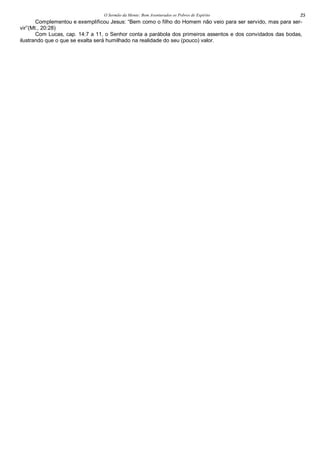 O Sermão da Monte: Bem Aventurados os Pobres de Espírito 25
Complementou e exemplificou Jesus: “Bem como o filho do Homem não veio para ser servido, mas para ser-
vir”(Mt., 20:28)
Com Lucas, cap. 14:7 a 11, o Senhor conta a parábola dos primeiros assentos e dos convidados das bodas,
ilustrando que o que se exalta será humilhado na realidade do seu (pouco) valor.
 