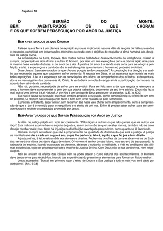 Capítulo 10
O SERMÃO DO MONTE:
BEM AVENTURADOS OS QUE CHORAM
E OS QUE SOFREM PERSEGUIÇÃO POR AMOR DA JUSTIÇA
BEM AVENTURADOS OS QUE CHORAM
Fala-se que a Terra é um planeta de expiação e provas implicando isso na idéia de resgate de faltas passadas
e presentes cometidas em encarnações anteriores ou nesta com o objetivo de reajustar a alma humana aos desíg-
nios da justiça divina.
As encarnações na Terra, todavia, têm muitas outras finalidades: desenvolvimento da inteligência, missão a
cumprir, cooperação na obra divina e outras. O homem, por isso, em sua evolução e por sua própria ação abre para
si mesmo duas veredas distintas: a do amor ou a dor. A prática do amor é a senda mais curta para se atingir a per-
feição, e a fé, a esperança e a caridade são as estrelas guias que orientam o homem no processo evolutivo.
Disse Jesus: “bem-aventurados os que choram, porque serão consolados”. A consolação é a bênção e o auxí-
lio que receberão aqueles que souberem sofrer dentro da fé robusta em Deus, e da esperança que norteia as mais
belas aspirações. A fé e a esperança são as consolações dos aflitos, as companheiras dos exilados e desventura-
dos e as mensageiras das promessas do Cristo. A verdadeira consolação exige ainda a participação do homem na
obra do bem através da caridade.
Não há, portanto, necessidade de sofrer para se evoluir. Para ser feliz sem a dor que resgata e retempera a
alma, o homem deve compreender o bem por sua própria sabedoria, decorrente de seu livre arbítrio. Deus não fez o
mal, que é uma ofensa à Lei Natural. A dor não é um castigo de Deus para punir os pecados. (L.E., q. 630)
Ela não é causa da evolução espiritual, embora propicie a evolução, como conseqüência ou efeito de um erro
no pretérito. O Homem não conseguindo fazer o bem sem errar reajusta-se pelo sofrimento.
É preciso, entretanto, saber sofrer, sem reclamar. De nada vale chorar sem arrependimento, sem a compreen-
são de que a dor é o remédio para o reequilíbrio e o efeito de um mal. Enfim é preciso saber sofrer para ser bem-
aventurado e receber a consolação prometida por Jesus.
BEM-AVENTURADOS OS QUE SOFREM PERSEGUIÇÃO POR AMOR DA JUSTIÇA
A idéia de justiça palpita em todo ser consciente. “Não façais a outrem o que não quereis que os outros vos
faça”. Esta máxima exprime bem o espirito de justiça, assim como não se quer receber menos, também não se deve
desejar receber mais; pois, tanto há injustiça na distribuição avantajada para outrem, como quanto se é favorecido.
Demais, cumpre considerar que não é propriamente na igualdade da distribuição que está a justiça. A justiça
se manifesta no dar a cada um o que é seu, o que lhe pertence, isto é, aquilo a que faz jus e tem direito.
A justiça é luz, é lei, e está urdida nos deveres e direitos. Fechem-se os olhos da carne e abram-se os do Espi-
rito: ver-se-á na vítima de hoje o algoz de ontem. O Homem é senhor do seu futuro, mas escravo do seu passado. A
sabedoria do espírito, ligando o passado ao presente, abrange o conjunto, a realidade, a vida no amálgama das últi-
mas existências, tudo ser processando sob o império da Justiça Divina. Com Deus não se faz conchavos, nem nego-
ciações.
Não se anulam os efeitos das causas nem se pode alterar o curso natural dos acontecimentos. O Homem
deve preparar-se para recebê-los, tirando das experiências do presente os elementos para formar um futuro melhor.
Jesus aconselha: “Buscai em primeiro lugar o reino de Deus e a Sua Justiça e tudo o mais vos será dado por
acréscimo”. (Mt., 6:33)
 