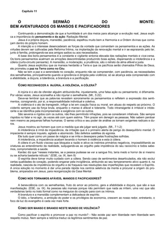 Capítulo 11
O SERMÃO DO MONTE:
BEM AVENTURADOS OS MANSOS E PACIFICADORES
Continuando a demonstração de que a humildade é um dos meios para alcançar a evolução real, Jesus expli-
ca a importância do pensamento e da ação: Radiação Mental.
Jesus é a própria doçura, mansidão, paciência; espelhou muito bem a Harmonia e a Ordem divinas que come-
çam dentro do próprio homem.
A intenção e o interesse desencadeiam as forças da vontade que comandam os pensamentos e as ações. As
virtudes devem ser cultivadas pela Reforma Íntima, na implantação da renovação mental e ir se espraiando pelo lar,
junto à família, prolongando-se aos amigos sadios ou aos necessitados.
A base dos bons pensamentos é a constante e vigilante sintonia elevada das radiações mentais e vice-versa.
Os bons pensamentos acalmam as emoções descontroladas produzindo boas ações, dispensando a intolerância e a
cólera (curto-circuito pensante). A mansidão, a moderação, a prudência, são o retrato da alma afável e justa.
Quanto Jesus explicitou que os mansos herdarão a Terra e que os pacíficos serão chamados Filhos de Deus,
ele prometeu a paz na Terra como no Céu.
Não se tem a paz e a serenidade no coração, enquanto não se compreender, com paciência, as necessidades
dos semelhantes, principalmente quando a ignorância é dirigida pela violência; só se alcança esta compreensão com
a afabilidade, a doçura, a tolerância, a brandura e a pacificação.
COMO RECONHECER A INJÚRIA, A VIOLÊNCIA, A CÓLERA?
A injúria é o ato de ofender alguém atribuindo-lhe, injustamente, uma falsa ação ou pensamento; é difamante.
Por várias vezes, Jesus aconselha a não injuriar o semelhante. (Mt., 5:22)
Deve-se lembrar que as palavras revestem sonoramente os pensamentos e refletem a expressão dos senti-
mentos, consignando, por si, a responsabilidade individual e coletiva.
A violência é o ato de transgredir, infligir a lei em coação física ou moral, em abuso do respeito ao próximo. O
violento sempre usa da força bruta, enquanto o manso é afável e tolerante. Todo intransigente é irritável e intole-
rante e se identifica pela incompreensão e exigência com os outros.
São severos e rígidos com os outros, não lhes permitindo infrações, pois se consideram infalíveis. São sempre
ríspidos no falar e no agir, às vezes até com quem estima. Têm prazer em denegrir as pessoas. Não sabem perdoar
nem mesmo as pequenas falhas humanas. O senso crítico e seu poder de análise os tornam exigentes radicais e du-
ros.
Jesus mostrou ao homem que com a medida que ele julgar será julgado. (Mt., 7:1-2)
A intolerância é irmã da impaciência, da irritação que é o primeiro alerta de perigo do desequilíbrio mental. O
impaciente é sempre inquieto, agitado e aborrecido. São defeitos satélites do egoísta.
Ele tudo quer como um passe de mágica e se irrita e desespera pelas frustrações sofridas.
A intolerância, a impaciência acabam levando o homem à violência e esta à cólera.
A cólera é um fluido viscoso que bloqueia a razão e ativa os instintos primários negativos, impossibilitando as
criaturas ao entendimento da realidade, subjugando-as ao orgulho pela impotência do seu raciocínio e todos sabe-
mos, comprometendo a saúde.
Kardec diz que “nesses instantes, se a pessoa pudesse se ver a sangue frio, teria medo e horror de si mesmo
ou se acharia bastante ridículo.“ (ESE, ca. IX, item 9)
O espírita deve tomar muito cuidado com a cólera. Sendo caso de sentimentos desarticulados, ela não exclui
certas qualidades do coração, podendo enganar pela invigilância, atribuindo ao seu temperamento ativo quanto é, na
realidade, nascida da impotência do orgulho e da fraqueza nas resoluções das imperfeições que revestem o Espírito.
A única solução no momento é dar uma parada rápida nos centros seletivos da mente e procurar a origem do pro-
blema, amparados em Jesus, para reorganização da Casa Mental.
COMO NOS TORNAMOS AFÁVEIS, MANSOS E PACIFICADORES?
A benevolência com os semelhantes, fruto do amor ao próximo, gera a afabilidade e doçura, que são a sua
manifestação. (ESE, ca. IX). As pessoas são mansas porque não permitem que nada as irritem, uma vez que são
verdadeiras tanto no trato formal como na meiguice do coração para com os íntimos.
A brandura e a mansidão complementam a delicadeza de espírito.
O ódio, o fanatismo, a ambição do poder e os privilégios da economia, crescem ao nosso redor, entretanto, o
foco de luz do evangelho é cada vez mais forte.
COMO SER MANSO E BRANDO NESTE MUNDO DE VIOLÊNCIA?
Como pacificar o espírito e promover a paz no mundo? - Não existe paz sem liberdade nem liberdade sem
respeito mútuo. Nem sempre a retórica traduz os legítimos sentimentos de paz.
 