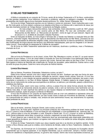 Capítulo 1
O VELHO TESTAMENTO
A Bíblia é composta de um conjunto de 73 livros, sendo 46 do Antigo Testamento e 27 do Novo, subdivididos
em três grandes categorias: livros históricos, doutrinais e proféticos, segundo os teólogos e exegetas. As edições
protestantes não trazem alguns livros chamados deuterocanônicos. Ex. Judite, Daniel, Eclesiastes, etc.
Os livros do Antigo Testamento escritos uns em hebraico e outros em aramaico foram traduzidos para o gre-
go. De modo geral, os livros relatam a aliança e as relações entre Deus e os Hebreus até o nascimento de Jesus, por
isso são chamados também de “Antiga Aliança”, fundamento da Religião Judaica.
Os mais antigos manuscritos bíblicos, hoje conhecidos, foram descobertos a partir de 1947, graças
a um fortuito encontro em uma caverna perto do Mar Morto. Por isso são conhecidos como os
“Manuscritos do Mar Morto”, os “Manuscritos de Qumrâm”, nome do lugar em que estavam. Alguns são
do século II a. C. (A Bíblia de Jerusalém, Edições Paulinas)
Entre as traduções da Bíblia, as mais antigas e famosas são: a Versão dos Setenta e a tradução feita por São
Jerônimo, chamada Vulgata. Recentemente, após as descobertas dos Manuscritos do Mar Morto, processou-se sua
tradução, por especialistas de diferentes religiões cristãs, procurando-se eliminar os desvios semânticos, decorrentes
das modificações da língua através dos tempos e de diferentes interpretações, para que se chegasse a um denomi-
nador comum.. Essa tradução foi designada de “A Bíblia de Jerusalém”.
Os 46 livros do Velho Testamento subdividem-se em históricos, doutrinais e proféticos, mais o Pentateuco,
chamado de A Lei.
LIVROS HISTÓRICOS:
São os livros do Pentateuco e os de Josué, Juízes, Ruth, Rei, Macabeus e outros, ao todo 21, os quais narram
a história do povo hebreu. O livro de Josué relata a conquista da Terra da Promissão e sua distribuição pelas tribos.
O Juízes mostra a história dos judeus sob o governo dos Juízes. Samuel fala sobre os reis Saul e Davi. O livro de
Reis registra a história de Salomão até a destruição do Templo de Jerusalém, pelos babilônios. Esdras narra a volta
do exílio de grupo de judeus. Cada livro narra uma parte da história hebréia.
LIVROS DOUTRINAIS:
São os Salmos, Provérbios, Eclesiastes, Sabedoria e outros, ao todo 7.
Estes livros indicam sempre uma rota a seguir pelo homem de bem. Qualquer que seja sua forma de apre-
sentação são sempre norteadores de conduta, indicação de caminho, regras morais, preces, hinos etc. O Livro dos
Salmos, ou Saltério, é uma coleção de poemas sagrados compostos por vários autores inspirados, dos quais o mais
importante e conhecido é o rei Davi (A Bíblia Sagrada, Edição Barsa). O Saltério (palavra de origem grega), é o
nome de um instrumento de cordas que acompanhava os cânticos, os salmos e, por extensão, passou a denominar a
coletânea dos Salmos.
O Povo de Israel, assim como seus vizinhos, cultivou a poesia lírica de várias formas através dos Salmos.
Todo povo sensível se transcende através da palavra cantada, onde o som se harmoniza mais facilmente com as
esferas mais altas. O valor espiritual dos salmos ou sua riqueza religiosa os transformaram nas preces do Antigo
Testamento (súplicas, ações de graças e profecias do Messias).
O livro dos Provérbios é um conjunto de regras práticas para se viver com sabedoria e representa vários sé-
culos de reflexão dos sábios, desde Salomão; por isso muitas vezes é citado por Provérbios de Salomão. A sabedo-
ria é personificada em justiça e verdade, mas, embora de bons sentimentos morais, seu ensinamento foi superado
pelas parábolas de Jesus.
LIVROS PROFÉTICOS:
São os de Isaías, Jeremias, Ezequiel, Daniel, Joel e outros, ao todo 18.
Estes livros, de modo geral, registram as principais profecias dos missionários profetas de Israel. Isaías (séc.
VIII a.C.) prevê a vinda do Messias; a ruína de Israel por sua infidelidade; a ruína da Babilônia etc. Jeremias (séc. VII
a.C.) vaticina sobre a ruína de Jerusalém e Judá. Ezequiel e Daniel (séc. VI a.C.) viveram no exílio da Babilônia,
tendo Daniel profetizado vários fatos, tornando-se, inclusive, magistrado na corte do Rei Nabucodonosor.
É bom observar que o estudo do Velho Testamento deve ser acompanhado pela observação sistemática em
mapas geográficos da época, que mostram os lugares mais importantes e as razões de certas situações, ampliando
o visual do estudante.
A leitura do Antigo Testamento mostra que Jesus respeita suas leis e as devolve ao legítimo sentido. Cristo
conclui a Nova Aliança, pela qual os cristãos, como herdeiros de Abraão, estão no Novo Testamento. (Gálatas, 3:15
a 29).
Os Espíritas, diz Emmanuel em O Consolador, questão 360, como “novos discípulos do Evangelho devem
compreender que os dogmas passaram. E as religiões liberalistas, que os construíram, sempre o fizeram simples-
mente em obediência a disposições políticas, no governo das massas. Dentro das novas expressões evolutivas, po-
 