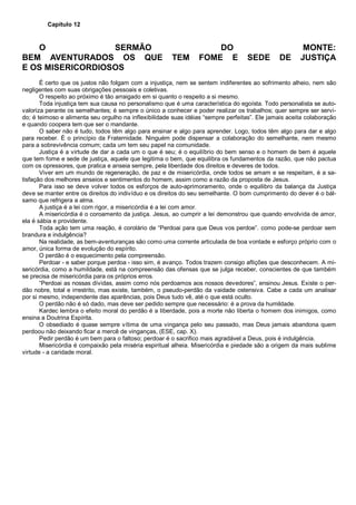 Capítulo 12
O SERMÃO DO MONTE:
BEM AVENTURADOS OS QUE TEM FOME E SEDE DE JUSTIÇA
E OS MISERICORDIOSOS
É certo que os justos não folgam com a injustiça, nem se sentem indiferentes ao sofrimento alheio, nem são
negligentes com suas obrigações pessoais e coletivas.
O respeito ao próximo é tão arraigado em si quanto o respeito a si mesmo.
Toda injustiça tem sua causa no personalismo que é uma característica do egoísta. Todo personalista se auto-
valoriza perante os semelhantes; é sempre o único a conhecer e poder realizar os trabalhos; quer sempre ser servi-
do; é teimoso e alimenta seu orgulho na inflexibilidade suas idéias “sempre perfeitas”. Ele jamais aceita colaboração
e quando coopera tem que ser o mandante.
O saber não é tudo, todos têm algo para ensinar e algo para aprender. Logo, todos têm algo para dar e algo
para receber. É o princípio da Fraternidade. Ninguém pode dispensar a colaboração do semelhante, nem mesmo
para a sobrevivência comum; cada um tem seu papel na comunidade.
Justiça é a virtude de dar a cada um o que é seu; é o equilíbrio do bem senso e o homem de bem é aquele
que tem fome e sede de justiça, aquele que legitima o bem, que equilibra os fundamentos da razão, que não pactua
com os opressores, que pratica e anseia sempre, pela liberdade dos direitos e deveres de todos.
Viver em um mundo de regeneração, de paz e de misericórdia, onde todos se amam e se respeitam, é a sa-
tisfação dos melhores anseios e sentimentos do homem, assim como a razão da proposta de Jesus.
Para isso se deve volver todos os esforços de auto-aprimoramento, onde o equilibro da balança da Justiça
deve se manter entre os direitos do indivíduo e os direitos do seu semelhante. O bom cumprimento do dever é o bál-
samo que refrigera a alma.
A justiça é a lei com rigor, a misericórdia é a lei com amor.
A misericórdia é o coroamento da justiça. Jesus, ao cumprir a lei demonstrou que quando envolvida de amor,
ela é sábia e providente.
Toda ação tem uma reação, é corolário de “Perdoai para que Deus vos perdoe”. como pode-se perdoar sem
brandura e indulgência?
Na realidade, as bem-aventuranças são como uma corrente articulada de boa vontade e esforço próprio com o
amor, única forma de evolução do espírito.
O perdão é o esquecimento pela compreensão.
Perdoar - e saber porque perdoa - isso sim, é avanço. Todos trazem consigo aflições que desconhecem. A mi-
sericórdia, como a humildade, está na compreensão das ofensas que se julga receber, conscientes de que também
se precisa de misericórdia para os próprios erros.
“Perdoai as nossas dívidas, assim como nós perdoamos aos nossos devedores”, ensinou Jesus. Existe o per-
dão nobre, total e irrestrito, mas existe, também, o pseudo-perdão da vaidade ostensiva. Cabe a cada um analisar
por si mesmo, independente das aparências, pois Deus tudo vê, até o que está oculto.
O perdão não é só dado, mas deve ser pedido sempre que necessário: é a prova da humildade.
Kardec lembra o efeito moral do perdão é a liberdade, pois a morte não liberta o homem dos inimigos, como
ensina a Doutrina Espírita.
O obsediado é quase sempre vítima de uma vingança pelo seu passado, mas Deus jamais abandona quem
perdoou não deixando ficar a mercê de vinganças, (ESE, cap. X).
Pedir perdão é um bem para o faltoso; perdoar é o sacrifico mais agradável a Deus, pois é indulgência.
Misericórdia é compaixão pela miséria espiritual alheia. Misericórdia e piedade são a origem da mais sublime
virtude - a caridade moral.
 