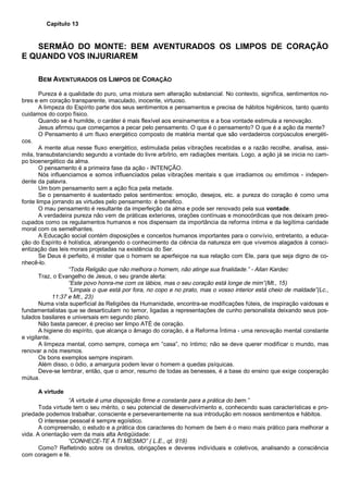 Capítulo 13
SERMÃO DO MONTE: BEM AVENTURADOS OS LIMPOS DE CORAÇÃO
E QUANDO VOS INJURIAREM
BEM AVENTURADOS OS LIMPOS DE CORAÇÃO
Pureza é a qualidade do puro, uma mistura sem alteração substancial. No contexto, significa, sentimentos no-
bres e em coração transparente, imaculado, inocente, virtuoso.
A limpeza do Espírito parte dos seus sentimentos e pensamentos e precisa de hábitos higiênicos, tanto quanto
cuidamos do corpo físico.
Quando se é humilde, o caráter é mais flexível aos ensinamentos e a boa vontade estimula a renovação.
Jesus afirmou que começamos a pecar pelo pensamento. O que é o pensamento? O que é a ação da mente?
O Pensamento é um fluxo energético composto de matéria mental que são verdadeiros corpúsculos energéti-
cos.
A mente atua nesse fluxo energético, estimulada pelas vibrações recebidas e a razão recolhe, analisa, assi-
mila, transubstanciando segundo a vontade do livre arbítrio, em radiações mentais. Logo, a ação já se inicia no cam-
po bioenergético da alma.
O pensamento é a primeira fase da ação - INTENÇÃO.
Nós influenciamos e somos influenciados pelas vibrações mentais s que irradiamos ou emitimos - indepen-
dente da palavra.
Um bom pensamento sem a ação fica pela metade.
Se o pensamento é sustentado pelos sentimentos: emoção, desejos, etc. a pureza do coração é como uma
fonte limpa jorrando as virtudes pelo pensamento: é benéfico.
O mau pensamento é resultante da imperfeição da alma e pode ser renovado pela sua vontade.
A verdadeira pureza não vem de práticas exteriores, orações contínuas e monocórdicas que nos deixam preo-
cupados como os regulamentos humanos e nos dispensam da importância da reforma íntima e da legítima caridade
moral com os semelhantes.
A Educação social contém disposições e conceitos humanos importantes para o convívio, entretanto, a educa-
ção do Espírito é holística, abrangendo o conhecimento da ciência da natureza em que vivemos alagados à consci-
entização das leis morais projetadas na existência do Ser.
Se Deus é perfeito, é mister que o homem se aperfeiçoe na sua relação com Ele, para que seja digno de co-
nhecê-lo.
“Toda Religião que não melhora o homem, não atinge sua finalidade.” - Allan Kardec
Traz, o Evangelho de Jesus, o seu grande alerta:
“Este povo honra-me com os lábios, mas o seu coração está longe de mim”(Mt., 15)
“Limpais o que está por fora, no copo e no prato, mas o vosso interior está cheio de maldade”(Lc.,
11:37 e Mt., 23)
Numa vista superficial às Religiões da Humanidade, encontra-se modificações fúteis, de inspiração vaidosas e
fundamentalistas que se desarticulam no temor, ligadas a representações de cunho personalista deixando seus pos-
tulados basilares e universais em segundo plano.
Não basta parecer, é preciso ser limpo ATÉ de coração.
A higiene do espírito, que alcança o âmago do coração, é a Reforma Íntima - uma renovação mental constante
e vigilante.
A limpeza mental, como sempre, começa em “casa”, no íntimo; não se deve querer modificar o mundo, mas
renovar a nós mesmos.
Os bons exemplos sempre inspiram.
Além disso, o ódio, a amargura podem levar o homem a quedas psíquicas.
Deve-se lembrar, então, que o amor, resumo de todas as benesses, é a base do ensino que exige cooperação
mútua.
A virtude
“A virtude é uma disposição firme e constante para a prática do bem.”
Toda virtude tem o seu mérito, o seu potencial de desenvolvimento e, conhecendo suas características e pro-
priedade podemos trabalhar, consciente e perseverantemente na sua introdução em nossos sentimentos e hábitos.
O interesse pessoal é sempre egoístico.
A compreensão, o estudo e a prática dos caracteres do homem de bem é o meio mais prático para melhorar a
vida. A orientação vem da mais alta Antigüidade:
“CONHECE-TE A TI MESMO” ( L.E., qt. 919)
Como? Refletindo sobre os direitos, obrigações e deveres individuais e coletivos, analisando a consciência
com coragem e fé.
 