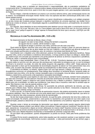 O Sermão do Monte: Vós sois o sal da terr e O Juramento 33
Perdão, justiça, amor e caridade em discernimento e responsabilidade, são os postulados verdadeiros do
cumprimento da lei. O entendimento e o alcance prático desses ensinamentos advém com a construção da evolução
espiritual. Quem cumpre a lei é livre, quem é livre não vive para resgate apenas; e sim, para aquisições inalienáveis
do Espírito.
Na sua íntegra, o Sermão do Monte é um ensino e um convite à reforma íntima, pelo conhecimento da lei e de
si mesmo, na conseqüente renovação mental. Kardec inclui nos capítulos das Bem aventuranças (ESE) todo o des-
dobrar desses ensinos.
As leis civis são de responsabilidade transitória, por serem disciplinares e adequadas a um estágio progressi-
vo; as leis morais são imutáveis porque traduzem o equilíbrio harmônico do universo espiritual; seu caráter divino
destina-se a todos os tempos, com interpretação segundo a possibilidade dos povos e, principalmente, da consciên-
cia individual.
Em seguida, Jesus desdobra os seus ensinamentos para destacar que em toda parte o cumprimento da lei é o
Amor (Rm., 13:8 a 14) e que “Até que o céu e a Terra passem (que surja a Nova Era) nem um só til se omitirá da
lei”, e, essa “nova” justiça é superior à “antiga” apenas no florescimento do Amor que a envolve: JUSTIÇA com MI-
SERICÓRDIA.
RECONCILIA-TE COM TEU ADVERSÁRIO (MT., 5:23 A 26)
No desenvolvimento do Sermão do Monte, disse o Cristo:
Se alguém vos bate na face direita, ofereça-lhe também a esquerda.
Se alguém tirar-te o vestido, dê-lhe também a capa.
Se alguém te obrigar a caminhar uma milha, caminhe com ele mais uma milha.
Qual mérito de alguém caminhar mais uma milha junto daquele que o obrigar a fazer um percurso dessa ex-
tensão? Jesus recomendou que não se deve resistir ao mal com violência, o que significa que deve-se sempre pro-
curar uma solução pacífica para os problemas, pois, do contrario o mal jamais será banido da Terra.
Caminhando com o desafeto uma milha adicional, pode-se tirar disso resultados altamente benéficos. Nessa
segunda milha, vendo a humildade e a tolerância demonstrada, o inimigo poderá se dispor ao diálogo e, desse diálo-
go, poderá surgir uma amizade que representa uma ponte passível de serenar os ânimos e equacionar a pendência,
criando-se, assim, o ambiente propício para a reconciliação.
No tocante a essa necessidade, disso o Cristo em Mt., 5:25-26: “Concilia-te depressa com o teu adversário,
enquanto estás no caminho com ele, para que não aconteça que o adversário te entregue ao juiz, e o juiz te entregue
ao oficial e te encerrem na prisão, de onde não sairás enquanto não pagardes o último ceitil”. Essas palavras do
Mestre eqüivalem a dizer que há necessidade de reconciliação enquanto se estiver na Terra (percorrendo mais uma
milha), pois, se assim não proceder, danosas serão as conseqüências no além-túmulo, nas vidas futuras.
A advertência do Mestre, no entanto, objetiva fazer com que haja sempre o diálogo, no sentido de dirimir as
divergências e promover um entrelaçamento. Esse diálogo deve acontecer no ambiente terreno, enquanto estão ca-
minhando mais uma milha, a fim de dar o tempo necessário para a conversação, troca de idéias, silenciando as riva-
lidades e, desta forma, promovendo a tão esperada e necessária reconciliação.
O Evangelho segundo Lucas registra um caso típico. Quando Jesus foi crucificado, também foram justiçados a
seu lado dois criminosos. Os dois estavam imbuídos de profundos sentimentos de revolta contra tudo e contra todos.
Um deles, no entanto, passou a observar tudo quanto acontecia com o Mestre e ponderou: “Estamos pagando um
débito para com a sociedade, um delito que cometemos, mas Jesus Cisto é inocente e nele não foi achada culpa al-
guma. Nós fizemos o mal, mas ele apenas praticou o bem”.
Refletindo sobre a discrepância, ele, Dimas, foi acometido de profundo sentimento de remorso, por isso,
olhando para o Mestre disse: “Senhor, lembra-te de mim quando estiveres no teu Reino”, merecendo a resposta de
Jesus: “Hoje mesmo estarás comigo no Paraíso.”
É óbvio que ele, um Espírito ainda imbuído de sentimentos impuros, não poderia acompanhar Jesus no acesso
aos planos celestiais, mas o seu remorso era uma porta aberta para a sua própria redenção espiritual, que seria co-
limada no decorrer das vidas sucessivas, através da lei da reencarnação.
Se ele não tivesse presenciado o drama do Calvário, do qual fez parte, certamente não teria tido a dádiva da-
quela conversação. No entanto, presenciando-o, tudo quanto viu representou uma guinada em sua vida e após a sua
desencarnação, passaria a descortinar um novo horizonte. O fato representou uma autêntica “segunda milha” em sua
vida.
Quantas vezes o tempo se encarrega de demonstrar que alguém está errado quando assume determinada
atitude? Quantas pessoas existem que atacam idéias renovadoras e depois acaba por aceitá-las? Quantos não bri-
gam, atacando-se mutuamente e depois se tornam defensores do mesmo ideal? Quantos homens que hoje são ini-
migos figadais não se tornam amanhã amigos extremados? Tudo é questão de amadurecimento e de tempo, e foi no
tocante a isso que o Mestre Nazareno recomendou a necessidade de caminhar a segunda milha.
Os que assim não procederam, quando ultrapassarem os portais do túmulo, terão pela frente problemas dos
mais agudos.
A Justiça Divina recairá, pesadamente, sobre todos aqueles que não souberem perdoar e que repeliram todas
as possibilidades de reconciliação. Sofrimentos cruciais o assolarão, e neles permanecerão até que tenham pago o
“último ceitil”.
 