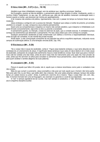 Curso de Aprendizes do Evengelho34
O ADULTÉRIO (MT., 5:27) E (LC., 16:18)
Adultério quer dizer infidelidade conjugal, vem de adulterar que significa corromper, falsificar.
No Evangelho, quando se fala de adultério, o pensamento geral é logo dirigido à mulher. Analisando, porém, o
Levítico (Velho Testamento), no seu cap. 20, verifica-se que, pelo ato de adultério mereciam condenação tanto o
homem quanto a mulher, que deveriam ser mortos por apedrejamento.
A lei mosaica não aceitava tal prática, rigorosamente, mas com o passar do tempo os homens foram se aco-
modando.
Jesus endossou a antiga lei com a pureza da intenção: “Qualquer que cobiça a mulher do próximo, já cometeu
adultério no coração”, ou seja, conspurcou seus próprios pensamentos.
Quem ama ao companheiro(a) e respeita a si mesmo não comete adultério, que é desamor e infidelidade a um
pacto firmado conscientemente, seja entre os dois ou perante a sociedade.
O pensamento guarda, na intenção, a base do estímulo da ação, que a vontade executa. A verdadeira pureza
começa nos sentimentos que alimentam o pensamento. Por isso Jesus disse que o erro começa no coração.
Qualquer pensamento adulterado já está contaminado com delitos e incrimina a responsabilidade individual,
antes da ação ser cometida; no ato mental ela já está iniciada.
Ainda assim, a não consumação consciente da má intenção traz alívio e equilíbrio espirituais, indicando novos
campos de sublimação afetiva. É uma tentação vencida (ESE, cap. VIII).
O ESCÂNDALO (MT., 5:29)
“Se a vossa mão é causa de escândalo, cortai-a”. Figura essa bastante enérgica, e que seria absurda se não
constasse de um ensinamento de Jesus. O significado dessa sentença é que cada um deve destruir em si toda causa
de escândalo, extirpando do coração todo sentimento impuro e toda tendência viciosa. Quer dizer que para o homem
mais vale ter cortada uma das mãos, antes de servir essa mão de instrumento para uma ação má; ficar privado da
vista, antes que lhe servirem os olhos para conceber ou alimentar maus pensamentos. Jesus nada disse de absurdo
para quem analisar o sentido alegórico de suas palavras.
O JURAMENTO (MT., 5:33)
Perjuro é aquele que falta à fé jurada, isto é, aquilo que a criatura reconheceu como justo e verdadeiro mas
não cumpre.
Mais do que cumprir o juramento, Jesus aconselha a não jurar por tudo aquilo que o homem não toma parte.
Não jurar pelo Céu ou por Deus, que estão além das criaturas; não jurar pelas próprias cabeças “porque não podes
tornar um cabelo branco ou preto”. Antes, é preferível o domínio de si mesmo. “Seja o vosso falar: sim, sim, não,
não. O homem honrado tem uma só linguagem, seu exemplo é a garantia e o aval de sua dignidade.
O “sim” é sempre agradável de ser ouvido, mas nem sempre é construtivo; o “não” aborrece, mas muitas ve-
zes é a legítima disciplina auxiliar.
 