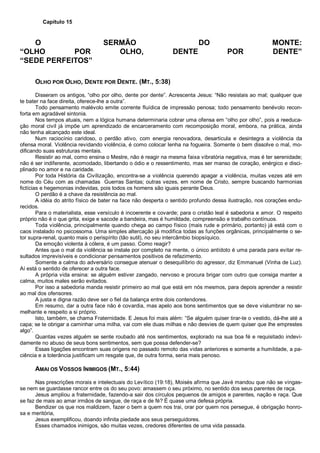 Capítulo 15
O SERMÃO DO MONTE:
“OLHO POR OLHO, DENTE POR DENTE”
“SEDE PERFEITOS”
OLHO POR OLHO, DENTE POR DENTE. (MT., 5:38)
Disseram os antigos, “olho por olho, dente por dente”. Acrescenta Jesus: “Não resistais ao mal; qualquer que
te bater na face direita, oferece-lhe a outra”.
Todo pensamento malévolo emite corrente fluídica de impressão penosa; todo pensamento benévolo recon-
forta em agradável sintonia.
Nos tempos atuais, nem a lógica humana determinaria cobrar uma ofensa em “olho por olho”, pois a reeduca-
ção moral civil já impõe um aprendizado de encarceramento com recomposição moral, embora, na prática, ainda
não tenha alcançado este ideal.
Num raciocínio caridoso, o perdão ativo, com energia renovadora, desarticula e desintegra a violência da
ofensa moral. Violência revidando violência, é como colocar lenha na fogueira. Somente o bem dissolve o mal, mo-
dificando suas estruturas mentais.
Resistir ao mal, como ensina o Mestre, não é reagir na mesma faixa vibratória negativa, mas é ter serenidade;
não é ser indiferente, acomodado, libertando o ódio e o ressentimento, mas ser manso de coração, enérgico e disci-
plinado no amor e na caridade.
Por toda História da Civilização, encontra-se a violência querendo apagar a violência, muitas vezes até em
nome do Céu com as chamadas Guerras Santas; outras vezes, em nome de Cristo, sempre buscando harmonias
fictícias e hegemonias indevidas, pois todos os homens são iguais perante Deus.
O perdão é a chave da resistência ao mal.
A idéia do atrito físico de bater na face não desperta o sentido profundo dessa ilustração, nos corações endu-
recidos.
Para o materialista, esse versículo é incoerente e covarde; para o cristão leal é sabedoria e amor. O respeito
próprio não é o que grita, exige e sacode a bandeira, mas é humildade, compreensão e trabalho contínuos.
Toda violência, principalmente quando chega ao campo físico (mais rude e primário, portanto) já está com o
caos instalado no psicossoma. Uma simples altercação já modifica todas as funções orgânicas, principalmente o se-
tor supra-renal, quanto mais o perispírito (tão sutil), no seu intercâmbio biopsíquico.
Da emoção violenta à cólera, é um passo. Como reagir?
Antes que o mal da violência se instale por completo na mente, o único antídoto é uma parada para evitar re-
sultados imprevisíveis e condicionar pensamentos positivos de refazimento.
Somente a calma do adversário consegue atenuar o desequilíbrio do agressor, diz Emmanuel (Vinha de Luz).
Aí está o sentido de oferecer a outra face.
A própria vida ensina: se alguém estiver zangado, nervoso e procura brigar com outro que consiga manter a
calma, muitos males serão evitados.
Por isso a sabedoria manda resistir primeiro ao mal que está em nós mesmos, para depois aprender a resistir
ao mal dos ofensores.
A justa e digna razão deve ser o fiel da balança entre dois contendores.
Em resumo, dar a outra face não é covardia, mas apelo aos bons sentimentos que se deve vislumbrar no se-
melhante e respeito a si próprio.
Isto, também, se chama Fraternidade. E Jesus foi mais além: “Se alguém quiser tirar-te o vestido, dá-lhe até a
capa; se te obrigar a caminhar uma milha, vai com ele duas milhas e não desvies de quem quiser que lhe emprestes
algo”.
Quantas vezes alguém se sente roubado até nos sentimentos, explorado na sua boa fé e requisitado indevi-
damente no abuso de seus bons sentimentos, sem que possa defender-se?
Essas ligações encontram suas origens no passado remoto das vidas anteriores e somente a humildade, a pa-
ciência e a tolerância justificam um resgate que, de outra forma, seria mais penoso.
AMAI OS VOSSOS INIMIGOS (MT., 5:44)
Nas prescrições morais e intelectuais do Levítico (19:18), Moisés afirma que Javé mandou que não se vingas-
se nem se guardasse rancor entre os do seu povo: amassem o seu próximo, no sentido dos seus parentes de raça.
Jesus ampliou a fraternidade, fazendo-a sair dos círculos pequenos de amigos e parentes, nação e raça. Que
se faz de mais ao amar irmãos de sangue, de raça e de fé? É quase uma defesa própria.
Bendizer os que nos maldizem, fazer o bem a quem nos trai, orar por quem nos persegue, é obrigação honro-
sa e meritória,
Jesus exemplificou, doando infinita piedade aos seus perseguidores.
Esses chamados inimigos, são muitas vezes, credores diferentes de uma vida passada.
 