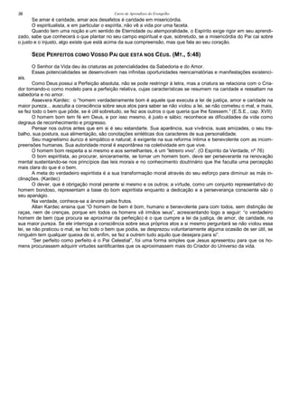 Curso de Aprendizes do Evengelho36
Se amar é caridade, amar aos desafetos é caridade em misericórdia.
O espiritualista, e em particular o espírita, não vê a vida por uma faceta.
Quando tem uma noção e um sentido de Eternidade ou atemporalidade, o Espírito exige rigor em seu aprendi-
zado, sabe que conhecerá o que plantar no seu campo espiritual e que, sobretudo, se a misericórdia do Pai cai sobre
o justo e o injusto, algo existe que está acima da sua compreensão, mas que fala ao seu coração.
SEDE PERFEITOS COMO VOSSO PAI QUE ESTÁ NOS CÉUS. (MT., 5:48)
O Senhor da Vida deu às criaturas as potencialidades da Sabedoria e do Amor.
Essas potencialidades se desenvolvem nas infinitas oportunidades reencarnatórias e manifestações existenci-
ais.
Como Deus possui a Perfeição absoluta, não se pode restringir à letra, mas a criatura se relaciona com o Cria-
dor tomando-o como modelo para a perfeição relativa, cujas características se resumem na caridade e ressaltam na
sabedoria e no amor.
Assevera Kardec: o “homem verdadeiramente bom é aquele que executa a lei de justiça, amor e caridade na
maior pureza... ausculta a consciência sobre seus atos para saber se não violou a lei, se não cometeu o mal, e mais,
se fez todo o bem que pôde, se é útil sobretudo, se fez aos outros o que queria que lhe fizessem.” (E.S.E., cap. XVII)
O homem bom tem fé em Deus, e por isso mesmo, é justo e sábio; reconhece as dificuldades da vida como
degraus de reconhecimento e progresso.
Pensar nos outros antes que em si é seu estandarte. Sua aparência, sua vivência, suas amizades, o seu tra-
balho, sua postura, sua alimentação, são conotações sintéticas dos caracteres de sua personalidade.
Seu magnetismo áurico é simpático e natural; é exigente na sua reforma íntima e benevolente com as incom-
preensões humanas. Sua autoridade moral é espontânea na coletividade em que vive.
O homem bom respeita a si mesmo e aos semelhantes, é um “letreiro vivo”. (O Espírito da Verdade, nº 76)
O bom espiritista, ao procurar, sinceramente, se tornar um homem bom, deve ser perseverante na renovação
mental sustentando-se nos princípios das leis morais e no conhecimento doutrinário que lhe faculta uma percepção
mais clara do que é o bem.
A meta do verdadeiro espiritista é a sua transformação moral através do seu esforço para diminuir as más in-
clinações. (Kardec)
O dever, que é obrigação moral perante si mesmo e os outros; a virtude, como um conjunto representativo do
homem bondoso, representam a base do bom espiritista enquanto a dedicação e a perseverança consciente são o
seu apanágio.
Na verdade, conhece-se a árvore pelos frutos.
Allan Kardec ensina que “O homem de bem é bom, humano e benevolente para com todos, sem distinção de
raças, nem de crenças, porque em todos os homens vê irmãos seus”, acrescentando logo a seguir: “o verdadeiro
homem de bem (que procura se aproximar da perfeição) é o que cumpre a lei da justiça, de amor, de caridade, na
sua maior pureza. Se ele interroga a consciência sobre seus próprios atos a si mesmo perguntará se não violou essa
lei, se não praticou o mal, se fez todo o bem que podia, se desprezou voluntariamente alguma ocasião de ser útil, se
ninguém tem qualquer queixa de si, enfim, se fez a outrem tudo aquilo que desejara para si”.
“Ser perfeito como perfeito é o Pai Celestial”, foi uma forma simples que Jesus apresentou para que os ho-
mens procurassem adquirir virtudes santificantes que os aproximassem mais do Criador do Universo da vida.
 