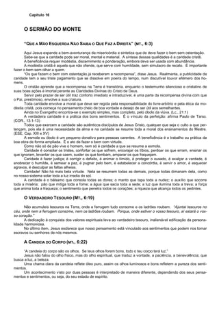 Capítulo 16
O SERMÃO DO MONTE
“QUE A MÃO ESQUERDA NÃO SAIBA O QUE FAZ A DIREITA” (MT., 6:3)
Aqui Jesus expande a bem-aventurança da misericórdia e sintetiza que de deve fazer o bem sem ostentação.
Sabe-se que a caridade pode ser moral, mental e material. A síntese dessas qualidades é a caridade cristã.
A beneficência requer modéstia, discernimento e ponderação, embora deva ser usada com abundância.
A modéstia cristã é aquela que não ofende, que serve com humildade, sem simulacro de recato. É importante
fazer o bem sem olhar a quem.
“Os que fazem o bem com ostentação já receberam a recompensa”, disse Jesus. Realmente, a publicidade da
caridade tem o seu triste pagamento que se dissolve em poeira do tempo, num discutível louvor efêmero dos ho-
mens.
O cristão aprende que a recompensa na Terra é transitória, enquanto o testemunho silencioso e cristalino de
suas boas ações é imortal perante as Claridades Divinas do Cristo de Deus.
Servir pelo prazer de ser útil traz conforto imediato e intraduzível, é uma parte da recompensa divina com que
o Pai, prestimoso, envolve a sua criatura.
Toda caridade envolve a moral que deve ser regida pela responsabilidade do livre-arbítrio e pela ética da mo-
déstia cristã, pois começa no pensamento cheio de boa vontade e desejo de ser útil aos semelhantes.
Ainda no Evangelho encontra-se o exemplo simples, mas completo, pelo óbolo da viúva. (Lc., 21:1)
A verdadeira caridade é a prática dos bons sentimentos. É o vínculo da perfeição: afirma Paulo de Tarso.
(COR., 13:1-13)
Todos que exercem a caridade são autênticos discípulos de Jesus Cristo, qualquer que seja o culto a que per-
tençam, pois ela é uma necessidade da alma e na caridade se resume toda a moral dos ensinamentos do Mestre.
(ESE, Cap. XIII e XV)
A esmola ou óbolo é um pequeno donativo para pessoas carentes. A beneficência é o trabalho ou prática da
boa obra de forma ampliada. É o ato de fazer o bem com virtude.
Como não só de pão vive o homem, nem só é caridade a que se resume a esmola.
Caridade é consolar os tristes, confortar os que sofrem, encorajar os tíbios, perdoar os que erram, ensinar os
que ignoram, levantar os que caem, suster os que tombam, amparar os que fraquejam.
Caridade é fazer justiça; é corrigir o defeito, é animar o tímido, é proteger o ousado, é exalçar a verdade, é
enobrecer o humilde, é semear a paz, é pugnar pelo bem, é estabelecer a concórdia, é servir o amor, é esquecer
agravos, é desculpar as faltas alheias.
Caridade! Não há mais bela virtude. Nela se resumem todas as demais, porque todas dimanam dela, como
no nosso sistema solar toda a luz irradia do sol.
A caridade é o bálsamo que consola todas as dores; o manto que tapa toda a nudez; o auxílio que socorre
toda a miséria; pão que mitiga toda a fome; a água que sacia toda a sede; a luz que ilumina toda a treva; a força
que anima toda a fraqueza; o sentimento que penetra todos os corações; a riqueza que alcança todos os pedintes.
O VERDADEIRO TESOURO (MT., 6:19)
Não acumuleis tesouros na Terra, onde a ferrugem tudo consome e os ladrões roubam. “Ajuntai tesouros no
céu, onde nem a ferrugem consome, nem os ladrões roubam. Porque, onde estiver o vosso tesouro, aí estará o vos-
so coração.”
A dedicação à conquista dos valores espirituais leva ao verdadeiro tesouro, inalienável edificação da persona-
lidade harmoniosa.
No último item, Jesus esclarece que nosso pensamento está vinculado aos sentimentos que podem nos tornar
escravos ou senhores de nós mesmos.
A CANDEIA DO CORPO (MT., 6:22)
“A candeia do corpo são os olhos. Se teus olhos forem bons, todo o teu corpo terá luz.”
Jesus não falou do olho físico, mas do olho espiritual, que traduz a vontade, a paciência, a benevolência; que
busca a luz, a beleza.
Uma chama clara da candeia reflete óleo puro, assim os olhos luminosos e bons refletem a pureza dos senti-
mentos.
Um acontecimento visto por duas pessoas é interpretado de maneira diferente, dependendo dos seus pensa-
mentos e sentimentos, ou seja, do seu estado de espírito.
 