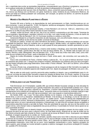 Curso de Aprendizes do Evagelho2
rém, o espiritista deve evitar as expressões dogmáticas, compreendendo que a Doutrina é progressiva, esquivando-
se a qualquer pretensão de infabilidade, em face da grandeza inultrapassável do Evangelho”.
Por isso, pode-se dizer que por meio do Espiritismo, Jesus, cumprindo suas promessas (Jo., 14:16-26 e 16:12-
14), renova sua Aliança com os Homens, em geral, fazendo-os, todos, herdeiros do seu Cristianismo Redivivo, de
forma que todas as ovelhas pudessem ser conduzidas, sem exceção, ao aprisco do Senhor, no caminho da plurali-
dade das existências.
MOISÉS E SUA MISSÃO PLANETÁRIA E O ÊXODO
Durante 430 anos a família e os descendentes de Jacó permaneceram no Egito, transformando-se em um
povo numeroso - o povo de Israel (Ex. 12:40). Os Egípcios, sentido-se ameaçados, impunham-lhes pesados tributos
através da coréia (trabalho gratuito ao Senhor).
Para evitar o aumento de reprodução israelita, o Faraó Ramsés II, em torno de 1250 a.C., determinou o afo-
gamento no rio Nilo de seus filhos recém-nascidos do sexo masculino.
Jocabel, mulher de Amran, neto de Levi, deu à luz um menino e amamentou-o por três meses. Temerosa de
que os guardas o descobrissem, arquitetou colocá-lo no rio Nilo, num cesto forrado de betume, à hora do banho da
princesa Termutis, filha de Ramsés II. (Ex. 2). A princesa recolheu-o e adotou-o como filho.
Certamente Moisés foi um Espírito missionário de alta hierarquia, com uma difícil tarefa: libertar o povo hebreu
do jugo egípcio e codificar as leis divinas de caráter universal (O Decálogo).
Educado em palácio, iniciado nos cultos herméticos dos faraós e sacerdotes, sempre se destacou por sua per-
sonalidade de liderança. Após um incidente com um guarda egípcio, Moisés mata-o, em legítima defesa, e tem de
fugir. Vai para Madiã, ao sul da Palestina, onde se casa e passa 40 anos pastoreando, também aprendendo os cami-
nhos do deserto.
Um dia, nas imediações do Monte Sinai, o mesmo onde recebeu o Decálogo, anos mais tarde, Moisés ouviu a
chamada à sua missão, quando Deus “lhe fala” do meio da sarça ardente. (Ex., 3). Moisés volta ao Egito com sua
família. Reinava, então, Menerphtah, filho de Ramsés II (Ex., 4:18) e tendo seu irmão mais velho, Arão, como intér-
prete de sua vontade junto ao Faraó,. pediu a liberdade de seu povo.
Depois de muitas dificuldades, e pragas terríveis o Faraó, ainda assim, não concordou com sua saída (Ex.,
cap. 7 a 11).
Face a não concordância do Faraó, o Senhor instituiu a páscoa (Ex., 12), na qual os hebreus deveriam marcar
as ombreiras das portas com o sangue dos cordeiros imolados, assinalando sua presença para que seus primogêni-
tos não fossem atingidos pela praga destruidora. Disse então o Faraó a Moisés. “ide e servi ao Senhor, como tendes
dito” (Ex., 12:31).
Inicia-se o Êxodo mas, arrependendo-se, o Faraó persegue-os até às margens do Mar Vermelho (na região do
Mar dos Juncos) onde os soldados egípcios são tragados pelo mar, depois da passagem de Moisés e seu povo. (Ex.,
14)
Não se sabe ao certo qual o caminho percorrido pelos israelitas no deserto, mas a probabilidade maior é a di-
reção sul, ao longo da costa do Mar Vermelho e depois em direção do Monte Sinai. Em Êxodo, capítulo 19, lê-se que
no terceiro mês da saída dos filhos de Israel da terra do Egito, Moisés sobe ao monte e lá recebe os Dez Manda-
mentos.
O DECÁLOGO E AS LEIS TRANSITÓRIAS
Fala Emmanuel, em O Consolador, questão 269, que embora Moisés trouxesse consigo as mais elevadas fa-
culdades mediúnicas, era “impossível que o grande missionário dos judeus e da Humanidade pudesse ouvir o Espí-
rito de Deus”. Diz, ainda, que após o advento do Espiritismo, o homem está habilitado a compreender que os dez
mandamentos forma ditados por emissários de Jesus, “porquanto todos os movimentos de evolução material e espi-
ritual do orbe se processaram, como até hoje se processam, sob o seu augusto e misericordioso patrocínio.”
Diz Kardec (ESE, cap. I) que “há duas partes distintas na lei mosaica: a lei de Deus, promulgada sobre o
Monte Sinai, e a lei civil ou disciplinar, estabelecida por Moisés”. A lei de Deus, ou Decálogo, é uma lei “de todos os
tempos e de todos os países, e tem, por isso mesmo, um caráter divino”. Todas as demais leis estabelecidas por
Moisés, contidas no Levítico, Números e Deuteronômio, eram transitórias, porque o grande Patriarca foi “obrigado a
manter pelo temor um povo naturalmente turbulento e indisciplinado, no qual tinha de combater abusos arraigados e
preconceitos adquiridos durante a servidão do Egito. Para dar autoridade às suas leis, ele teve de lhes atribuir uma
origem divina, como fizeram todos os legisladores dos povos primitivos. A autoridade do homem devia apoiar-se so-
bre a autoridade de Deus.”
Passaram quarenta anos no deserto inóspito, para depuração de sua geração e preparo da nova nação, no bu-
rilamento da alma do seu povo para a reforma íntima. Ao final deste tempo, dirigiram-se ao vale de Arabá (sul do
Mar Morto) entrando pelo lado oriental do Edom e subindo até às terras de Moab e Amon. Acamparam nas estepes
de Moab, à margem esquerda do rio Jordão, em frente a Jericó.
Moisés, sentindo-se no final de sua vida terrestre, escolhe Josué como novo líder e discursa ao povo falando
do término de sua tarefa, da continuidade por Josué e por fim dá sua bênção a todas as tribos e sob ao Monte Nebo.
“Tinha Moisés a idade de 120 anos quando morreu.”(Deut., 34:7), deixando na história dos homens a marca de sua
personalidade missionária, como líder de um povo, como legislador extraordinário e como “legítimo emissário do
plano superior, para entregar ao mundo terrestre a grande e sublime mensagem da primeira revelação”(O Consola-
dor, questão 270, Emmanuel).
 