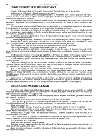 Curso de Aprendizes do Evengelho38
NINGUÉM PODE SERVIR A DOIS SENHORES (MT., 6:24)
Ninguém pode servir a dois senhores, pois certamente se dedicará mais a um do que a outro.
Muito menos se pode servir a Deus e ser escravo da riqueza.
A riqueza tem sua utilidade como: recurso para execuções de trabalho com vistas ao progresso individual e
coletivo; provas e testemunhos da reforma íntima, num programa de altruísmo; é para ser usada e não abusada; não
é propriedade mas usufruto nesta vida.
A desigualdade das riquezas comprova a oportunidade de aprendizado e se esclarece na pluralidade das
existências. A igualdade na criação desenvolve oportunidades equivalentes para honra ao mérito, através das reen-
carnações.
A diversidade de caracteres e aptidões também tem sua influência no desequilíbrio econômico e se a pobreza
é prova de resignação e paciência, a riqueza requer testemunhos de caridade e altruísmo.
Em todos os momentos, o dinheiro deve ser usado com discernimento e bom-senso; quem trabalha somente
para si mesmo, sem alcance sadio e profundo, amealhando tesouros sem praticar a caridade é improfícuo em espí-
rito e verdade. É egoísta e avarento.
É importante granjear amigos sinceros através da riqueza do mundo, pois quando não a tiver mais, os amigos
solidários e fiéis estarão presentes.
O bom emprego da fortuna é a meta desta difícil prova; mas todo mérito paira acima da riqueza e da pobreza.
Na realidade, o homem é apenas ecônomo de tudo o que existe na Terra, sendo responsável por sua utiliza-
ção. O desprendimento dos bens terrenos é relativo ao conhecimento e harmonia espirituais.
Esse desapego não deve ser desprezo, mas sim consciência de sua importância relativa.
“O apego à posse destrói faculdades magnéticas elevadas”, diz Lacordaire.
Hoje em dia, o patrimônio do Espírito é mais valorizado. A ética dos valores já desponta renovada no hori-
zonte espiritual; é o conhecimento das verdades eternas e da fraternidade como base de lançamento do homem es-
piritual.
Erradicação da avareza; avareza é apego específico ao dinheiro e aos objetos materiais que possuímos e re-
sultado do egoísmo e da ambição. O avaro é monodeísta, fixado na sua idéia principal: o dinheiro e a posse.
É uma verdadeira doença obsessora e para conhecê-la melhor, deve-se cuidar dos seus sintomas em dife-
rentes gradações.
A importância exagerada que damos aos nossos pertences, a ponto de nos desequilibrarmos na ansiedade, a
mania de guardar indeterminadamente, mesmo sem usar, certas roupas ou pertences pessoais, sem justificativa
para não dá-los já caracteriza os primeiros degraus do avaro.
Uma vez identificada é preciso reagir e combatê-la, com sensatez e generosidade.
Sensatez ⇒ indivíduo sensato é judicioso, age com cautela e sabedoria, pois é coerente com a lei natural.
Todo homem sensato é prudente, pensa cautelosamente nas conseqüências dos seus atos; sabe renunciar com su-
blimação, quando é necessário; é previdente mas não é ávido; utiliza seus talentos, materiais e espirituais, a serviço
do bem comum.
Generosidade ⇒ é sempre acompanhada da beneficência. Um homem generoso é pródigo com seus have-
res, desapegado aos bens materiais, feliz com o bem que pode proporcionar a alguém, é filantropo. A generosidade
é inerente ao homem de bem, nasce das suas virtudes e desenvolve-se em conforto físico e espiritual.
BUSCAI E ACHAREIS (MT.,6:25) E (LC.,12:23)
A solicitude pela vida é uma qualidade da sensatez e faz parte da lei da conservação; entretanto, um cuidado
exagerado, a ansiosa solicitude, gerada por uma insegurança doentia, prejudica o homem, causando-lhe aflições que
poderiam ser erradicadas pela renovação mental.
As regras do trabalho para manter a vida com dignidade não se adaptam às funções, geralmente indevidas,
para alcançar o supérfluo.
Disse Jesus: “Não é a vida mais do que o alimento e o corpo mais que a roupa?”
Quanto alimento se consome num certo tempo para que ele não se deteriore? Quantas roupas de pose vestir
em cada estação do ano? De que forma o homem se alimenta? De que maneira ele se veste?
“Olhai para aves do céu.”
As belas ilustrações literárias de Jesus são exemplos de profundidade na arte do bem viver espiritual.
Se o alimento físico mantém o corpo, o alimento da alma é eterno, “Deus criou o homem sem roupa e sem
abrigo, mas deu-lhe inteligência para confeccioná-los.” (Kardec)
As necessidades do corpo físico e do espírito são intrínsecas; o trabalho, tanto físico como intelectual, é fun-
ção fundamental do homem.
Com o trabalho físico ou corpóreo, os membros não se atrofiam, os órgãos funcionam regularmente; com o
trabalho intelectual, o homem desenvolve sua civilização no progresso social e moral.
Somos herdeiros de nós mesmos.
Busca e acharás, ajuda-te e o Céu te ajudará.
Quando a ambição leva o supérfluo obsoleto, a Providência Divina abandona a criatura à sua própria sorte,
isto é, aos efeitos causados pela cobiça.
Quem tem muito mais que o necessário, é depositário de bens coletivos, que deve saber administrar no bem
comum (como a riqueza).
 