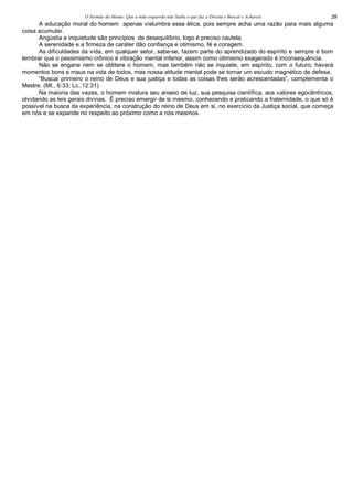 O Sermão do Monte: Que a mão esquerda não Saiba o que faz a Direita e Buscai e Achareis 39
A educação moral do homem apenas vislumbra essa ética, pois sempre acha uma razão para mais alguma
coisa acumular.
Angústia e inquietude são princípios de desequilíbrio, logo é preciso cautela.
A serenidade e a firmeza de caráter dão confiança e otimismo, fé e coragem.
As dificuldades da vida, em qualquer setor, sabe-se, fazem parte do aprendizado do espírito e sempre é bom
lembrar que o pessimismo crônico é vibração mental inferior, assim como otimismo exagerado é inconsequência.
Não se engane nem se oblitere o homem, mas também não se inquiete, em espírito, com o futuro; haverá
momentos bons e maus na vida de todos, mas nossa atitude mental pode se tornar um escudo magnético de defesa.
“Buscai primeiro o reino de Deus e sua justiça e todas as coisas lhes serão acrescentadas”, complementa o
Mestre. (Mt., 6:33; Lc.,12:31)
Na maioria das vezes, o homem mistura seu anseio de luz, sua pesquisa científica, aos valores egocêntricos,
olvidando as leis gerais divinas. É preciso emergir de si mesmo, conhecendo e praticando a fraternidade, o que só é
possível na busca da experiência, na construção do reino de Deus em si, no exercício da Justiça social, que começa
em nós e se expande no respeito ao próximo como a nós mesmos.
 
