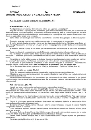 Capítulo 17
SERMÃO DA MONTANHA:
SÓ DEUS PODE JULGAR E A CASA SOBRE A PEDRA
NÃO JULGUEIS PARA QUE NÃO SEJAIS JULGADOS (MT., 7:1)
A Mulher Adúltera (Jo., 8:1)
À antiga lei Jesus acrescentou: “Com o mesmo critério que julgardes, sereis julgado”.
Ninguém está apto a julgar o próximo, moralmente, pois além da falta de equilíbrio justo, em si mesmo e dos
desencontros com a própria consciência, a experiência da vida esclarece que, após as lutas evolutivas e a busca da
harmonia piedosa, o discernimento lapidado do homem desenvolve a indulgência. Logo, quando ele estiver em con-
dições de julgar, não o faz por amor e respeito.
Como criticar sem construção e severamente o semelhante e encontrar desculpas para as deficiências própri-
as?
É um juízo temerário, mas apontar o defeito dos outros é o vício mais antigo da Humanidade.
O melhor antídoto é evitar comentar o mal, o que não dispensa a reflexão interior. Não julgar para não ser jul-
gado, não significa aceitar e complicar um erro, para evitar o nosso julgamento; encobrir delitos também deles não
nos absolve.
A tendência maior é a crítica de um defeito que não se tem mais, esquecendo-se de que outros ainda estão
ativos.
Mas grave, é quando esses apontamentos são falseados, exagerados ou dissimulados maldosamente.
Foi a explicação do Mestre: “Como dirás a teu irmão: deixa-me tirar o cisco do teu olho e não vês a trave que
está no teu?” A censura, quando vista como exame crítico e não como condenação deve ser revista de autoridade
moral.
No episódio da mulher adúltera, Jesus só declarou: “Aquele dentre vós que estiver sem pecado, seja o primei-
ro a apedrejar”. Nem escribas, nem fariseus; nem jovens, nem velhos, tiveram coragem de atirar a pedra.
E Jesus teve a oportunidade de exemplificar os seus ensinos: “Ninguém te condenou?” - Respondeu ela:
“Ninguém, Senhor.” Então, disse Jesus: “Nem eu, tampouco, te condenarei. Vai e não peques mais”.
Eis aí: Somente a Deus cabe o julgamento da Vida (Ler: As Estatuetas - Espírito da Verdade, lição 30).
Não lance pérolas aos porcos. (Mt., 7:6)
Todos têm suas responsabilidades e suas necessidades, mas também as suas possibilidades.
Não adianta aprovar um aluno relapso; será pior para ele; não adianta impor a fé e a boa vontade, seriam mal
interpretadas ou desvirtuadas.
Se os ensinamentos evangélicos são pérolas de luz que balsamizam os que sofrem e adornam os que querem
a reforma íntima, são recusadas impacientemente pelos que se recusam a evoluir, pelo desconhecimento do seu
valor espiritual.
Pedi e Dar-se-vos-á. (Mt., 7:7)
“Aquele que pede, recebe; aquele que busca, encontra e ao que bate, se abre.”
“Qual dentre vos é o homem que, se o filho pedir pão, lhe dará uma pedra?” “Se vós que sois maus, sabeis
dar coisas boas aos vossos filhos, quanto mais vosso Pai que está nos Céus dará boas aos que lhe pedirem”. “Tudo
quanto vês quereis que os homens vos faças, faz vós também a eles, porque esta é a lei e os profetas”. (Mt., 7:7 a
12).
Confiar em Deus, na Sua Misericórdia para com as criaturas, é a conclamação do Mestre. Ficar esperando que
“caia do céu” e acomodar-se às dificuldades e sofrimentos sem luta renovada, é covardia, é negligência e ociosida-
de.
Deus já dá tudo o que o homem necessita para desenvolver sua inteligência, inclusive as oportunidades de re-
encarnação e auxílio dos benfeitores espirituais.
É mister o esforço, o trabalho profícuo individual e coletivo para o mérito dessa conquista de valores. Trabalha
e progredirás, ensinam os Espíritos.
Como medida de equilíbrio, na busca da paz fraterna, Jesus cita uma regra áurea: fazer ao próximo o que
queres que te façam.
Emmanuel (Palavras da Vida Eterna, lição 66) informa que não se pode reclamar ajuda, quando não se presta
auxílio; não é lícito exigir desculpas, quando não se sabe ou não se quer desculpar.
“Querer o bem é impulso de todos, mas, na prática do estatuto sublime, é forçoso sejamos nós quem se adi-
anta a fazê-lo”.
No campo espiritual é melhor servir do que ser servido.
 