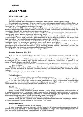 Capítulo 18
JESUS E A PRECE
ORAR E VIGIAR. (MT., 6:6)
Jesus ensinou a orar e vigiar.
Ninguém consegue orar com sinceridade, quando está preocupado em afirmar sua religiosidade.
A concentração necessária para elevação vibratória, ao encontro às esferas santificantes do Mundo Maior, re-
quer recolhimento, individual ou coletivo. Para que se possa colocar o melhor de cada um na oferenda ou rogativa
da prece, pois a forma nada vale, o pensamento tudo dirige.
Allan Kardec, no ESE, declara que os Espíritos não prescrevem nenhuma fórmula absoluta de prece. As que
estão na coletânea de preces desse livro visam auxiliar a fixar as idéias, principalmente nos momentos difíceis, mas
recomenda a liberdade dos sentimentos no comando do pensamento.
“O Espiritismo reconhece como boas as preces de todos os cultos, quando elas sejam partidas do coração e
não dos lábios apenas. Não impõe nenhuma, nem condena alguma”.
O objetivo geral da prece é elevar a nossa alma a Deus, de maneira que cada um de nós encontra no seu co-
ração; entretanto, como a prece só tem valor pelo pensamento que a dirige, é condição essencial que ela seja inteli-
gível, espontânea e concisa. Cada palavra, cada frase deve ser entendida e sentida.
Por essa razão, Jesus recomendou o recolhimento a um aposento e orar ao Pai que está em oculto, enfatizan-
do a desnecessária e vã repetição dos que pensam que por muito falarem serão ouvidos.
Em verdade, antes da oração, o Pai já sabe o que precisa a sua criatura e bastam a humildade e a confiança,
transmitidas na prece para que a onisciência do Pai do Céu fortaleça e torne eficiente o sentimento do homem, pois
Deus sabe melhor que nós o que nos convém e não falta a quem O busque.
A eficácia da prece é como uma transfusão de forças sublimes.
ORAÇÃO DOMINICAL (MT., 6:9)
Tudo isso está incluído na oração que Jesus nos ensinou, de maneira clara e concisa, conhecida como “Pai
Nosso”.
Mostrando Deus como Pai de todos, ela resume todos os deveres do homem para com seu Criador, para con-
sigo mesmo e para com o próximo; é um ato de fé, de adoração e obediência; é uma rogativa da essência da vida
que só o Pai pode dar e um exercício de caridade.
“Conforme as circunstâncias e o tempo disponível, pode dizer-se essa oração simples ou desenvol-
vida”. (Kardec)
Não é recomendável desenvolvê-la em orações coletivas entrecortadas de outras palavras, pois isso poderia
tirar sua concisão. As palavras do Pai Nosso, como Jesus ensinou, são imantadas de luz pela sua repetição através
do tempo.
Procuremos, por agora, estudar o seu desenvolvimento:
Adoração e Louvor
“Pai nosso que estais no céu, santificado seja o vosso nome”.
A saudação é suave e grandiosa. O Universo em harmonia testemunha a luz, o amor e a sabedoria de Deus.
O Pai criou e assinou em Suas Criaturas e Sua solicitude paternal se mostra na Fraternidade Universal, desde
o átomo do nosso conhecimento até à grandeza e perfeição do macrocosmo. Tudo e todos se inserem em Suas leis
divinas. Glorificar o Senhor da Vida é render graças e entregar-se ao Seu amor.
Obediência
“Venha a nós o vosso reino”.
As leis físicas e morais, a harmonia universal, a paz e a justiça, onde o forte sustenta o fraco na cadeia da
evolução cósmica; o instinto, a inteligência, a razão e a pureza: tudo são estágios experimentais que se intercomuni-
cam e se encandeiam nos conduzindo pelos caminhos do pensamento e da ação, nos aguilhões da dor e na bem
aventurança de servir ao próximo, amando o Pai. O reino de Deus é a perfeição.
“Seja feita a vossa vontade, assim na Terra como no Céu”.
Fazer a vontade de Deus é observar Suas leis na consciência do conhecimento da Sua perfeição por todo o
Universo. Sua Augusta Vontade se traduz no Universo pelo Verbo criador.
Rogativas essenciais
“O Pão nosso de cada ida, dai-nos hoje”
O pão é considerado o alimento primário à vida. Em cada reino da natureza, a essência da vida necessita do
alimento físico, mas, sobretudo, do alimento espiritual que se traduz na bênção e nas necessidades prementes com
que Deus envolve Suas criaturas em todos os estágios de sua escala evolutiva.
 