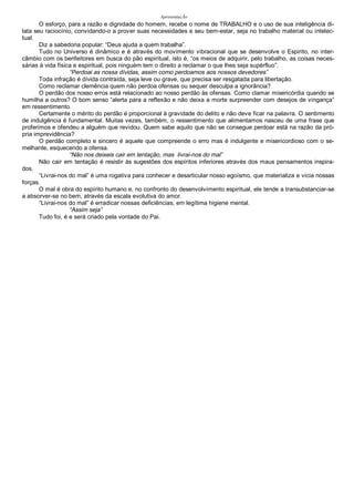 ApresentaçÃo
O esforço, para a razão e dignidade do homem, recebe o nome de TRABALHO e o uso de sua inteligência di-
lata seu raciocínio, convidando-o a prover suas necessidades e seu bem-estar, seja no trabalho material ou intelec-
tual.
Diz a sabedoria popular: “Deus ajuda a quem trabalha”.
Tudo no Universo é dinâmico e é através do movimento vibracional que se desenvolve o Espirito, no inter-
câmbio com os benfeitores em busca do pão espiritual, isto é, “os meios de adquirir, pelo trabalho, as coisas neces-
sárias à vida física e espiritual, pois ninguém tem o direito a reclamar o que lhes seja supérfluo”.
“Perdoai as nossa dívidas, assim como perdoamos aos nossos devedores”
Toda infração é dívida contraída, seja leve ou grave, que precisa ser resgatada para libertação.
Como reclamar clemência quem não perdoa ofensas ou sequer desculpa a ignorância?
O perdão dos nosso erros está relacionado ao nosso perdão às ofensas. Como clamar misericórdia quando se
humilha a outros? O bom senso “alerta para a reflexão e não deixa a morte surpreender com desejos de vingança”
em ressentimento.
Certamente o mérito do perdão é proporcional à gravidade do delito e não deve ficar na palavra. O sentimento
de indulgência é fundamental. Muitas vezes, também, o ressentimento que alimentamos nasceu de uma frase que
proferimos e ofendeu a alguém que revidou. Quem sabe aquilo que não se consegue perdoar está na razão da pró-
pria imprevidência?
O perdão completo e sincero é aquele que compreende o erro mas é indulgente e misericordioso com o se-
melhante, esquecendo a ofensa.
“Não nos deixeis cair em tentação, mas livrai-nos do mal”
Não cair em tentação é resistir às sugestões dos espíritos inferiores através dos maus pensamentos inspira-
dos.
“Livrai-nos do mal” é uma rogativa para conhecer e desarticular nosso egoísmo, que materializa e vicia nossas
forças.
O mal é obra do espírito humano e, no confronto do desenvolvimento espiritual, ele tende a transubstanciar-se
a absorver-se no bem, através da escala evolutiva do amor.
“Livrai-nos do mal” é erradicar nossas deficiências, em legítima higiene mental.
“Assim seja”
Tudo foi, é e será criado pela vontade do Pai.
 