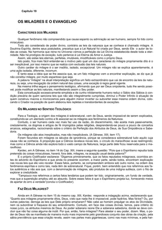 Capítulo 19
OS MILAGRES E O EVANGELHO
CARACTERES DOS MILAGRES
Qualquer fenômeno não compreendido que causa espanto ou admiração ao ser humano, sempre foi tido como
miraculoso.
Todo ato considerado de poder divino, contrário as leis da natureza que se conhece é chamado milagre. A
Doutrina Espírita, dentre seus postulados, preceitua que a Lei Natural foi criada por Deus, sendo Ele o autor de to-
das as coisas. Na harmonia que reina no Universo vemos a perfeição da Lei Divina estabelecida desde toda a eter-
nidade. Não há prodígios de exceção, tudo pertence à Lei Eterna de Amor e Justiça.
Assim, são estas leis eternas, perfeitas, imutáveis, imodificáveis como o próprio Deus.
Isto posto, fica mais fácil entender-se o motivo pelo qual um dos caracteres do milagre propriamente dito é o
ser inexplicável, por isso mesmo que se realiza com exclusão das leis naturais.
Outro caráter do milagre é o ser insólito, isolado, excepcional. Um milagre não se explica aparentemente, é
uma ação isolada, diferente, incomum.
É tanto essa a idéia que se lhe associa que, se um fato milagroso vem a encontrar explicação, se diz que já
não constitui milagre, por muito espantoso que seja.
A palavra “milagre” na atual interpretação significa um feito extraordinário que vai de encontro às leis da natu-
reza, ou seja, uma revogação da ordem natural das coisas, uma exceção à regra geral vigente.
Na mesma trilha segue o pensamento teológico, afirmando que por ser Deus onipotente, tudo lhe sendo possí-
vel, pode modificar as leis naturais, manifestando assim o Seu poder.
Esta conceituação excessivamente simplista e de cunho nitidamente humano reduz o Sábio dos Sábios à con-
dição precária de quem sanciona leis que não são integralmente cumpridas, diminui o Poder Infinito à situação de
quem construiu macros e microcosmos para alguém menor inverter ou subverter essa mesma ordem divina, colo-
cando o Criador na posição de quem elaborou leis repletas e transbordantes de exceções.
OS MILAGRES NO SENTIDO TEOLÓGICO
Para a Teologia, a origem dos milagres é sobrenatural, vem de Deus, sendo impossível de serem explicados,
constituindo-se um atentado contra a fé associar-se os milagres aos fenômenos da Natureza.
Contudo, o ser humano cada vez mais faz uso da razão, do discernimento, não aceita mais passivamente,
credulamente, os dogmas e artigos de fé impingidos pelas religiões, desprendendo-se pouco a pouco de conceitos
arcaicos, estagnados, raciocinando sobre o critério da Perfeição dos Atributos de Deus, de Sua Onipotência e Sabe-
doria.
Os milagres são atos inexplicados, mas não inexplicáveis. (A Gênese, XIII, item 17).
Foram fecundos em milagres os séculos de ignorância, porque se considerava sobrenatural tudo aquilo cuja
causa não se conhecia. À proporção que a Ciência revelava novas leis, o círculo do maravilhoso ia-se restringindo;
mas como a Ciência ainda não explora todo o vasto campo da Natureza, larga parte dele ficou reservada para o ma-
ravilhoso.
Kardec, em A Gênese, no item 14 do Cap. XIII, insere a seguinte questão: “Pois que o Espiritismo repudia toda
pretensão às coisas miraculosas, haverá, fora dele, milagres, na acepção usual desta palavra?”
E o próprio Codificador esclarece: “Digamos primeiramente, que os fatos reputados milagrosos, ocorridos an-
tes do advento do Espiritismo e que ainda no presente ocorrem, a maior parte, senão todos, encontram explicação
nas novas leis que ele veio revelar. Esses fatos, portanto, se compreendem embora sob outro nome, na ordem dos
fenômenos espíritas e como tais, nada têm de sobrenatural. Fique, porém, bem entendido que nos referimos aos fa-
tos autênticos e não aos que, com a denominação de milagres, são produtos de uma indigna sutileza, com o fito de
explorar a credulidade.
“Tampouco nos referimos a certos fatos lendários que podem ter tido, originariamente, um fundo de verdade,
mas que a superstição ampliou até ao absurdo. Sobre esses fatos é que o Espiritismo projeta luz, fornecendo meios
de apartar do erro a verdade”(conclui o Codificador).
FAZ DEUS MILAGRES?
Ainda em A Gênese no item 15 do mesmo cap. XIII, Kardec responde a indagação acima, esclarecendo que:
“Quanto aos milagres propriamente ditos, Deus, visto que nada lhe é impossível, pode fazê-los. Mas fá-los? Ou, por
outras palavras; derroga as leis que Dele próprio emanaram? Não cabe ao homem prejulgar os atos da Divindade,
nem os subordinar à fraqueza do seu entendimento. Contudo, em face das coisas divinas, temos, para critério do
nosso juízo, os atributos mesmos de Deus. Ao poder soberano reúne Ele a soberana sabedoria, donde se deve con-
cluir que não faz coisa alguma de inútil. Por que, então, faria milagres? Para atestar o seu poder, dizem. Mas, o po-
der de Deus não se manifesta de maneira muito mais imponente pelo grandiosos conjunto das obras da criação, pela
sábia previdência que essa criação revela, assim nas partes mais gigantescas, como nas mais mínimas, e pela har-
 