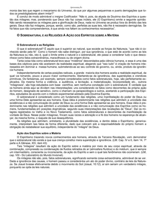 ApresentaçÃo
monia das leis que regem o mecanismo do Universo, do que por algumas pequeninas e pueris derrogações que to-
dos os prestidigitadores abem imitar?”
E conclui de modo admirável o insigne Codificador: “Não é, pois, da alçada da Doutrina dos Espíritos a ques-
tão dos milagres; mas, ponderando que Deus não faz coisas inúteis, ele (O Espiritismo) emite a seguinte opinião:
Não sendo necessários os milagres para a glorificação de Deus, nada no Universo se produz fora do âmbito das leis
gerais. Deus não faz milagres, porque, sendo, como são, perfeitas as suas leis, não lhe é necessário derrogá-las. Se
há fatos que não compreendemos, é que ainda nos faltam os conhecimentos necessários”.
O SOBRENATURAL E AS RELIGIÕES A AÇÃO DOS ESPÍRITOS SOBRE A MATÉRIA
O Sobrenatural e as Religiões
O que é sobrenatural? É aquilo que é superior ao natural, que excede as forças da Natureza, “que não é co-
nhecido senão pela fé”. Como o homem não sabe distinguir, por sua ignorância, o que está de acordo como as leis
da Natureza ou não, isto é, qual o limite entre o natural e o sobrenatural, ele passa a considerar tudo o que desco-
nhece como fatos extraordinários, maravilhosos ou de origem divina.
Tanta coisa tida como sobrenatural teve seus “mistérios” desvendados pela ciência humana, e essa é uma das
bases dos cépticos para não aceitarem da realidades espiritual, alegando que “isso tudo” é criação de homens inte-
ressados em dominar a massa humana, submetendo-as ao seu controle de governo, ou, ainda, produto da ignorân-
cia humana.
Independentemente de certas posições radicais, a grande maioria dos homens aceita a realidade espiritual, da
qual vai tomando, pouco a pouco maior conhecimento, libertando-se da ignorância, das superstições e crendices
primitivas. Os fantasmas, por exemplo, sempre considerados como fatos sobrenaturais, hoje, são perfeitamente ex-
plicados. Da mesma forma a vidência, a audiência, a levitação, a materialização, bicorporeidade etc., outrora
“milagrosos”, são hoje estudados com base científica, sem nenhuma conotação com o sobrenatural. É verdade que
os homens ainda aqui se dividem nas interpretações: uns considerando os fatos como decorrentes da própria ação
do homem, designado de sensitivo, como o chamam os parapsicólogos e outros, aceitando a participação dos Espí-
ritos, estudados de acordo com o método experimental adotado pela Doutrina Espírita.
O sobrenatural é considerado como um fundamento das religiões, uma manifestação do poder de Deus ou
uma forma Dele apresentar-se aos homens. Essa idéia é predominante nas religiões que admitem a unicidade das
existências e a não comunicação do poder de Deus ou uma forma Dele apresentar-se aos homens. Essa idéia é pre-
dominante nas religiões que admitem a unicidade das existências e a não comunicação dos Espíritos como os ho-
mens, fundamentadas em posições dogmáticas, segundo suas interpretações das revelações de “Deus”. Daí os mi-
lagres registrados no Velho e no Novo Testamento, como fatos sobrenaturais e decorrentes da manifestação da
vontade de Deus. Nesse poder milagroso, fincam suas raízes a adoração e a fé dos homens na esperança de alcan-
çar, da mesma forma, o reajuste de sue desequilíbrios.
As religiões que admitem, entretanto, a pluralidade das existências, e dentre delas o Espiritismo, generica-
mente, interpretam tais fatos de forma diferente, dado que colocam sob a responsabilidade do próprio homem a
obrigação de restabelecer sue equilíbrio, independente do “milagre” de Deus.
Ação dos Espíritos sobre a Matéria
O Espiritismo trazendo novos conhecimentos aos homens, através da Terceira Revelação, vem demonstrar
que o sobrenatural não existe e que sua crença constitui mera superstição e ignorância. (LM. Cap. IV e II, item 14, 1ª
parte e A Gênese, XIV, item 43)
Tais “milagres” resultam da ação do Espírito sobre a matéria por meio de seu corpo espiritual, através da
combinação, compressão ou condensação de fluidos retirados do ar (atmosfera fluídica) e do médium, que é sempre
um intermediário, consciente ou inconsciente, da ação do Espírito e sem o qual tais fenômenos não ocorreriam. (LM,
cap. VIII - Do Laboratório do Mundo Invisível).
Os milagres não são, pois, fatos sobrenaturais, significando somente coisa extraordinária, admirável de se ver.
Dada a ignorância das causas, o homem passou a considerá-los um ato do poder divino, contrário às leis da Nature-
za. Se Josué tivesse efetivamente detido o movimento do Sol (Josué, 10:12), aí sim seriam um verdadeiro milagre,
porquanto se opõe às leis naturais.
 
