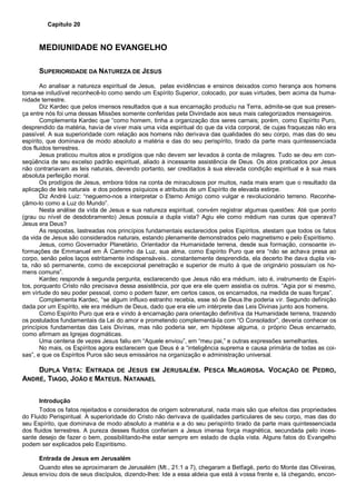 Capítulo 20
MEDIUNIDADE NO EVANGELHO
SUPERIORIDADE DA NATUREZA DE JESUS
Ao analisar a natureza espiritual de Jesus, pelas evidências e ensinos deixados como herança aos homens
torna-se iniludível reconhecê-lo como sendo um Espírito Superior, colocado, por suas virtudes, bem acima da huma-
nidade terrestre.
Diz Kardec que pelos imensos resultados que a sua encarnação produziu na Terra, admite-se que sua presen-
ça entre nós foi uma dessas Missões somente conferidas pela Divindade aos seus mais categorizados mensageiros.
Complementa Kardec que “como homem, tinha a organização dos seres carnais; porém, como Espírito Puro,
desprendido da matéria, havia de viver mais uma vida espiritual do que da vida corporal, de cujas fraquezas não era
passível. A sua superioridade com relação aos homens não derivava das qualidades do seu corpo, mas das do seu
espírito, que dominava de modo absoluto a matéria e das do seu perispírito, tirado da parte mais quintessenciada
dos fluidos terrestres.
Jesus praticou muitos atos e prodígios que não devem ser levados à conta de milagres. Tudo se deu em con-
seqüência de seu excelso padrão espiritual, aliado à incessante assistência de Deus. Os atos praticados por Jesus
não contrariavam as leis naturais, devendo portanto, ser creditados à sua elevada condição espiritual e à sua mais
absoluta perfeição moral.
Os prodígios de Jesus, embora tidos na conta de miraculosos por muitos, nada mais eram que o resultado da
aplicação de leis naturais e dos poderes psíquicos e atributos de um Espírito de elevada estirpe.
Diz André Luiz: “neguemo-nos a interpretar o Eterno Amigo como vulgar e revolucionário terreno. Reconhe-
çâmo-lo como a Luz do Mundo”.
Nesta análise da vida de Jesus e sua natureza espiritual, convém registrar algumas questões: Até que ponto
(grau ou nível de desdobramento) Jesus possuía a dupla vista? Agiu ele como médium nas curas que operava?
Jesus era Deus?
As respostas, lastreadas nos princípios fundamentais esclarecidos pelos Espíritos, atestam que todos os fatos
da vida de Jesus são considerados naturais, estando plenamente demonstrados pelo magnetismo e pelo Espiritismo.
Jesus, como Governador Planetário, Orientador da Humanidade terrena, desde sua formação, consoante in-
formações de Emmanuel em À Caminho da Luz, sua alma, como Espírito Puro que era “não se achava presa ao
corpo, senão pelos laços estritamente indispensáveis.. constantemente desprendida, ela decerto lhe dava dupla vis-
ta, não só permanente, como de excepcional penetração e superior de muito à que de originário possuíam os ho-
mens comuns”.
Kardec responde à segunda pergunta, esclarecendo que Jesus não era médium, isto é, instrumento de Espíri-
tos, porquanto Cristo não precisava dessa assistência, por que era ele quem assistia os outros. “Agia por si mesmo,
em virtude do seu poder pessoal, como o podem fazer, em certos casos, os encarnados, na medida de suas forças”.
Complementa Kardec, “se algum influxo estranho recebia, esse só de Deus lhe poderia vir. Segundo definição
dada por um Espírito, ele era médium de Deus, dado que era ele um intérprete das Leis Divinas junto aos homens.
Como Espírito Puro que era e vindo à encarnação para orientação definitiva da Humanidade terrena, trazendo
os postulados fundamentais da Lei do amor e prometendo complementá-la com “O Consolador”, deveria conhecer os
princípios fundamentas das Leis Divinas, mas não poderia ser, em hipótese alguma, o próprio Deus encarnado,
como afirmam as Igrejas dogmáticas.
Uma centena de vezes Jesus faliu em “Aquele enviou”, em “meu pai,” e outras expressões semelhantes.
No mais, os Espíritos agora esclarecem que Deus é a “inteligência suprema e causa primária de todas as coi-
sas”, e que os Espíritos Puros são seus emissários na organização e administração universal.
DUPLA VISTA: ENTRADA DE JESUS EM JERUSALÉM. PESCA MILAGROSA. VOCAÇÃO DE PEDRO,
ANDRÉ, TIAGO, JOÃO E MATEUS. NATANAEL
Introdução
Todos os fatos rejeitados e considerados de origem sobrenatural, nada mais são que efeitos das propriedades
do Fluido Perispiritual. A superioridade do Cristo não derivava de qualidades particulares de seu corpo, mas das do
seu Espírito, que dominava de modo absoluto a matéria e a do seu perispírito tirado da parte mais quintessenciada
dos fluidos terrestres. A pureza desses fluidos conferiam a Jesus imensa força magnética, secundada pelo inces-
sante desejo de fazer o bem, possibilitando-lhe estar sempre em estado de dupla vista. Alguns fatos do Evangelho
podem ser explicados pelo Espiritismo.
Entrada de Jesus em Jerusalém
Quando eles se aproximaram de Jerusalém (Mt., 21:1 a 7), chegaram a Betfagé, perto do Monte das Oliveiras,
Jesus enviou dois de seus discípulos, dizendo-lhes: Ide a essa aldeia que está à vossa frente e, lá chegando, encon-
 