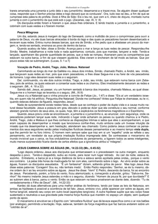 Mediunidade no Evangelho 47
trareis amarrada uma jumenta e junto dela o seu jumentinho; desamarrai-a e trazei-mos. Se alguém disser qualquer
coisa, respondei que o Senhor precisa deles e logo deixará que os conduzais”. Ora, tudo isso se deu, a fim de que se
cumprisse esta palavra do profeta. Dizei à filha de Sião: Eis o teu rei, que vem a ti, cheio de doçura, montado numa
jumenta e com o jumentinho da que está sob o jugo. (Zacarias, cap. IX, V .9)
Os discípulos então foram e fizeram o que Jesus lhes ordenara. E tendo trazido a jumenta e o jumentinho, a
cobriram com suas vestes e o fizeram montar.
Pesca Milagrosa
Um dia, estando Jesus à margem do lago de Genesaré, como a multidão de povo o comprimisse para ouvir a
palavra de Deus, viu ele duas barcas atracadas à borda do lago e das quais os pescadores haviam desembarcado e
levavam suas redes. Entrou numa dessas barcas, que era de Simão, e lhe pediu que a afastasse um pouco da mar-
gem; e, tendo-se sentado, ensinava ao povo de dentro da barca.
Quando acabou de falar, disse a Simão: Avança para o mar e lança as tuas redes de pescar. Respondeu-lhe
Simão: Mestre, trabalhamos a noite toda e nada apanhamos; contudo, pois que mandas, lançarei a rede. Tendo-a
lançado, apanharam tão grande quantidade de peixes, que a rede se rompeu. Acenaram para os companheiros que
estavam na outra barca, a fim de que viessem ajudá-los. Eles vieram e encheram de tal modo as barcas. Que por
pouco estas não se submergiram. (Lucas, 5: 1 a 7)
Vocação de Pedro, André, Tiago, João, Mateus. Natanael
Caminhando ao longo do mar da Galiléia viu Jesus dois irmãos, Simão, chamado Pedro, e André, seu irmão,
que lançavam suas redes ao mar, pois que eram pescadores; e lhes disse Segue-me e eu farei de vós pescadores
de homens. Logo eles deixaram suas redes e o seguiram.
Daí, continuando, viu ele dois outros irmãos, Tiago, e João, seu irmão, que estavam numa barca com Zebe-
deu, pois de ambos, os quais estavam a consertar suas redes e os chamou. Eles imediatamente deixaram as redes e
o seguiram. (Mt., 4: 18 a 22)
Saindo dali, Jesus, ao passar, viu um homem sentado à banca dos impostos, chamado Mateus, ao qual disse:
Segue-me e o homem logo se levantou e o seguiu. (Mt., IX:9)
Jesus viu a Natanael que o vinha procurar a convite de Felipe (Jo., 1:47) e disse: “Eis aí um verdadeiro israe-
lita, em quem não há artificio. Perguntou-lhe Natanael: Donde me conheces? Antes que Felipe te chamasse, eu te vi,
quando estavas debaixo da figueira, respondeu Jesus”.
Nada de surpreendente existe nestes fatos, desde que se conheça o poder da dupla vista e a causa muito na-
tural dessa faculdade. Jesus a possuía em grau elevado e pode-se dizer que ela constituía o seu normal, conforme
atestam grande número de seus atos, os quais, hoje, têm a explicá-los os fenômenos magnéticos e o Espiritismo.
Quando Jesus previu onde se encontravam, a jumenta e o jumentinho e, ao anunciar, com segurança, onde os
pescadores poderiam lançar suas rede, indicando o lugar onde achariam os peixes ou quando chamou a si Pedro,
André, Tiago, João e Mateus é que lhes conhecia as disposições íntimas e sabia que eles o acompanhariam, e que
eram capazes de desempenhar a missão que tencionava confiar-lhes, muito embora cada um tivesse intuição da
missão que iria desempenhar e, sem hesitação, atenderam seu chamado. Como poderia Jesus conhecer os pensa-
mentos dos seus seguidores senão pelas irradiações fluídicas desses pensamentos e ao mesmo tempo vista dupla,
que lhe permitir ler no foro íntimo. O homem nem sempre sabe que traz em si um “espelho” onde se reflete o seu
pensamento, um revelador da sua própria irradiação fluídica impregnada dele. Se conhecesse o mecanismo do
mundo invisível que o cerca, os fios ondulatórios condutores do pensamento, a ligarem todos os seres inteligentes,
muito menos surpreendido ficaria diante de certos efeitos que a ignorância atribui a “milagres”.
JESUS CAMINHA SOBRE AS ÁGUAS (Mt., 14:22-33) (Mc., 6:45-52)
“Logo depois ordenou Jesus aos discípulos que embarcassem e o precedessem na outra margem, enquanto
despedia o povo. Tendo-o despedido, subiu ao monte, para rezar num lugar retirado. Ao cair da noite, estava lá,
sozinho. Entretanto, a barca já ia a longa distância da terra e estava sendo açoitada pelas ondas,, porque o vento
era contrário. Lá pelas três horas da madrugada foi ter com eles, caminhando sobre o lago. Ao vê-lo andar sobre as
águas, ficaram os discípulos assustados. “É um fantasma!” diziam, soltando gritos de pavor. Mas logo Jesus lhes
disse estas palavras: ‘Coragem! Sou eu; não tenhais medo’. Então Pedro respondeu: ‘Senhor, se és tu mesmo, dá-
me ordem de ir ao teu encontro sobre as águas. Jesus lhe disse: ‘Vem!’ E Pedro, descendo da barca, foi ao encontro
de Jesus. Percebendo, porém, a fúria do vento, ficou atemorizado; e, começando a afundar, gritou: “Salva-me, Se-
nhor!” No mesmo instante Jesus estendeu a mão e o segurou, dizendo: “Homem de pouca fé, por que duvidaste?” E
ao subirem eles à barca, parou o vento. Então os que estavam na barca prostraram-se diante dele, dizendo: “Tu és
verdadeiramente o Filho de Deus!”. (Mt., 14:22-33)
Kardec dá duas alternativas para uma melhor análise do fenômeno, tendo por base as leis da Natureza, em
ambas as hipóteses é possível a ocorrência de tal fato. Jesus, embora vivo, pôde aparecer por sobre as águas, em
forma tangível, estando seu corpo em outro local (aparições tangíveis). A outra hipótese supõe que seu corpo fosse
sustentado e neutraliza a sua gravidade pela mesma força fluídica que mantém no espaço um objeto, sem qualquer
ponto de apoio.
O mecanismo é envolver-se o Espírito com “atmosfera fluídica” que dá leveza específica como o ar nos balões
(por analogia), permitindo a levitação. Hoje, sabe-se, também da força magnética que faz barcos andarem sobre um
“colchão de ar”.
 