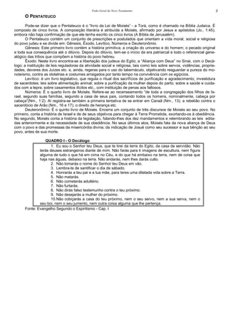Visão Geral do Novo Testamento 3
O PENTATEUCO
Pode-se dizer que o Pentateuco é o “livro da Lei de Moisés” - a Torá, como é chamado na Bíblia Judaica. É
composto de cinco livros. A composição literária é atribuída a Moisés, afirmado por Jesus e apóstolos (Jo., 1:45),
embora não haja confirmação de que ele tenha escrito os cinco livros (A Bíblia de Jerusalém).
O Pentateuco contém um conjunto de prescrições e postulados que orientam a vida moral, social e religiosa
do povo judeu e se divide em: Gênesis, Êxodo, Levítico, Números e Deuteronômio.
Gênesis: Este primeiro livro contém a história primitiva; a criação do universo e do homem; o pecado original
e toda sua consequência até o dilúvio. Depois do dilúvio, tem-se o início da era patriarcal e todo o referencial gene-
alógico das tribos que compõem a história do povo hebreu.
Êxodo: Neste livro encontra-se a libertação dos judeus do Egito; a “Aliança com Deus” no Sinai, com o Decá-
logo; a instituição de leis reguladoras da atividade social e religiosa, tais como leis sobre servos, violências, proprie-
dades, deveres dos Juízes etc. e, ainda, regeras para o uso do tabernáculo, objetivando resguardar a pureza do mo-
noteísmo, contra as idolatrias e costumes arraigados por tanto tempo na convivência com os egípcios.
Levítico: é um livro legislativo, que regula o ritual dos sacrifícios de purificação e agradecimento; investidura
de sacerdotes; leis sobre alimentação animal; sobre a purificação da mulher depois do parto; sobre a saúde e cuida-
dos com a lepra; sobre casamentos ilícitos etc., com instituição de penas aos faltosos.
Números: É o quarto livro de Moisés. Refere-se ao recenseamento “de toda a congregação dos filhos de Is-
rael, segundo suas famílias, segundo a casa de seus pais, contando todos os homens, nominalmente, cabeça por
cabeça”(Nm., 1:2). Aí registra-se também a primeira tentativa de se entrar em Canaã (Nm., 13); a rebelião contra o
sacerdócio de Arão (Nm., 16 e 17); o direito de herança etc.
Deuteronômio: É o quinto livro de Moisés. Encerra um conjunto de três discursos de Moisés ao seu povo. No
primeiro, conta a história de Israel e de de seus objetivos para chegar à Terra Prometida, exortando-os à obediência.
No segundo, Moisés conta a história da legislação, falando-lhes dos dez mandamentos e relembrando as leis edita-
das anteriormente e da necessidade de sua obediência. No seus últimos atos, Moisés fala da nova aliança de Deus
com o povo e das promessas da misericórdia divina; da indicação de Josué como seu sucessor e sua bênção ao seu
povo, antes de sua morte.
QUADRO I - O Decálogo
1. Eu sou o Senhor teu Deus, que te tirei da terra do Egito, da casa da servidão. Não
terás deuses estrangeiros diante de mim. Não farás para ti imagens de escultura, nem figura
alguma de tudo o que há em cima no Céu, e do que há embaixo na terra, nem de coisa que
haja nas águas, debaixo na terra. Não andarás, nem lhes darás culto.
2. Não tomarás o nome do Senhor teu Deus em vão.
3. Lembra-te de santificar o dia de sábado.
4. Honrarás a teu pai e a tua mãe, para teres uma dilatada vida sobre a Terra.
5. Não matarás.
6. Não cometerás adultério.
7. Não furtarás.
8. Não dirás falso testemunho contra o teu próximo.
9. Não desejarás a mulher do próximo.
10.Não cobiçarás a casa do teu próximo, nem o seu servo, nem a sua serva, nem o
seu boi, nem o seu jumento, nem outra coisa alguma que lhe pertença.
Fonte: Evangelho Segundo o Espiritismo - Cap. I
 