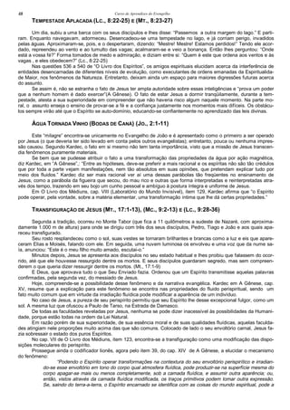 Curso de Aprendizes do Evengelho48
TEMPESTADE APLACADA (LC., 8:22-25) E (MT., 8:23-27)
Um dia, subiu a uma barca com os seus discípulos e lhes disse: “Passemos a outra margem do lago.” E parti-
ram. Enquanto navegavam, adormeceu. Desencadeou-se uma tempestade no lago, e já corriam perigo, invadidos
pelas águas. Aproximaram-se, pois, e o despertaram, dizendo: “Mestre! Mestre! Estamos perdidos!” Tendo ele acor-
dado, repreendeu ao vento e ao tumulto das vagas; acalmaram-se e veio a bonança. Então lhes perguntou: “Onde
está a vossa fé?” Forma tomados de medo e admiração, e diziam entre si: “Quem é este que ordena aos ventos e às
vagas , e eles obedecem?” (Lc., 8:22-25)
Nas questões 536 a 540 de “O Livro dos Espíritos”, os amigos espirituais elucidam acerca da interferência de
entidades desencarnadas de diferentes níveis de evolução, como executantes de ordens emanadas da Espiritualida-
de Maior, nos fenômenos da Natureza. Entretanto, deixam ainda um espaço para maiores digressões futuras acerca
do assunto.
Se assim é, não se estranha o fato de Jesus ter ampla autoridade sobre essas inteligências e “prova um poder
que a nenhum homem é dado exercer”(A Gênese). O fato de estar Jesus a dormir tranqüilamente, durante a tem-
pestade, atesta a sua superioridade em compreender que não haveria risco algum naquele momento. Na parte mo-
ral, o assunto enseja o ensino de provar-se a fé e a confiança justamente nos momentos mais difíceis. Os obstácu-
los sempre virão até que o Espírito se auto-domínio, educando-se confiantemente no aprendizado das leis divinas.
ÁGUA TORNADA VINHO (BODAS DE CANÁ) (JO., 2:1-11)
Este “milagre” encontra-se unicamente no Evangelho de João e é apresentado como o primeiro a ser operado
por Jesus (o que deveria ter sido levado em conta pelos outros evangelistas); entretanto, pouca ou nenhuma impres-
são causou. Segundo Kardec, o fato em si mesmo não tem tanta importância, visto que a missão de Jesus transcen-
dia fenômenos puramente materiais.
Se bem que se pudesse atribuir o fato a uma transformação das propriedades da água por ação magnética,
diz Kardec, em “A Gênese”,: “Entre as hipóteses, deve-se preferir a mais racional e os espíritas não são tão crédulos
que por toda a parte vejam manifestações, nem tão absolutos em suas opiniões, que pretendam explicar tudo por
meio dos fluidos.” Kardec diz ser mais racional ver aí uma dessas parábolas tão freqüentes no ensinamento de
Jesus, como a parábola da figueira que secou, do mau rico e outras que forma interpretadas e reinterpretadas atra-
vés dos tempo, trazendo em seu bojo um cunho pessoal e ambíguo à postura íntegra e uniforme de Jesus.
Em O Livro dos Médiuns, cap. VIII (Laboratório do Mundo Invisível), item 129, Kardec afirma que “o Espírito
pode operar, pela vontade, sobre a matéria elementar, uma transformação íntima que lhe dá certas propriedades.”
TRANSFIGURAÇÃO DE JESUS (MT., 17:1-13), (MC., 9:2-13) E (LC., 9:28-36)
Segunda a tradição, ocorreu no Monte Tabor (que fica a 11 quilômetros a sudeste de Nazaré, com aproxima-
damente 1.000 m de altura) para onde se dirigiu com três dos seus discípulos, Pedro, Tiago e João e aos quais apa-
receu transfigurado.
Seu rosto resplandeceu como o sol, suas vestes se tornaram brilhantes e brancas como a luz e eis que apare-
ceram Elias e Moisés, falando com ele. Em seguida, uma nuvem luminosa os envolveu e uma voz que da nume sa-
ía, anunciou: “Este é o meu filho muito amado, escutai-o.”
Minutos depois, Jesus se apresenta aos discípulos no seu estado habitual e lhes proibiu que falassem do ocor-
rido, até que ele houvesse ressurgido dentre os mortos. E seus discípulos guardaram segredo, mas sem compreen-
derem o que queria dizer ressurgir dentre os mortos. (Mt., 17:1-9)
E Deus, que aprovava tudo o que Seu Enviado fazia. Ordenou que um Espírito transmitisse aquelas palavras
confirmadas, pela segunda vez, do messiado de Jesus.
Hoje, compreende-se a possibilidade desse fenômeno e da narrativa evangélica. Kardec em A Gênese, cap.
XV, resume que a explicação para este fenômeno se encontra nas propriedades do fluido perispiritual, sendo um
fato muito comum que em virtude da irradiação fluídica pode modificar a aparência de um indivíduo.
No caso de Jesus, a pureza de seu perispírito permitiu que seu Espírito lhe desse excepcional fulgor, como um
sol. A mesma luz que ofuscou a Paulo de Tarso, na Estrada de Damasco.
De todas as faculdades reveladas por Jesus, nenhuma se pode dizer inacessível às possibilidades da Humani-
dade, porque estão todas na ordem da Lei Natural.
Em razão porém de sua superioridade, de sua essência moral e de suas qualidades fluídicas, aquelas faculda-
des atingiam nele proporções muito acima das que são comuns. Colocado de lado o seu envoltório carnal, Jesus fa-
zia sobressair o estado dos puros Espíritos.
No cap. VII de O Livro dos Médiuns, item 123, encontra-se a transfiguração como uma modificação das dispo-
sições moleculares do perispírito.
Prossegue ainda o codificador lionês, agora pelo item 39, do cap. XIV de A Gênese, a elucidar o mecanismo
do fenômeno:
“Podendo o Espírito operar transformações na contextura do seu envoltório perispirítico e irradian-
do-se esse envoltório em tono do corpo qual atmosfera fluídica, pode produzir-se na superfície mesma do
corpo apagar-se mais ou menos completamente, sob a camada fluídica, e assumir outra aparência; ou,
então, vistos através da camada fluídica modificada, os traços primitivos podem tomar outra expressão.
Se, saindo do terra-a-terra, o Espírito encarnado se identifica com as coisas do mundo espiritual, pode a
 