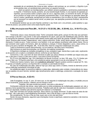 Mediunidade no Evangelho 49
expressão de um semblante feio tornar-se bela, radiosa e até luminosa: se, ao contrário, o Espírito é pre-
sa de paixões más, um semblante belo pode tomar um aspecto horrendo.
Assim se operam as transfigurações, que refletem sempre qualidades e sentimentos predominantes
no Espírito. O fenômeno resulta, portanto, de uma transformação fluídica; é uma espécie de aparição pe-
rispirítica, que se produz sobre o próprio corpo do vivo e, algumas vezes, no momento da morte, em lugar
de se produzir ao longe como nas aparições propriamente ditas. O que distingue as aparições desse gê-
nero é o serem, geralmente, perceptíveis por todos os assistentes e com os olhos do corpo, precisamente
por se buscarem na matéria carnal visível, ao passo que, nas aparições puramente fluídicas, não há ma-
téria tangível.”
É interessante lembrar que se outro Espírito combinar o seu fluido com o do primeiro, pode substituir a apa-
rência da pessoa, que poderá variar como esses Espírito quiser.
A MULTIPLICAÇÃO DOS PÃES (MT., 14:31-21 E 15:32-39), (MC., 6:30-44), (LC., 9:10-17) E (JO.,
6:1-15)
“Chamando Jesus a seus discípulos disse: Tenho compaixão desta gente, porque há três dias que permane-
cem comigo e não têm o que comer; e não quero despedi-la em jejum, para que não desfaleçam pelo caminho. Mas
os discípulos lhe disseram: Onde haverá neste deserto tantos pães para fartar tão grande multidão? Perguntou-lhes
Jesus: Quantos pães tendes? Responderam: sete e alguns peixinhos. Então, tendo dando graças, partiu e deu aos
discípulos. E estes ao povo. Todos comeram e se fartaram; e do que sobejou recolheram sete cestos cheios. Ora os
que comeram eram quatro mil homens, além de mulheres e crianças. E tendo despedido o povo, Jesus entrou no
barco e foi para o território de Magdala. (Mt., 15:32-39) (Obs. Esta foi a segunda multiplicação dos pães).
Todos os fenômenos quando desconhecidos, na sua essência, são tidos como miraculosos.
São inúmeros os casos de produções, por Espíritos, de matérias comestíveis.
O Espiritismo reintegra as verdades evangélicas no seu verdadeiro lugar, dando-lhes o justo valor, explicando-
as de acordo com a razão e a verdadeira ciência, conforme as Leis Naturais.
Concluímos, e não, que eram de duas naturezas os pães que Jesus ofereceu à multidão que seguia seus pas-
sos: o pão para o corpo e o pão para a alma, o que sacia a fome do Espírito.
Em O Livro dos Médiuns, cap. VIII (Laboratório do Mundo Invisível), no item 128, perg. 12 e 13, Kardec per-
gunta a São Luiz: “O Espírito pode fazer uma substância salutar apropriada à cura de uma doença? R.: Sim.
Poderia da mesma maneira, fazer uma substância alimentar? Alguém poderia comê-la e saciar-se? R.: Sim.
É apenas um trabalho químico e os Espíritos têm a vontade e a permissão de Deus.”
No caso da multiplicação dos pães, sabe-se hoje que Jesus agiu sobre a matéria, tirando do elemento univer-
sal as moléculas necessárias à formação do pão.
As substâncias agem na economia orgânica e estes pães, elaborados pela vontade e benevolência de Jesus,
que se apiedou do povo faminto, também agiu beneficamente sobre o estômago, produzindo a sensação de sacie-
dade.
O PÃO DA VIDA (JO., 6:22-41)
João Evangelista, no cap. 6, vers. 22 narra que, no dia seguinte à multiplicação dos pães, a multidão procura
Jesus novamente. Como sempre, o Mestre usa de energia e amor.
“Trabalhai, não pela comida que perece, mas para a vida eterna.”
Conhecedor profundo das almas, Jesus sabia que os sinais prodigiosos da multiplicação passaram em vão e
apenas a fome saciada lhes comovera as entranhas. Trabalhar pelo pão de cada dia é necessário à sobrevivência fí-
sica com dignidade; trabalhar pelo alimento espiritual é elaborar a imortalidade.
Este valor intrínseco da nutrição espiritual, Jesus colocou na oração dominical: “O pão nosso de cada dia dai-
nos hoje”, não o pão para o qual trabalhamos fisicamente, mas o Pão de Deus, o que dá vida ao mundo.
Ele complementa: “Eu sou o Pão da Vida, quem vem a mim não terá fome.”
Sendo nós seus discípulos, seguindo suas orientações morais e espirituais, estaremos saciados e não teremos
angústias e necessidades.
 