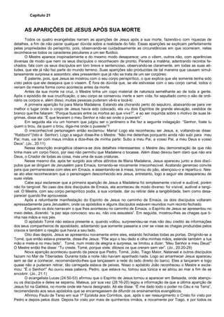 Capítulo 21
AS APARIÇÕES DE JESUS APÓS SUA MORTE
Todos os quatro evangelistas narram as aparições de Jesus após a sua morte, fazendo-o com riquezas de
detalhes, a fim de não pairar qualquer dúvida sobre a realidade do fato. Essas aparições se explicam perfeitamente
pelas propriedades do perispírito, pois, observando-se cuidadosamente as circunstâncias em que ocorreram, nelas
reconhece-se todos os caracteres peculiares a um ser fluídico.
O Mestre aparece inopinadamente e do mesmo modo desaparece; uns o vêem, outros não, com aparências
diversas de modo que nem os seus discípulos o reconhecem de pronto. Penetra a matéria, adentrando recintos fe-
chados; fala com os seus discípulos em tom breve e sentencioso, observando-se claramente, em todas as suas ati-
tudes, que ele já não faz parte do mundo terreno. Suas aparições são produzidas de tal maneira que causam simul-
taneamente surpresa e assombro; eles pressentem que já não se trata de um ser corpóreo.
É patente, pois, que Jesus se mostrou com o seu corpo perispirítico, o que explica que ele somente tenha sido
visto pelos que ele desejava que o vissem. É fora de dúvida que, se ele estivesse com o seu corpo carnal, todos o
veriam da mesma forma como acontecia antes da morte.
Antes da sua morte na cruz, o Mestre tinha um copo material de natureza semelhante ao de toda a gente.
Após o episódio de sua crucificação, o seu corpo se conservou inerte e sem vida; foi sepultado como o são de ordi-
nário os corpos e, além disso, muitas pessoas puderam vê-lo e tocá-lo.
A primeira aparição foi para Maria Madalena. Estando ela chorando perto do sepulcro, abaixando-se para ver
melhor o lugar onde o corpo de Jesus havia sido colocado, ela viu dois Espíritos de grande elevação, vestidos de
branco que lhe falaram: “Porque buscais entre os mortos ao que vive?”, e ao ser inquirida sobre o motivo de suas lá-
grimas, disse ela: “É que levaram o meu Senhor e não sei onde o puseram”.
Em seguida ela viu um homem que julgou ser o jardineiro e lhe fez a seguinte indagação: “Senhor, foste tu
quem o tirou, da quem o tirou, diga-me onde o puseste”?
O irreconhecível personagem então exclamou: Maria! Logo ela reconheceu ser Jesus, e, voltando-se disse:
“Rabboni!”(Isto é: Senhor). Logo a seguir disse-lhe o Mestre: “Não me detenhas porquanto ainda não subi para meu
Pai; mas, vai ter com meus irmãos e dize-lhes de minha parte: Subo a meu Pai, a vosso Pai, a meu Deus e vosso
Deus”. (Jo., 20:11)
Nessa descrição evangélica observa-se dois detalhes interessantes: o Mestre deu demonstração de que não
tinha mais um corpo físico, por isso não permitiu que Madalena o tocasse. Além disso deixou bem claro que não era
Deus, o Criador de todas as coisa, mas uma de suas criaturas.
Nesse mesmo dia, após ter surgido aos olhos atônitos de Maria Madalena, Jesus apareceu junto a dois discí-
pulos que se dirigiam de Jerusalém para Emaús, tornando-se novamente irreconhecível. Acatando generoso convite
para que permanecesse com eles em Emaús, e assentando-se à mesa, tomou do pão, abençoou-o e repartiu-o. Nes-
se ato eles reconheceram que o personagem desconhecido era Jesus, entretanto, logo a seguir ele desapareceu de
suas vistas.
Cabe aqui esclarecer que a primeira aparição de Jesus a Madalena foi simplesmente visível e audível, porém
não foi tangível. No caso dos dois discípulos de Emaús, ela aconteceu de modo diverso: foi visível, audível e tangí-
vel. O Mestre, com seu corpo perispirítico podia, à sua vontade, dar ou retirar dele a tangibilidade, bem como desa-
parecer quando lhe aprouvesse.
Após a retumbante manifestação do Espírito de Jesus no caminho de Emaús, os dois discípulos voltaram
apressadamente para Jerusalém, onde os apóstolos e alguns discípulos estavam reunidos num recinto fechado.
Enquanto os dois narravam o que lhes aconteceu no caminho de Emaús, o Espírito de Jesus se apresentou no
meio deles, dizendo: “a paz seja convosco; sou eu, não vos assusteis”. Em seguida, mostrou-lhes as chagas que ti-
nha nas mãos e nos pés.
O apóstolo Tomé não estava presente e, quando voltou, surpreendeu-se mas não deu credito às informações
dos seus companheiros de apostolado, adiantando que somente passaria a crer se visse as chagas produzidas pelos
cravos e também o rasgão que havia a seu lado.
Oito dias depois, Jesus se apresentou novamente entre eles, estando fechadas todas as portas. Dirigindo-se a
Tomé, que então estava presente, disse-lhe Jesus: “Põe aqui o teu dedo e olha minhas mãos, estende também a tua
mão e mete-a no meu lado”. Tomé, num misto de alegria e surpresa, se limitou a dizer: “Meu Senhor e meu Deus!”
O Mestre então lhe disse: “Tu creste, Tomé, porque viste; ditosos os que creram sem ver”. (Jo., 20:20-29)
Nova aparição aconteceu quando da pesca que Pedro, Tomé, João, Tiago Maior, Natanael e outros discípulos
faziam no Mar de Tiberíades. Durante toda a noite não haviam apanhado nada. Logo ao amanhecer Jesus apareceu
sem se dar a conhecer, recomendando-lhes que lançassem a rede do lado direito do barco. Eles a lançaram e logo
quase não a puderam retirar, tão carregada estava de peixes. Nisso o apóstolo João reconheceu o Mestre e excla-
mou: “É o Senhor!” Ao ouviu essa palavra, Pedro, que estava nu, tomou sua túnica e se atirou ao mar a fim de se
encobrir. (Jo., 21:1)
O evangelista Lucas (24:50-53) afirmou que o Espírito de Jesus tornou a aparecer em Betsaida, onde abenço-
ou os discípulos e deles se separou. Mateus, por sua vez (28:16-20) legou a informação de que a última aparição de
Jesus foi na Galiléia, no monte onde ele havia designado. Ali ele disse: “É me dado todo o poder no Céu e na Terra”,
recomendando aos seus apóstolos que se encarregassem de difundir os ensinamentos evangélicos.
Afirmou Paulo de Tarso em sua 1ª Epístola aos Coríntios, que, após o ser ressurgimento o Cristo foi visto por
Pedro e depois pelos doze. Depois foi visto por mais de quinhentos irmãos, e novamente por Tiago, e por todos os
 