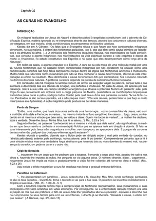 Capítulo 22
AS CURAS NO EVANGELHO
INTRODUÇÃO
Os milagres realizados por Jesus de Nazaré e descritos pelos Evangelistas constituíram, até o advento da Co-
dificação Espírita, matéria ignorada ou re-interpretada através dos tempos, através dos costumes e culturas diversas,
por exegetas, em sua maioria, ainda condicionados ao pensamento de filósofos católicos.
Kardec diz em A Gênese: “Os fatos que o Evangelho relata e que foram até hoje considerados milagrosos
pertencem, na sua maioria, à ordem dos fenômenos psíquicos, isto é, dos que têm como causa primária as faculda-
des e os atributos da alma. (...) O princípios dos fenômenos psíquicos repousa, nas propriedades do fluido perispiri-
tual, que constitui o agente magnético; nas manifestações da vida espiritual durante a vida corpórea e depois da
morte; e, finalmente, no estado constitutivo dos Espíritos e no papel que eles desempenham como força ativa da
Natureza”.
Em todos os casos, o agente propulsor é o Espírito. A cura se dá pela troca de uma molécula malsã por uma
sã. Muitos fenômenos que no passado foram considerados milagrosos por não constarem na ocasião como uma
comprovação científica são hoje fatos corriqueiros porque dentre da lógica dos fenômenos anímicos e mediúnicos.
Muitos fatos que são tidos como miraculosos por não se lhes conhecer a causa determinante, atendo-se esta inter-
pretação ao efeito ou resultado. Mas identificada a causa do fenômeno tido por sobrenatural, fica o mesmo colocado
no domínio dos fatos naturais. A potência curadora depende da pureza da substância fluídica inoculada.
Em conclusão, não há milagres no sentido comum do termo, na acepção vulgar da palavra, porque tudo o que
acontece é decorrente das leis eternas da Criação, leis perfeitas e imutáveis. No caso de Jesus, ele apenas por sua
presença, criava à sua volta um campo vibratório energético que ativava o potencial fluídico do paciente; este, pela
força do seu pensamento em sintonia com a carga psíquica do Mestre, possibilitava as modificações biopsíquicas
traduzidas pelas curas e pelos prodígios todos. Razão pela qual Jesus dizia aos pacientes curados: “A tua fé te cu-
rou. Perdoados te são os teus pecados, vá e não peques mais”. “Vós sois deuses, podeis fazer o que faço e muito
mais”(Jesus aos Apóstolos). A ação magnética pode produzir-se de várias maneiras.
Perda de Sangue
“Então , uma mulher, que havia doze anos sofria de uma hemorragia... como ouvisse falar de Jesus, veio com
a multidão atrás dele e lhe tocou as vestes... no mesmo instante o fluxo sangüíneo lhe cessou.... logo, Jesus, conhe-
cendo em si mesmo a virtude que dele saíra, se voltou e disse: Quem me tocou as vestes?... a mulher lhe declarou
toda a verdade. Disse-lhe Jesus: Minha filha, tua fé te salvou...”( Mc., 5:25 a 34)
Segundo Kardec, as palavras “conhecendo em si mesmo a virtude que dele saíra”, são significativas, à medi-
da em que Jesus sentia e conhecia a movimentação fluídica que se operara nele em direção à doente. O fato se
tona interessante pois Jesus não magnetizara a mulher, nem tampouco se apercebera dela. E porque ela curou-se
de seu mal e não qualquer das criaturas enfermas que lá estavam?
Kardec elucida a questão, dizendo que o fluido pode ser dirigido sobre o mal pela vontade do curador, ou
“atraído pelo desejo ardente, pela confiança, numa palavra: pela fé do doente”. Compreende-se portanto, que a fé é
uma virtude mística mas uma verdadeira força atrativa e que havendo dois ou mais doentes do mesmo mal, na pre-
sença do curador, um pode se curar e o outro não.
Cego de Betsaida
“... trouxeram-lhe um cego que lhe pediram que o tocasse. Tomando o cego pela mão, passou-lhe saliva nos
olhos e, havendo-lhe imposto as mãos, lhe pergunta se via alguma coisa. O homem olhando, disse... vagamente...
novamente Jesus lhe impôs as mãos e gradativamente a visão foi-lhe voltando até tornar-se clara e nítida”. (Mc.,
8:22 a 26)
Aqui existe o efeito magnético: a cura foi imediata mas lenta e gradual embora definitiva.
Paralítico de Cafarnaum
“... lhe apresentaram um paralítico... Jesus, notando-lhe a fé, disse-lhe: Meu filho, tende confiança; perdoados
te são os teus pecados... levanta-te, toma o teu leito e vai para a tua casa. O paralítico se levantou imediatamente e
foi para a sua casa...”(Mt., IX - 1-8) (Jo., 5:1)
Com a Doutrina Espírita temos hoje a comprovação do fenômeno reencarnatório, seus mecanismos e suas
implicações com fatos ocorridos em vidas anteriores. Por conseguinte, se a enfermidade daquele homem era uma
expiação do mal que ele praticara, o fato de Jesus dizer-lhe “perdoados são teus pecados”, eqüivale a dizer-lhe que
no cumprimento de seus débitos para com as Leis Eternas, o doente já se libertara. “Cessada a causa, o efeito tem
que cessar”. ( A Gênese, cap. XV, item 15)
 