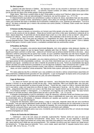 As Curas no Evangelho
Os Dez Leprosos
“... passava ele pela Samaria e Galiléia... dez leprosos vieram ao seu encontro e clamaram em altas vozes:
Jesus, Senhor nosso, tem piedade de nós. ... no caminho, ficaram curados. Um deles, voltou sobre seus passos lan-
çou-se aos pés de Jesus e lhe rendeu graças. Esse era samaritano.
Disse Jesus: “Não foram curados todos os dez? Onde estão os outros nove? Nenhum deles houve que voltas-
se e glorificasse a Deus, a não ser este estrangeiro? Levanta-te, vai; tua fé te salvou”. (Lc., 17:11-19)
O relacionamento equivalente aos samaritanos e judeus na época de Jesus, equivaleria hoje aos dos protes-
tantes e católicos. Curando a todos, samaritanos e judeus, dava Jesus um exemplo de tolerância - só o samaritano
voltou pois somente ele trazia a somatória de fé suficiente a realizar-lhe a cura. Dizendo ao samaritano: “Tua fé te
salvou”, dá Jesus a entender que o mesmo não acontece aos outros (Kardec, A Gênese). Estar curado nem sempre
significa estar salvo.
O Homem da Mão Ressequida
“... entrou Jesus no templo e aí encontrou um homem que tinha secado uma das mãos - e eles o observaram
para ver se ele curaria em dia de sábado... Disse ele ao homem que tinha a mão seca: levanta-te e coloca-te ali no
meio - depois disse-lhes: “E permitido em dia de sábado fazer o bem ou o mal, salvar a vida ou tirá-la? - eles perma-
neceram em silêncio... disse ao homem, “estenda a tua mão”. Ele a estendeu e ela se tornou sã. (Mc., 3: 1 a 8)
O amor não tem dia e hora para ser praticado e o magnetismo de Jesus agiu serenamente sobre a atrofia
nervosa daquele homem. Disse o Mestre: “Meu Pai não cessa de agir e eu também ajo sem cessar”. Como o sábado
é que foi feito para o homem e pelo homem, a verdadeira caridade está nos sentimentos nobres.
O Paralítico da Piscina
“... havia em Jerusalém, uma piscina denominada Betsaida, com cinco galerias, onde deitavam doentes, ce-
gos, coxos, todos à espera de que as águas fossem agitadas pelo Anjo do Senhor... quando então traria a cura
àquele que fosse o primeiro a entrar nela... estava lá um homem que se achava doente há trinta e oito anos... Jesus
sabendo-o enfermo perguntou-lhe se queria ficar curado, ao que o paralítico respondeu que não havia ninguém que
o lançasse à piscina.. Jesus disse-lhe: Levanta-te, toma teu leito e vai-te; e no mesmo instante o homem se achou
curado...” (Jo., 5:1 a 17)
A piscina de Betsaida, em Jerusalém, era uma cisterna próxima ao Templo, alimentada por uma fonte natural,
cuja água parece ter tido propriedades curativas - era uma fonte intermitente que vez por outra jorrava com força,
agitando suas águas - acreditava-se ser este o instante de proceder-se às curas. Talvez as propriedades das águas
fossem ativadas com este fenômeno procedendo à cura de algumas moléstias. Hoje conhecemos bem o poder cura-
tivo de determinadas fontes de água mineral e outras, mas à época, o fenômeno passava por sobrenatural.
Jesus, ao curar o paralítico, ainda acrescenta: “Não tornes mais a pecar, para que não lhe sucedam coisas pio-
res”.
Por estas palavras deu-lhe a entender que o seu problema era devido a sérios compromissos assumidos em
vidas anteriores e deleteriamente gravados em seu perispírito - o que na linguagem da época seria uma punição por
atos praticados. Que ele procurasse preservar-se, pois, de outros desacertos.
Cego de Nascença
“... viu Jesus um homem que era cego desde que nascera... seus discípulos lhes perguntaram se havia sido
pecador o homem ou se ele pagava dívidas de seu pais - Jesus respondeu: Não é por pecado dele, nem dos pais,
mas para que nele se patenteiem as obras do poder de Deus... Tendo dito isto, cuspiu no chão e, havendo feito lama
com a sua saliva, ungiu com essa lama os olhos do cego e lhe disse para ir lavar-se... ele foi, voltou vendo clara-
mente... perguntaram-lhe então como se curara e ele lhes disse que “aquele homem que se chamava Jesus me cu-
rou”... E os fariseus também o interrogaram... e o chamaram uma segunda vez e ele lhes disse: “Se esse homem
não fosse um enviado de Deus, nada poderia fazer de tudo o que tem feito...” (Jo., 9:1 as 34)
A situação constrangedora a que foi submetido o cego de nascença, colocando frente aos fariseus que procu-
ravam, a todo custo distorcer a Verdade personalizada em Jesus e patenteada em suas uras, serve como exemplo
de simplicidade ante as dificuldades e empeços colocados por aqueles que queriam, a todo custo, comprometer
Jesus e sua obra - o que não conseguem.
À pergunta dos discípulos, sobre quem pecara, o cego ou seus pais, responde Jesus não ser uma ocorrência
de “pecado”, mas que nele se patenteava poder de Deus, isto é, o cego de nascença era um instrumento a uma ma-
nifestação do poder de Deus. Se não era uma expiação do passado, era uma provação apropriada ao progresso da-
quele Espírito, porquanto Deus, que é justo, não lhe imporia um sofrimento sem utilidade.
Quanto ao meio empregado para a sua cura, é evidente que a fórmula saliva-terra fôra um veículo de energia
curativa empregadas por Jesus.
O Servo do Centurião de Cafarnaum
“... Cafarnaum - veio a ter com Jesus um centurião, suplicando-lhe: “Senhor, tenho em casa um servo que
está enfermo com paralisia, sofrendo horrivelmente”. Disse Jesus: “Irei curá-lo”. Ao que responde o centurião:
“Senhor, eu não sou digno que entreis em minha casa; mas dizei uma palavra e meu servo será curado...” Ouvindo
isto, Jesus admirou-se e disse aos que acompanhavam: “Em verdade vos afirmo que nem mesmo em Israel encon-
trei tamanha fé...” E disse Jesus ao centurião: “Vai e, como creste, assim será feito. E naquela mesma hora o servo
ficou são”. (Mt., 8:5 a 13); (Lc., 7:1 a 10)
 