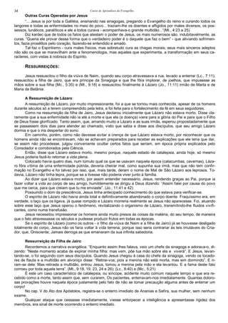 Curso de Aprendizes do Evengelho54
Outras Curas Operadas por Jesus
“... Jesus ia por toda a Galiléia, ensinando nas sinagogas, pregando o Evangelho do reino e curando todos os
langores e todas as enfermidades no meio do povo... traziam-lhe os doentes e afligidos por males diversos, os pos-
sessos, lunáticos, paralíticos e ele a todos curava - acompanhava-o grande multidão...”(Mt., 4:23 a 25)
Diz kardec que de todos os fatos que atestam o poder de Jesus, os mais numerosos são, indubitavelmente, as
curas. “Queria ele provar dessa forma que o verdadeiro poder é o daquele que faz o bem” - que aliviando sofrimen-
tos, fazia prosélitos pelo coração, fazendo-se entendido e amado.
Tal faz o Espiritismo - cura males físicos, mas sobretudo cura as chagas morais; seus mais sinceros adeptos
não são os que se maravilham ante a fenomenologia, mas aqueles que experimenta, a transformação em seus ca-
racteres, com vistas à nobreza do Espírito.
RESSURREIÇÕES:
Jesus ressuscitou o filho da viúva de Naim, quando seu corpo atravessava a rua, levado a enterrar (Lc., 7:11);
ressuscitou a filha de Jairo, que era príncipe da Sinagoga e que lhe fôra implorar, de joelhos, que impusesse as
mãos sobre a sua filha (Mc., 5:35) e (Mt., 9:18) e ressuscitou finalmente à Lázaro (Jo., 11:11) irmão de Marta e de
Maria de Betânia.
A Ressurreição de Lázaro
A ressurreição de Lázaro, por muito impressionante, foi a que se tornou mais conhecida, apesar de os homens
durante séculos só a terem compreendido pela letra, e foi feita para o fortalecimento da fé em seus seguidores.
Como na ressurreição da filha de Jairo, Jesus declarou inicialmente que Lázaro não estava morto. Disse cla-
ramente que a sua enfermidade não ia até a morte e que ela (a doença) viera para a glória do Pai e para que o Filho
de Deus fosse glorificado. Tanto assim, que, amando muito a Lázaro e as suas irmãs, esperou propositadamente que
se passassem dois dias para atender ao chamado, visto que sabia e disse aos discípulos, que seu amigo Lázaro
dormia e que o iria despertar do sono.
Em caminho, porém, como não devesse evitar a crença de que Lázaro estava morto, por reconhecer que os
homens ainda não se encontravam, não se achavam preparados para receber as explicações que ele teria que dar,
se assim não procedesse, julgou conveniente ocultar certos fatos que seriam, em época própria explicados pelo
Consolador e corroborados pela Ciência.
Então, disse que Lázaro estava morto, mesmo porque, naquele estado de catalepsia, ainda hoje, só mesmo
Jesus poderia fazê-lo retornar a vida plena.
Colocado havia quatro dias, num túmulo qual os que se usavam naquela época (catacumbas, cavernas), Láza-
ro fôra vítima de uma enfermidade pútrida, deveria cheirar mal, como supunha sua irmã, mas que não tem confir-
mação no Evangelho e foi talvez por isso, que, mais tarde, deram o nome de Mal de São Lázaro aos leprosos. To-
davia, Lázaro não tinha lepra, porque se a tivesse não poderia viver junto à família.
Ao dizer que Lázaro estava morto, por assim entender necessário, Jesus, rendendo graças ao Pai, porque ia
fazer voltar a vida ao corpo de seu amigo, humildemente se dirigiu a Deus dizendo: “Assim falei por causa do povo
que me cerca, para que creiam que tu me enviaste”. (Jo., 11:41 e 42)
Possuindo o dom da presciência, Jesus tinha antecipado conhecimento do que estava para verificar-se.
O espírito de Lázaro não havia ainda total e definitivamente abandonado o corpo doente. Fraquíssimo era, em
verdade, o laço que os ligava, já quase rompido e Lázaro morreria realmente se Jesus não aparecesse. Foi, atuando
sobre esse laço que Jesus operou o fenômeno, revitalizando o organismo de Lázaro, transmitindo-lhe fluidos vivifi-
cantes, como numa transfusão.
Jesus necessitou impressionar os homens ainda muito presos às coisas da matéria, do seu tempo, de maneira
que o fato atravessasse os séculos e pudesse produzir frutos em todas as épocas.
Se o espírito de Lázaro (como os outros - o filho da viúva de Naim e a filha de Jairo) já se houvesse desligado
totalmente do corpo, Jesus não os faria voltar à vida terrena, porque isso seria contrariar às leis imutáveis do Cria-
dor, que, Onisciente, Jamais derroga as que emanaram da sua infinita sabedoria.
Ressurreição da Filha de Jairo
Recordemos a narrativa evangélica: “Enquanto assim lhes falava, veio um chefe da sinagoga e adorava-o, di-
zendo: “Neste momento acaba de expirar minha filha: mas vem, põe tua mão sobre ela e viverá”. E Jesus, levan-
tando-se, o foi seguindo com seus discípulos. Quando Jesus chegou à casa do chefe da sinagoga, vendo os tocado-
res de flauta e a multidão em alvoroço disse: “Retirai-vos; pois a menina não está morta, mas sim dormindo”. E ri-
ram-se dele. Mas retirada a multidão, entrou Jesus, tomou a menina pela mão e ela levantou. E a fama deste fato
corroeu por toda aquela terra”. (Mt., 9:18, 19, 23, 24 e 26); (Lc., 8:40) e (Mc., 5:21)
É este um caso característico de catalepsia, ou síncope, acidente muito comum naquele tempo e que era re-
cebido como a morte, tanto assim que, sem curarem, Os pacientes, enterravam-nos imediatamente. Quantas doloro-
sas provações houve naquela época justamente pelo fato de não se tomar precaução alguma antes de enterrar um
corpo!
No cap. V do Ato dos Apóstolos, registra-se o enterro imediato de Ananias e Safira, sua mulher, sem nenhum
exame.
Qualquer ataque que cessasse imediatamente, viesse entorpecer a inteligência e apresentasse rigidez dos
membros, era sinal de morte ocorrendo o enterro imediato.
 