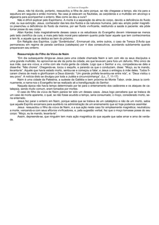 As Curas no Evangelho
Jesus, não há dúvida, portanto, ressuscitou a filha de Jairo porque, se não chegasse a tempo, ela iria para a
sepultura em seguida e então morreria. Na casa já estavam os flautistas, as carpideiras e a multidão em alvoroço e
algazarra para acompanhar o enterro. Mas como se deu a cura?
Não é difícil explicar pelo Espiritismo. A morte é a separação da alma do corpo, devido a deficiência do fluido
vital, ou sua extinção. Jesus, conhecedor das leis dos fluidos e da natureza humana, pelo seu amplo poder magnéti-
co preencheu a deficiência do fluido da menina, por ser fluido vivificante, restituindo a saúde à paciente: ela pôde
tomar posse do seu corpo.
Allan Kardec trata magistralmente desses casos e os estudiosos do Evangelho devem interessar-se menos
pelo lado científico da cura, e mais pelo lado moral para saberem quanto pode fazer aquele que tem conhecimentos
e tem fé, e aquele que se dedica ao bem do próximo.
Em Religião dos Espíritos. Lição “Sonâmbulos”, Emmanuel cita, entre outros, o caso de Tereza D’Ávila que
permaneceu em regime de parada cardíaca (catalepsia) por 4 dias consecutivos, acordando subitamente quando
preparavam seu enterro.
Ressurreição do Filho da Viúva de Naim
“Em dia subsequente dirigia-se Jesus para uma cidade chamada Naim e iam com ele os seus discípulos e
uma grande multidão. Ao aproximar-se ele da porta da cidade, eis que levavam para fora um defunto, filho único de
sua mãe, que era viúva; e vinha com ela muita gente da cidade. Logo que o Senhor a viu, compadeceu-se dela e
disse-lhe: “Não chores”. Chegando-se, tocou o esquife, e parando os que o conduziam, disse: “Moço, eu te mando,
levanta-te”. Aquele que havia estado morto, sentou-se e começou a falar; e Jesus o entregou à mãe deles. Todos fi-
caram cheios de medo e glorificaram a Deus dizendo: “Um grande profeta levantou-se entre nós”, e: “Deus visitou o
seu povo”. A notícia disto se divulgou por toda a Judéia e circunvizinhança”. (Lc., 7, 11-17)
Naim é uma cidade da Palestina, a sudeste da Galiléia e bem próxima do Monte Tabor, onde Jesus ia conti-
nuamente, e narra-nos o Evangelho ter-se realizado ali a transfiguração do Senhor.
Naquela época não havia tempo determinado por lei para o enterramento dos cadáveres e os ataques de ca-
talepsia, sendo muito comum, eram tomados por mortes.
O caso do filho da viúva de Naim parece ter sido um desses casos. Jesus logo percebera que se tratava de
um caso de morte aparente, o qual, se não fosse acudido a tempo, seria consumado; o moço, considerado morto, se-
ria enterrado.
Jesus fez parar o enterro em Naim, porque sabia que se tratava de um cataléptico e não de um morto, sabia
que aquele Espírito encarnara para auxiliá-lo na administração de um ensinamento que só hoje podemos assimilar.
Jesus ressuscitou o filho da viúva de Naim, e a sua ação neste caso foi simplesmente magnética; neutralizou
a morte, vencendo-a com seus eflúvios vivificadores, e, pela sugestão verbal, fez que o moço tomasse posse do seu
corpo: “Moço, eu te mando, levanta-te”.
Assim, depreende-se, que ninguém tem mais ação magnética do que aquele que sabe amar e ama de verda-
de.
 