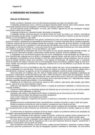 Capítulo 23
A OBSESSÃO NO EVANGELHO
ANÁLISE DA OBSESSÃO
Kardec considera a obsessão como uma das doenças psíquicas que exige uma atenção maior.
A obsessão caracteriza-se como o domínio que alguns Espíritos podem exercer sobre certas pessoas. Geral-
mente estes Espíritos ainda são apegados a sentimentos de vingança, egoísmo e orgulho.
Os bons Espíritos jamais constrangem; os maus, pelo contrário, agarram-se aos que conseguem subjugar,
conduzindo a vítima à sua vontade.
A obsessão divide-se em: obsessão simples, fascinação e subjugação.
A obsessão simples verifica-se quando um Espírito inferior em moral “se impõe a um médium, intromete-se
nas comunicações que ele recebe, o impede de se comunicar com outros Espíritos e substitui os que são evocados”.
(Kardec, O Livro dos Médiuns, cap. XXIII)
A fascinação traz conseqüências mais graves: caracteriza-se como uma ilusão projetada diretamente ao psi-
quismo do médium, paralisando sua capacidade de discernimento. O médium fascinado não se considera enganado.
O Espírito, atuando de forma sutil consegue inspirar-lhe confiança e agir sobre ele de forma hipnótica. A ilusão pode
chegar ao ponto de levá-lo a considerar a mais absurda das afirmações como verídica. Os homens mais instruídos
não escapam a este tipo de influência, “o que prova tratar-se de uma aberração produzida por uma causa estranha,
cuja influência os subjuga”. (Kardec, O Livro dos Médiuns, cap. XXIII)
As conseqüências da fascinação são muito mais graves do que aquelas geradas pela obsessão simples, na
medida em que o fascinado é dirigido, condicionado a aceitar teorias, posturas, de forma irrefletida e cega.
A subjugação é um envolvimento psíquico que traz como conseqüência a total paralisação da vontade da ví-
tima, fazendo-a agir malgrado seu livre arbítrio. A subjugação, segundo Kardec, pode ser moral ou física. Na primei-
ra, o subjugado é constrangido a tomar decisões no mais das vezes absurdas e comprometedoras, que por uma es-
pécie de indução hipnótica, aceita como sensatas: é uma espécie de fascinação. No segundo caso, o constrangi-
mento do Espírito ao médium é tal que o leva a movimentações físicas involuntárias, podendo chegar às raias do ri-
dículo. Kardec cita exemplos importantes de subjugação corpórea em O Livro dos Médiuns e que devem ser anali-
sados e estudados.
A possessão: Em O Livro dos Médiuns, item 241, kardec prefere não usar o termo possessão que correspon-
deria à subjugação em mais alto grau. Na primeira razão, por implicar na crença de seres sempre voltados para o
mal (demônios, na época); na segunda, por dar a impressão de coabitação, quando só existe constrangimento.
Anos mais tarde, em A Gênese, cap. XIV, item 47, Kardec aceita o temo genérico possessão e classifica-a de
temporária e intermitente. Na Revista Espírita (de 1863 a 1867) ele descreve vários casos de possessões. “O Espí-
rito (Kardec, A Gênese) em possessão momentânea do corpo, dele se serve como o faria com o seu próprio; fala por
sua boca, enxerga pelos seus olhos, age com seus braços, como o teria feito se fosse vivo”. Reconhece-se a obses-
são pelas seguintes características (Kardec, O Livro dos Médiuns):
Insistência de um Espírito em comunicar-se, queira ou não o médium, pela escrita, pela audição, pela tiptolo-
gia etc., opondo-se a que outros Espíritos o façam.
Ilusão que, não obstante a inteligência do médium, o impede de reconhecer a falsidade e o ridículo das comu-
nicações recebidas.
Crença na infalibilidade e na identidade absoluta dos Espíritos que se comunicam e que, sob nomes respeitá-
veis e veneráveis, dizem falsidades ou absurdos.
Aceitaçào, pelo médium, dos elogios que lhe fazem os Espíritos que se comunicam por seu intermédio.
Disposição para se afastar das pessoas que podem esclarecê-lo.
Levar a mal a crítica das comunicações que recebe.
Necessidade incessante e inoportuna de escrever (e poder-se-ia acrescentar, de comunicar-se sob qualquer
circunstância).
Qualquer forma de constrangimento físico, dominando-lhe a vontade e forçando-o a agir ou falar sem querer.
Ruídos e transtornos contínuos em redor do médium, causados por ele ou tendo-o por alvo.
Importante notar-se que não somente os médiuns estão sujeitos a qualquer tipo de obsessão, mas todo aquele
que imprudentemente se deixa influenciar por sentimentos, emoções, pensamentos e atitudes negativas ou inferio-
res.
O conhecimento do Espiritismo esclarece de forma ampla e objetiva os problemas relativos aos obsedados do
Evangelho, descaracterizando-lhes das aparências de milagres.
Os motivos da obsessão variam segundo o caráter do Espírito - práticas de vingança contra a pessoa que o fe-
riu moralmente nesta ou em outra reencarnação, desejo de fazer o mal, inveja do bem, orgulho do falso saber.
Os meios de se combater a obsessão variam segundo as características de que ela se reveste: na obsessão
simples, provar ao Espírito que não foi enganado por ele e que será impossível deixar-se enganar, cansando-lhe a
paciência, convencendo-o de que perde seu tempo.
Para os Espíritos mais renhidos, a prece fervorosa, o apelo aos bons Espíritos e, sobretudo, a postura íntegra,
vencendo-o pelo bom procedimento. No caso da subjugação corpórea é necessária a intervenção de uma terceira
 