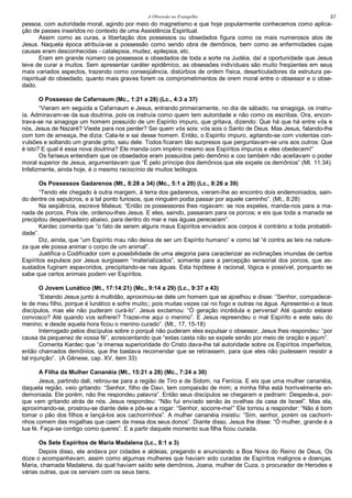 A Obsessão no Evangelho 57
pessoa, com autoridade moral, agindo por meio do magnetismo e que hoje popularmente conhecemos como aplica-
ção de passes inseridos no contexto de uma Assistência Espiritual.
Assim como as curas, a libertação dos possessos ou obsedados figura como os mais numerosos atos de
Jesus. Naquela época atribuía-se a possessão como sendo obra de demônios, bem como as enfermidades cujas
causas eram desconhecidas - catalepsia, mudez, epilepsia, etc.
Eram em grande número os possessos e obsedados de toda a sorte na Judéia, daí a oportunidade que Jesus
teve de curar a muitos. Sem apresentar caráter epidêmico, as obsessões individuais são muito freqüentes em seus
mais variados aspectos, trazendo como conseqüência, distúrbios de ordem física, desarticuladores da estrutura pe-
rispiritual do obsedado, quanto mais graves forem os comprometimentos de orem moral entre o obsessor e o obse-
dado.
O Possesso de Cafarnaum (Mc., 1:21 a 28) (Lc., 4:3 a 37)
“Vieram em seguida a Cafarnaum e Jesus, entrando primeiramente, no dia de sábado, na sinagoga, os instru-
ía. Admiravam-se da sua doutrina, pois os instruía como quem tem autoridade e não como os escribas. Ora, encon-
trava-se na sinagoga um homem possuído de um Espírito impuro, que gritava, dizendo: Que há que há entre vós e
nós, Jesus de Nazaré? Vieste para nos perder? Sei quem vós sois: vós sois o Santo de Deus. Mas Jesus, falando-lhe
com tom de ameaça, lhe dizia: Cala-te e sai desse homem. Então, o Espirito impuro, agitando-se com violentas con-
vulsões e soltando um grande grito, saiu dele. Todos ficaram tão surpresos que perguntavam-se uns aos outros: Que
é isto? E qual é essa nova doutrina? Ele manda com império mesmo aos Espíritos impuros e eles obedecem!”
Os fariseus entendiam que os obsedados eram possuídos pelo demônio e coo também não aceitavam o poder
moral superior de Jesus, argumentavam que “É pelo príncipe dos demônios que ele expele os demônios” (Mt. 11:34).
Infelizmente, ainda hoje, é o mesmo raciocínio de muitos teólogos.
Os Possessos Gadarenos (Mt., 8:28 a 34) (Mc., 5:1 a 20) (Lc., 8:26 a 39)
“Tendo ele chegado à outra margem, à terra dos gadarenos, vieram-lhe ao encontro dois endemoniados, sain-
do dentre os sepulcros, e a tal ponto furiosos, que ninguém podia passar por aquele caminho”. (Mt., 8:28)
Na seqüência, escreve Mateus: “Então os possessores lhes rogavam: se nos expeles, manda-nos para a ma-
nada de porcos. Pois ide, ordenou-lhes Jesus. E eles, saindo, passaram para os porcos; e eis que toda a manada se
precipitou despenhadeiro abaixo, para dentro do mar e nas águas pereceram”.
Kardec comenta que “o fato de serem alguns maus Espíritos enviados aos corpos é contrário a toda probabili-
dade”.
Diz, ainda, que “um Espírito mau não deixa de ser um Espírito humano” e como tal “é contra as leis na nature-
za que ele possa animar o corpo de um animal”.
Justifica o Codificador com a possibilidade de uma alegoria para caracterizar as inclinações imundas de certos
Espíritos expulsos por Jesus surgissem “materializados”, somente para a percepção sensorial dos porcos, que as-
sustados fugiram espavoridos, precipitando-se nas águas. Esta hipótese é racional, lógica e possível, porquanto se
sabe que certos animais podem ver Espíritos.
O Jovem Lunático (Mt., 17:14:21) (Mc., 9:14 a 29) (Lc., 9:37 a 43)
“Estando Jesus junto à multidão, aproximou-se dele um homem que se ajoelhou e disse: “Senhor, compadece-
te de meu filho, porque é lunático e sofre muito;; pois muitas vezes cai no fogo e outras na água. Apresentei-o a teus
discípulos, mas ele não puderam curá-lo”. Jesus exclamou: “Ó geração incrédula e perversa! Até quando estarei
convosco? Até quando vos sofrerei? Trazei-me aqui o menino”. E Jesus repreendeu o mal Espírito e este saiu do
menino; e desde aquela hora ficou o menino curado”. (Mt., 17, 15-18)
Interrogado pelos discípulos sobre o porquê não puderam eles expulsar o obsessor, Jesus lhes respondeu: “por
causa da pequenez de vossa fé”, acrescentando que “estas casta não se expele senão por meio de oração e jejum”.
Comenta Kardec que “a imensa superioridade do Cristo dava-lhe tal autoridade sobre os Espíritos imperfeitos,
então chamados demônios, que lhe bastava recomendar que se retirassem, para que eles não pudessem resistir a
tal injunção”. (A Gênese, cap. XV, item 33)
A Filha da Mulher Cananéia (Mt., 15:21 a 28) (Mc., 7:24 a 30)
Jesus, partindo dali, retirou-se para a região de Tiro e de Sidom, na Fenícia. E eis que uma mulher cananéia,
daquela região, veio gritando: “Senhor, filho de Davi, tem compaixão de mim; a minha filha está horrivelmente en-
demoniada. Ele porém, não lhe respondeu palavra”. Então seus discípulos se chegaram e pediram: Despede-a, por-
que vem gritando atrás de nós. Jesus respondeu: “Não fui enviado senão às ovelhas da casa de Israel”. Mas ela,
aproximando-se, prostrou-se diante dele e pôs-se a rogar: “Senhor, socorre-me!” Ele tornou a responder: “Não é bom
tomar o pão dos filhos e lançá-los aos cachorrinhos”. A mulher cananéia insistiu: “Sim, senhor, porém os cachorri-
nhos comem das migalhas que caem da mesa dos seus donos”. Diante disso, Jesus lhe disse: “Ó mulher, grande é a
tua fé. Faça-se contigo como queres”. E a partir daquele momento sua filha ficou curada.
Os Sete Espíritos de Maria Madalena (Lc., 8:1 a 3)
Depois disso, ele andava por cidades e aldeias, pregando e anunciando a Boa Nova do Reino de Deus, Os
doze o acompanhavam, assim como algumas mulheres que haviam sido curadas de Espíritos malignos e doenças.
Maria, chamada Madalena, da qual haviam saído sete demônios, Joana, mulher de Cuza, o procurador de Herodes e
várias outras, que os serviam com os seus bens.
 