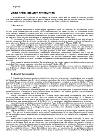 Capítulo 2
VISÃO GERAL DO NOVO TESTAMENTO
O Novo Testamento é composto por um conjunto de 27 livros classificados em históricos, doutrinais e proféti-
cos. São históricos os quatro Evangelhos, segundo Mateus, Marcos, Lucas e João e o Atos dos Apóstolos. São livros
doutrinais as 21 epístolas de Paulo, Tiago, Pedro, João e Judas. O livro profético é o Apocalipse.
O EVANGELHO
O Evangelho é uma palavra de origem grega e significa Boa Nova. Essa Boa Nova é a notícia solene de uma
doutrina moral, onde os exercícios da lei da justiça, com misericórdia, do saber e do amor, da humildade e da cari-
dade, da fé e da esperança, fundamentam a ação da reforma íntima do ser humano, dando à ressurreição do espírito
o caráter de evolução, com responsabilidade individual e coletiva, possibilitando através do aprendizado e do conví-
vio fraterno, o direito da graça e da honra de se conhecer a Deus, ingressando no Seu Reino.
Por isso Jesus, o Cristo, ensinou: “Amarás o Senhor teu Deus de todo o teu coração e de toda a tua alma e de
todo teu pensamento. Este é o primeiro mandamento. E o segundo, semelhante a este, é: Amarás ao teu próximo
como a ti mesmo. Destes dois mandamentos, depende toda a lei e os profetas”. (Mateus, 22:37 a 40)
Numa visão global, abrangendo todo o contexto histórico e moral do Evangelho, destaca-se a idéia profunda e
impressionante da exemplificação de Jesus, que transcende seu campo de trabalho, na sua curta vida terrena, em
uma época de transição mundial (onde a busca do saber e das conquistas, sufocava o valor da ação do amor), a
ponto de se tornar um marco na História da Civilização, que conta os seus dias a partir do seu nascimento.
Uma análise sensível e meditativa do Evangelho dá ao homem a compreensão e paciência para a vida; en-
che-o de coragem e fé; ensina-lhe a servir a Deus através de seu semelhante, e a conquistar o “Reino de Deus” pelo
entendimento da verdade. André Luiz, (Os Mensageiros, cap. 36.) narra momentos lindos, demonstrando que o
“Evangelho dá equilíbrio ao coração”, envolve e extrapola segundo as possibilidades individuais de recepção da luz
espiritual.
Jesus asseverou aos seus discípulos: “Se permanecerdes nas minhas palavras, verdadeiramente sereis meus
discípulos. E conhecereis a verdade e a verdade vos libertará”. (João, 8:31 e 32)
Allan Kardec (ESE, Introdução), explica que a Boa Nova pode ser dividida em cinco partes: os atos comuns da
vida do Cristo, os milagres, as predições, as palavras que serviram para o estabelecimento dos dogmas da Igreja e o
ensino moral.
OS QUATRO EVANGELISTAS
O Evangelho de Jesus está escrito em quatro livros, segundo o entendimento e inspiração de cada evangelis-
ta: Mateus, Marcos, Lucas e João. Os três primeiros se assemelham, daí o nome de sinóticos. A tradição eclesiástica
reconhece Mateus como o primeiro evangelista, embora haja discussões improdutivas a respeito. No livro “Paulo e
Estevão”, 2ª parte, ca. I, Emmanuel diz que Paulo recebeu de Ananias umas notas dispersas com elementos da tra-
dição apostólica, o qual o informou sobre a aquisição do Evangelho na “Casa do Caminho”, em Jerusalém (cópia in-
tegral das anotações de Levi, isto é, Mateus).
Mateus: o Levi publicano, coletor de impostos em Cafarnaum, foi um dos quatro evangelistas, membro do co-
legiado apostólico. Suas primeiras anotações foram feitas na Palestina, em hebraico, para os judeus convertidos.
Sua idéia original foi converter e edificar, ilustrando a fé.
Marcos: João Marcos, primo de Barnabé, fez a primeira viagem com Paulo e foi discípulo de Pedro, daí a di-
zer-se que ele é “um eco da voz de Pedro”. Seu nome hebraico era João, o latino Marcos (Atos, 12:25). Destaca os
aparentes fracassos de Jesus perante os homens, para comprovar os desígnios de Deus (Era necessário que o
Cristo sofresse para resgatar os homens”- 9:12, 10:45, 14:24) e culmina com o triunfo do ressurgimento do túmulo.
Lucas: escritor de grande talento, amigo inconteste de Paulo de Tarso, médico dos homens e das almas, nas-
ceu em Antióquia, perto de Tarso (Síria). Seu trabalho é o resultado de muita ordem e informações pessoais com os
Apóstolos, Maria e Discípulos. Foi escrito para os pagãos convertidos. Sem o terceiro evangelho não teríamos 16
das mais belas parábolas de Jesus.
Segundo Emmanuel (Paulo e Estêvão, 2ª parte, cap. VIII), Paulo em sua última viagem a caminho de Roma,
pede a Lucas que faça “suas anotações de modo simples e nada comente que não seja para glorificação do Mestre,
no Seu Evangelho imortal”. Esses trabalho de pesquisa deu oportunidade de uma narração mais completa da vida e
obra de Jesus.
João: o “discípulo que Jesus mais amava”, era irmão de Tiago (filhos de Zebedeu e Salomé). Ele narra o epi-
sódio dos primeiros discípulos com a propriedade e os pormenores de quem foi testemunha ocular, desde o primeiro
milagre, nas Bodas de Caná, até aos pés da cruz, com a doce herança da mãe sublime. Seu trabalho expande os
momentos mais íntimos com Jesus, enquanto os outros evangelistas sintetizam o acontecido. Seu resumo da última
ceia é riquíssimo (capítulos 13 a 17): a humildade do lava-pés, a despedida e a esperança (“não se turve o vosso co-
ração”), a verdadeira videira, a vinda do Consolador, a promessa de um breve reencontro e a grande prece interces-
sória de Jesus ao Pai Celeste, são momentos sublimes que o Evangelho de João traz aos homens. O Evangelho de
 