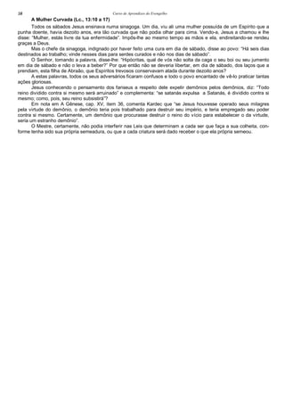 Curso de Aprendizes do Evengelho58
A Mulher Curvada (Lc., 13:10 a 17)
Todos os sábados Jesus ensinava numa sinagoga. Um dia, viu ali uma mulher possuída de um Espírito que a
punha doente, havia dezoito anos, era tão curvada que não podia olhar para cima. Vendo-a, Jesus a chamou e lhe
disse: “Mulher, estás livre da tua enfermidade”. Impôs-lhe ao mesmo tempo as mãos e ela, endireitando-se rendeu
graças a Deus.
Mas o chefe da sinagoga, indignado por haver feito uma cura em dia de sábado, disse ao povo: “Há seis dias
destinados ao trabalho; vinde nesses dias para serdes curados e não nos dias de sábado”.
O Senhor, tomando a palavra, disse-lhe: “Hipócritas, qual de vós não solta da caga o seu boi ou seu jumento
em dia de sábado e não o leva a beber?” Por que então não se deveria libertar, em dia de sábado, dos laços que a
prendiam, esta filha de Abraão, que Espíritos trevosos conservavam atada durante dezoito anos?
A estas palavras, todos os seus adversários ficaram confusos e todo o povo encantado de vê-lo praticar tantas
ações gloriosas.
Jesus conhecendo o pensamento dos fariseus a respeito dele expelir demônios pelos demônios, diz: “Todo
reino dividido contra si mesmo será arruinado” e complementa: “se satanás expulsa a Satanás, é dividido contra si
mesmo; como, pois, seu reino subsistirá”?
Em nota em A Gênese, cap. XV, item 36, comenta Kardec que “se Jesus houvesse operado seus milagres
pela virtude do demônio, o demônio teria pois trabalhado para destruir seu império, e teria empregado seu poder
contra si mesmo. Certamente, um demônio que procurasse destruir o reino do vício para estabelecer o da virtude,
seria um estranho demônio”.
O Mestre, certamente, não podia interferir nas Leis que determinam a cada ser que faça a sua colheita, con-
forme tenha sido sua própria semeadura, ou que a cada criatura será dado receber o que ela própria semeou.
 