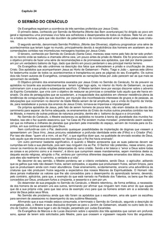 Capítulo 24
O SERMÃO DO CENÁCULO
Os Evangelhos registram a ocorrência de três sermões proferidos por Jesus Cristo.
O primeiro deles, conhecido por Sermão da Montanha (Monte das Bem aventuranças) foi dirigido ao povo em
geral e representou uma promessa viva feita aos sofredores e desamparados de todos os matizes. Nele há um ace-
no a todos os homens, para que não duvidem da paternidade e do incomensurável amor de Deus pelas suas criatu-
ras.
O segundo sermão, denominado Sermão Profético, (Monte das Oliveiras), objetivou prognosticar uma série de
acontecimentos que teriam lugar no mundo, principalmente devido à recalcitrância dos homens em aceitarem as re-
comendações contidas nas imorredouras mensagens trazidas por Jesus Cristo.
O terceiro, conhecido por Sermão do Cenáculo (Santa Ceia), mereceu esse nome pelo fato de ter sido proferi-
do no recinto onde se realizou a chamada última ceia, um pouco antes da prisão do Mestre. Ele foi pronunciado com
o objetivo primário de fazer uma série de recomendações e de promessas aos apóstolos, que dali por diante passari-
am por um verdadeiro batismo de fogo, dado que dentro em pouco perderiam o seu principal mentor terreno.
Os Evangelhos não são unânimes na descrição dos fatos que antecederam a prisão e crucificação de Jesus
Cristo. Dos apóstolos que acompanharam Jesus ao Horto de Getsemani - Pedro, Tiago e João -, apenas este último
foi testemunha ocular de todos os acontecimentos e transplantou-os para as páginas do seu Evangelho. Os outros
dois não foram autores de Evangelhos, conseqüentemente as narrações feitas por João parecem ser as que mais se
aproximam da verdade.
O Objetivo primário dos ensinamentos exarados por Jesus Cristo no Sermão do Cenáculo, foi de prevenir os
apóstolos no tocante aos acontecimentos que teriam lugar logo após, no interior do Horto de Getsemani, os quais
culminariam com a sua prisão e subsequente sacrifício. O Mestre também teve por escopo discorrer sobre o advento
do Espírito Consolador, que viria com o objetivo de restaurar as primícias e consolidar tudo aquilo que ele havia en-
sinado. Os atos de perseguições que se sucederiam, a incapacidade dos apóstolos em oferecer resistência plena às
tendências de conspurcação da sua doutrina, por injunção dos inconfessáveis interesses de grupos e de pessoas, as
deturpações que ocorreriam no decorrer da Idade Média seriam de tal amplitude, que a vinda do Espírito da Verda-
de, para restabelecer a pureza dos ensinos de Jesus Cristo, tornava-se imperiosa e impostergável.
Os próprios apóstolos de Jesus, pelo fato de serem homens de pouca letra, não eram dotados do devido dis-
cernimento para separar, de forma adequada, os ensinamentos do Cristo de muitos outros preceitos contidos nas leis
de Moisés, e mesmo de outras práticas de natureza precária, dentre ele o batismo da água e a circuncisão.
No Sermão do Cenáculo, o Mestre esclareceu os apóstolos no tocante à teoria da pluralidade dos mundos ha-
bitados; isso ele o fez quando asseverou que “na Casa do Pai existem muitas moradas”, pretendendo assim esclare-
cer que os milhares e milhares de planetas que gravitam pela imensidão do espaço, servem de morada para os Es-
píritos, em sua contínua ascensão para Deus.
Sem confundir-se com o Pai, destruindo quaisquer possibilidades de implantação de dogmas que viessem a
apresentarem um Deus trino, Jesus procurou estabelecer a profunda identidade entre ele (Filho) e o Criador (Pai).
Por isso ele disse: “quem vê a mim, vê ao Pai”, o que significa dizer que, na qualidade de enviado excelso de Deus,
tudo aquilo que ele ensinava era baseado na “doutrina que o Pai lhe havia ensinado”.
Um outro pormenor bastante significativo, é quando o Mestre acrescenta que as suas palavras devem ser
cumpridas em toda a sua plenitude, pois sem isso ninguém iria ao Pai. O Senhor não pretendeu, nesse ensino, pros-
crever os membros de outras religiões distanciadas do ramo cristão. Sendo a lei básica o “amor a Deus sobre todas
as coisas e ao próximo como a si mesmo”, é óbvio que cumprirem esses mandamentos, sejam membros desta ou
daquela escola religiosa, atingirão o Pai, embora por caminhos diferentes daqueles emanados dos lábios de Jesus,
pois eles são realmente “o caminho, a verdade e a vida”.
No decorrer do seu sermão, o Mestre ponderou ser a videira verdadeira, sendo Deus o agricultor, aditando
que os galhos que nele não dessem frutos, seriam extirpados, e aqueles que produzissem frutos, seriam limpos, para
que os produzissem ainda com maior abundância. Esse ensinamento, evidentememte, encerra uma advertência às
criaturas que não produzem frutos segunda a expectativa dos nossos Maiores da Espiritualidade. O Homem não
deve jamais malbaratar os valores que lhe são concedidos para o desempenho do aprendizado terreno, devendo,
pelo contrário, aplicá-los, para que, a exemplo do que está narrado na Parábola dos Talentos, os bens que lhe são
concedidos por Deus, produzam furtos a cinqüenta, a sessenta e a cem por um.
Do desenrolar de sua pregação no Sermão do Cenáculo, o Mestre relembrou, de forma enfática, a necessida-
de dos homens de se amarem uns aos outros, terminando por afirmar que ninguém tem mais amor do que aquele
que dá a sua própria vida, para que isso sirva de exemplo vivo para que os homens sintam em si a extensão do
amor de Deus pelos seus filhos.
No Sermão ele proclamou ainda que não foram os apóstolos que o escolheram, ama ele quem os escolheu
para servirem de assessores no desempenho do seu sublime Messiado.
Afirmando que a sua missão estava consumada, e terminado o Sermão do Cenáculo, segundo a descrição do
evangelista João, o Mestre e seus discípulos dirigiram-se para o Jardim de Getsemani, situado no outro lado do ria-
cho de Cedron, donde teve lugar o ato de traição, perpetrado por Judas Escariotes.
Os Evangelhos de Marcos e de Lucas discorrem sobre o episódio dos três apóstolos que caíram em profundo
sono, apesar de terem sido solicitados pelo Mestre, para que orassem e vigiassem naquela hora tão angustiosa.
 
