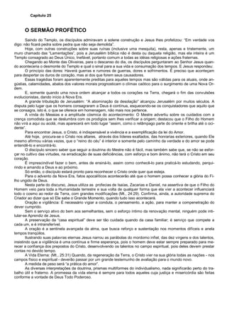 Capítulo 25
O SERMÃO PROFÉTICO
Saindo do Templo, os discípulos admiravam a solene construção e Jesus lhes profetizou: “Em verdade vos
digo: não ficará pedra sobre pedra que não seja demolida”.
Hoje, com outras construções sobre suas ruínas (inclusive uma mesquita), resta, apenas e tristemente, um
muro chamado das “Lamentações”, pois a Jerusalém bíblica não é desta ou daquela religião, mas ela inteira é um
Templo consagrado ao Deus Único, Inefável, portanto comum a todas as idéias religiosas e ações fraternas.
Chegando ao Monte das Oliveiras, para o descanso do dia, os discípulos perguntaram ao Senhor Jesus quan-
do aconteceria o desmonte do Templo e qual o sinal para a sua vida e consumação dos tempos. E Jesus respondeu:
O princípio das dores: Haverá guerras e rumores de guerras, dores e sofrimentos. É preciso que aconteçam
para despertar os duros de coração, mas ai dos que forem seus causadores.
Essas tragédias foram aparentemente preditas para aqueles tempos mas são válidas para os atuais, onde an-
gústias, calamidades, abalos dos valores morais prognosticam o clímax caótico para o surgimento de uma Nova Or-
dem.
E, somente quando uma nova ordem alcançar a todos os corações na Terra, chegará o fim das convulsões
evolucionistas, dando início à Nova Era.
A grande tribulação de Jerusalém: “A abominação da desolação” alcançou Jerusalém por muitos séculos. A
disputa pelo lugar que os homens consagraram a Deus é contínua, esquecendo-se os conquistadores que aquilo que
se consagra, isto é, o que se oferece em homenagem, não mais nos pertence.
A vinda do Messias e a amplitude cósmica do acontecimento: O Mestre advertiu sobre os cuidados com a
crença comodista que se deslumbra com os prodígios sem lhes verificar a origem; destacou que o Filho do Homem
não virá a aqui ou acolá, mas aparecerá em todo lugar “assim, como o relâmpago parte do oriente e brilha até o oci-
dente”.
Para encontrar Jesus, o Cristo, é indispensável a vivência e a exemplificação da lei do Amor.
Até hoje, procura-se o Cristo nos altares, através dos líderes exaltados, das honrarias exteriores, quando Ele
mesmo afirmou várias vezes, que o “reino do céu” é interior e somente pelo caminho da verdade e do amor se pode
entendê-lo e encontrá-lo.
O discípulo sincero saber que seguir a doutrina do Mestre não é fácil, mas também sabe que, se não se esfor-
çar no cultivo das virtudes, na erradicação de suas deficiências, com esforço e bom ânimo, não terá o Cristo em seu
coração.
É imprescindível fazer o bem, antes de ensiná-lo, assim como conhecê-lo para praticá-lo estudando, perqui-
rindo e amando a Deus e ao próximo.
Só então, o discípulo estará pronto para reconhecer o Cristo onde quer que esteja.
Para o advento da Nova Era, fatos apocalíticos acontecerão até que o homem possa conhecer a glória do Fi-
lho ungido de Deus.
Nesta parte do discurso, Jesus utiliza as profecias de Isaías, Zacarias e Daniel, na assertiva de que o Filho do
Homem veio para toda a Humanidade terrestre e sua volta de qualquer forma que ela vier a acontecer influenciará
todo o cosmo ao redor da Terra, com grandes modificações (Mt., 24:29). Confirma, ainda, a autoridade suprema do
Criador ao dizer que só Ele sabe o Grande Momento, quando tudo isso acontecerá.
Oração e vigilância: É necessário vigiar a conduta, o pensamento, a ação, para manter a compenetração do
dever cumprido.
Sem o serviço ativo do bem aos semelhantes, sem o esforço íntimo da renovação mental, ninguém pode inti-
tular-se Aprendiz de Jesus.
A preservação da “casa espiritual” deve ser tão cuidada quando da casa familiar; é serviço que compete a
cada um, e é intransferível.
A oração é a sentinela avançada da alma, que busca reforço e sustentação nos momentos difíceis e anela
tempos tranqüilos.
Ilustrando suas palavras eternas Jesus narrou as parábolas do mordomo infiel, das dez virgens e dos talentos,
insistindo que a vigilância é uma contínua e firme esperança, pois o homem deve estar sempre preparado para me-
recer a confiança dos prepostos do Cristo, desenvolvendo os talentos no campo espiritual, pois deles devem prestar
contas no devido tempo.
A Vida Eterna: (Mt., 25:31) Quando, da regeneração da Terra, o Cristo vier na sua glória todas as nações - nos
campos físico e espiritual - deverão passar por um grande testemunho de avaliação para o mundo novo.
A medida de peso será “a prática do amor”.
As diversas interpretações da doutrina, prismas multiformes do individualismo, nada significarão perto do tra-
balho útil e fraterno. A promessa da vida eterna é sempre para todos aqueles cuja justiça e misericórdia são feitas
conforme a vontade de Deus Todo Poderoso.
 