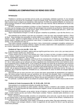 Capítulo 26
PARÁBOLAS COMPARATIVAS DO REINO DOS CÉUS
INTRODUÇÃO
Parábola á a narrativa que sob fatos comuns oculta, por comparação, realidades superiores. É uma narração
em que fatos da vida servem de comparação a outros de sentido moral. Ela encerra sempre uma doutrina moral.
Nela é preciso buscar a alegoria que representa a idéia espiritual. Há 2000 anos parábola (Mâshâl, em aramaico) si-
gnifica sentença ritmada em versos paralelos, ditado popular com suas máximas. Mas se destinavam ao ensino oral,
de pai para filho.
Na Bíblia, encontram-se parábolas no Antigo e no Novo Testamento. Ficaram famosas as parábolas narradas
por Jesus, que as empregou como meio didático de aprendizagem dos conceitos de sua Doutrina. Jesus servia-se de
comparações com acontecimentos da vida comum; assim, tornava possível a memorização pelo povo, “porém tudo
declarava em particular aos seus discípulos”. (Mc., 4:34)
Alguns interpretadores divergem no modo de agrupar e classificar as parábolas, o que não lhes diminui o va-
lor.
Nas parábolas que se referem a que deve ser comparado o reino dos céus, essa expressão significa o “Reino
de Deus”. Jesus empregou tais expressões no sentido objetivo e no subjetivo. No sentido objetivo, designa o mundo
exterior; e, então, significa os lugares felizes, que são os “mundos ditosos” e os “Mundos celestes ou divinos”. No
sentido subjetivo, designa a paz da consciência, a paz interior, o coração sereno, a mente tranqüila. Portanto, nesse
sentido, “o céu” está dentro de cada um.
Para melhor entender a parábola deve-se situar o tema, rememorando a passagem evangélica; esclarecer os
termos dos usos e costumes da época; destacar o objetivo do ensino; desenvolver o tem atualizando-o e procurar fi-
xar o ensino, salientando sua importância na vida prática.
Parábola do Trigo e do Joio (Mt., 13:24 - 30)
É também chamada “da Cizânia”, palavra esta que significa gramínea nociva, como o joio, que nasce junto ao
trigo. Cizânia Também significa rixa, desarmonia.
O tema central é que na Terra o mal coexiste com o bem; os maus e os bons, os justos e injustos conjunta-
mente. Todavia, chegará a hora propícia para a separação. “O joio está para o trigo assim como o juízo humano está
para as manifestações superiores”, diz C. Schutel.
O próprio Jesus explicou a parábola, conforme se lê nos versículos 36 a 43 deste cap. 13 de Mateus. O que
semeia a boa semente, o Filho do Homem, é Jesus. O campo é a Humanidade. A boa semente são os filhos do rei-
no”, isto é, todos aqueles que se esforçam por serem seguidores dos ensinamentos divinos como tarefeiros animo-
sos se preparando para o trabalho eterno. O joio (cizânia) são aqueles que ainda não se empenham para evoluírem
espiritualmente. O “inimigo do homem são os maus Espíritos que vêm perturbar, atormentar e obsediar os homens;
simboliza também as tentações do mundo, que os arrastam para estrada larga dos vícios. O tema da ceifa, o “fim do
mundo”, são as épocas de expurgos coletivos, quando o planeta é depurado dos elementos nocivos. Os anjos, ou
segadores, são os Espíritos Superiores, Entidades de Luz, colaboradores de Jesus na tarefa de evolução espiritual
da Humanidade.
Deus permite que os maus convivam com os bons para terem oportunidade de apresentarem sua regenera-
ções. Até mesmo porque muitos são maus por ignorância, por não terem tido educação. Assim, a extirpação de to-
dos os maus ocasionaria a ceifa também desse tipo de maus, com evidente prejuízo para eles, porque lhes estaria
sendo retirada a oportunidade de regenerarem-se. Diferem dos que são renitentes no mal, pelo mal.
Em particular, a parábola aplica-se aos adeptos de qualquer religião, quando a cizânia cresce ao lado do bom
trigo.
Parábola do Credor Incompassivo (Mt., 18: 23-35) e (Mt., 18:21-22)
Esta parábola é um complemento ilustrativo do perdão das ofensas.
Naquele tempo era permitido ao credor prender o devedor, forçá-lo a trabalhar e até vendê-lo, para receber
seu crédito. E se a quantia apurada não fosse suficiente para resgatar a dívida, era permitido também vender a mu-
lher e os filhos do devedor.
O primeiro servo era devedor, ao seu senhor, de dez mil talentos, uma quantia fabulosa. E não tendo com que
pagar, o credor mandou que ele, sua mulher e filhos fossem vendidos. Todavia, o devedor pediu clemência e o cre-
dor, generoso, perdoou-o.
Porém, mal tinha obtido tal perdão, encontrou um companheiro, servo como ele, e que lhe devia cem denári-
os, uma quantia ínfima, e, de forma violenta passou a exigir do devedor o retorno do seu dinheiro, mantendo-se sur-
do aos rogos do pobre homem, nadou encerá-lo na prisão.
Os demais servos, entristecidos, foram relatar o acontecido ao senhor deles. Este após repreender o servo im-
piedoso, entregou-o aos verdugos voltando a insistir no pagamento de tudo quanto lhe devia e que tão generosa-
mente havia perdoado.
 