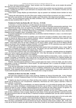 Parábolas que demonstram como deve ser comparado o Reino dos Céus 63
E Jesus, termina a parábola, dizendo: “Assim também meu Pai celestial vos fará, se de coração não perdoar-
des cada um a seu irmão as suas ofensas”.
A parábola põe em destaque o ensinamento de que o homem deve perdoar aos seus devedores, para também
merecer o perdão de suas faltas. E para estimulá-lo na conquista desta virtude, o Pai celestial o favorece com sua
bondade e misericórdia.
Todos trazem consigo aflições que desconhecem, logo se quiserem ser indultados devem também ter indul-
gência.
Todavia não pode esquecer que não é Deus quem castiga; as leis de Deus se exercem com rigor e precisão, e
cada qual colhe o que semeou. É a lei de ação e reação: quem não perdoa, não é digno de ser perdoado.
Assim, não há propriamente perdão das faltas cometidas; mas o ressarcimento dela pelo sofrimento ou pela
prática de atos meritórios (ESE, X, item 14).
Parábola do Festim das Bodas (Mt., 22:1-14) e (Lc., 14:15-24)
A chamada ( o convite) é de Deus, a escolha depende das obras do homem.
Jesus aproveita aqui um fato comum, o casamento, para transmitir profundos ensinamentos espirituais. Uma
parte importante das bodas, isto é, do casamento, era o festim, ou seja, o banquete nupcial com muitas iguarias.
Nessa parábola, o Rei simboliza Deus, o Pai. O banquete nupcial é o Reino dos Céus, de há muito mostrado
aos homens pelos Enviados, os Grandes Missionários e os Profetas; e finalmente anunciado por Jesus, através da
pregação de seu Evangelho. Assim, na parábola, o filho é Jesus.
As iguarias representam os ensinos espirituais, os alimentos materiais fortalecem o corpo, e os ensinos espiri-
tuais fortalecem o Espírito.
Os convidados desatentos foram os israelitas, pois a eles foram enviados os Profetas. Quem melhor para en-
tender os ensinos de Jesus do que os próprios doutores, rabinos e sacerdotes? Infelizmente todos estavam mais
preocupados com seus afazeres transitórios e ambiciosos.
Diz então a parábola que “o Rei irou-se e mandou suas tropas exterminar aqueles assassinos e incendiar sua
cidade”, numa alusão clara à lei de Ação e Reação (ou de causa e efeito), porque como se lê em Mateus (26:52),
todo os que lançam mão da espada, à espada morrerão; e em Apocalipse, (13:10), aprende-se que quem leva para
cativeiro, para cativeiro vai. O efeito é sempre proporcional à causa.
Foram então convidados para o banquete espiritual todos quantos foram encontrados, bons e maus. Signifi-
cando que o Evangelho foi pregado a todos os povos, aos gentios, pois que estes seriam admitidos às “bodas”, já
que os primeiros convidados mostraram-se indignos (Atos, 13:46).
Tal como hoje é costume vestir uma roupa elegante para ir a um casamento, naqueles tempos era obrigatório
vestir uma “túnica nupcial” para participar do banquete (Ef., 4:24). Mas não basta ser convidado, é indispensável a
renovação íntima. A afinidade espiritual é uma realidade.
Essa veste nupcial, análoga com o corpo espiritual imaculado significa as boas obras, o amor, a pureza, a hu-
mildade, a bondade, a mansuetude, tudo o que se tem de mais belo deve acompanhar a fé. Significa aqueles que
fazem a vontade do Pai e vivem em conformidade com o Evangelho de Jesus. É a harmonia de vibrações do campo
espiritual, revestido de amor e traduzido em luz.
Portanto, não basta apenas pertencer a esta ou aquela igreja nem trazer o nome de cristão, pois não é sufici-
ente aceitar o convite, é fundamental a “túnica nupcial”, do corpo espiritual, isto é, a pureza do coração e a luz do
espírito do Homem Novo.
É por isso que Jesus disse “muitos são chamados, mas poucos os escolhidos”; porque os que não reformarem
sua conduta, não se esforçarem por vencer os vícios e os defeitos, substituindo-os por virtudes, terão reencarnações
dolorosas. Onde passarão pela dor da expiação; é o que significa a sentença do Mestre quando asseverou que
“muitos serão lançados nas trevas exteriores, onde haverá choro e ranger de dentes”.
Parábolas do Reino dos Céus (Mt., 13:44-52)
Sob esse título englobam-se quatro curtas narrativas: Parábola do Tesouro Escondido (Mt., 13:44), Parábola
da Pérola (Mt., 13:45-46), Parábola da Rede (13:47-50) e Parábolas do Grão de Mostarda e do Fermento (Mt., 13:31-
33).
O objetivo de Jesus foi ensinar que o Reino de Deus não é exterior, mas está dentro de cada um. Então, todo
aquele que se esforça em viver virtuosamente, cristãmente, reformando seu íntimo, passa a assimilar o Reino do
Céu e portanto, a vivenciá-lo.
Por isso, o Reino do Céu é semelhante a um tesouro escondido, ou a uma pérola de grande valor. O tesouro
escondido, ou a pérola, simbolizam a transformação do indivíduo, que ao trilhar o caminho da reforma íntima, des-
poja-se de todos os vícios e defeitos, desembaraçando-se dos conceitos de suas velhas crenças, do egoísmo, do
preconceito, da superstição, do apego aos bens terrenos para passar a possuir os bens celestiais.
A rede lançada ao mar, que recolhe peixes de toda espécie, simboliza, por sua vez, o próprio mundo, consti-
tuído de bons, medianos e maus, os quais, segundo as suas obras. É óbvio que para palmilhar o caminho da evolu-
ção, aproximando-se cada vez mais de Deus, é imperioso se adquirir qualidades boas, que são valores imperecíveis
e santificantes.
A expressão “assim será na consumação dos séculos”, eqüivale a dizer que assim será no fim do mundo velho
e no advento do mundo novo, quando a Terra será elevada à categoria de mundo de Regeneração.
Concluindo a série de parábolas sobre o Reino dos Céus, Jesus disse que “todo o escriba instruído a cerca do
Reino dos Céus, é semelhante a um pai de família que tira do seu tesouro coisas novas e velhas”. (Mt., 13:52). Ora,
o bom pai de família é aquele que sabe orientar os seus filhos, tirando do seu próprio entendimento tanto as coisas
 