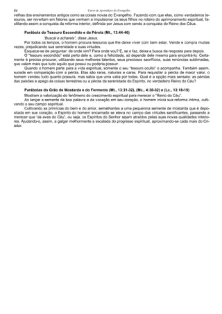 Curso de Aprendizes do Evengelho64
velhas dos ensinamentos antigos como as coisas novas do Evangelho. Fazendo com que elas, como verdadeiros te-
souros, ser revertam em fatores que venham a impulsionar os seus filhos no roteiro do aprimoramento espiritual, fa-
cilitando assim a conquista da reforma interior, definida por Jesus com sendo a conquista do Reino dos Céus.
Parábola do Tesouro Escondido e da Pérola (Mt., 13:44-46)
“Buscai e achareis”, disse Jesus.
Por todos os tempos, o homem procura tesouros que lhe deixe viver com bem estar. Vende e compra muitas
vezes, prejudicando sua serenidade e suas virtudes.
Esquece-se de perguntar: de onde vim? Para onde vou? E, se o faz, deixa a busca da resposta para depois.
O “tesouro escondido” está perto dele e, como a felicidade, só depende dele mesmo para encontrá-lo. Certa-
mente é preciso procurar, utilizando seus melhores talentos, seus preciosos sacrifícios, suas renúncias sublimadas,
que valem mais que tudo aquilo que possui ou poderia possuir.
Quando o homem parte para a vida espiritual, somente o seu “tesouro oculto” o acompanha. Também assim,
sucede em comparação com a pérola. Elas são raras, naturais e caras. Para requisitar a pérola de maior valor, o
homem vendeu tudo quanto possuía, mas sabia que uma valia por todas. Qual é a opção mais sensata: as pérolas
das paixões e apego às coisas terrestres ou a pérola da serenidade do Espírito, no verdadeiro Reino do Céu?
Parábolas do Grão de Mostarda e do Fermento (Mt., 13:31-32), (Mc., 4:30-32) e (Lc., 13:18-19)
Mostram a valorização do fenômeno do crescimento espiritual para merecer o “Reino do Céu”.
Ao lançar a semente da boa palavra e da vocação em seu coração, o homem inicia sua reforma íntima, culti-
vando o seu campo espiritual.
Cultivando as primícias do bem e do amor, semelhantes a uma pequenina semente de mostarda que é depo-
sitada em sue coração, o Espirito do homem encarnado se eleva no campo das virtudes santificantes, passando a
merecer que “as aves do Céu”, ou seja, os Espíritos do Senhor sejam atraídos pelas suas novas qualidades interio-
res. Ajudando-o, assim, a galgar melhormente a escalada do progresso espiritual, aproximando-se cada mais do Cri-
ador.
 