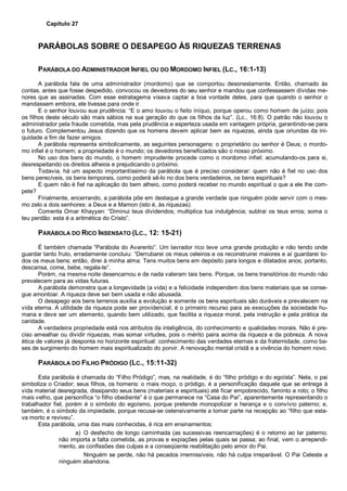 Capítulo 27
PARÁBOLAS SOBRE O DESAPEGO ÀS RIQUEZAS TERRENAS
PARÁBOLA DO ADMINISTRADOR INFIEL OU DO MORDOMO INFIEL (LC., 16:1-13)
A parábola fala de uma administrador (mordomo) que se comportou desonestamente. Então, chamado às
contas, antes que fosse despedido, convocou os devedores do seu senhor e mandou que confessassem dívidas me-
nores que as assinadas. Com esse estratagema visava captar a boa vontade deles, para que quando o senhor o
mandassem embora, ele tivesse para onde ir.
E o senhor louvou sua prudência: “E o amo louvou o feito iníquo, porque operou como homem de juízo; pois
os filhos deste século são mais sábios na sua geração do que os filhos da luz”. (Lc., 16:8). O patrão não louvou o
administrador pela fraude cometida, mas pela prudência e esperteza usada em vantagem própria, garantindo-se para
o futuro. Complementou Jesus dizendo que os homens devem aplicar bem as riquezas, ainda que oriundas da ini-
quidade a fim de fazer amigos.
A parábola representa simbolicamente, as seguintes personagens: o proprietário ou senhor é Deus; o mordo-
mo infiel é o homem; a propriedade é o mundo; os devedores beneficiados são o nosso próximo.
No uso dos bens do mundo, o homem imprudente procede como o mordomo infiel; acumulando-os para si,
desrespeitando os direitos alheios e prejudicando o próximo.
Todavia, há um aspecto importantíssimo da parábola que é preciso considerar: quem não é fiel no uso dos
bens perecíveis, os bens temporais, como poderá sê-lo no dos bens verdadeiros, os bens espirituais?
E quem não é fiel na aplicação do bem alheio, como poderá receber no mundo espiritual o que a ele lhe com-
pete?
Finalmente, encerrando, a parábola põe em destaque a grande verdade que ninguém pode servir com o mes-
mo zelo a dois senhores: a Deus e a Mamon (isto é, às riquezas).
Comenta Omar Khayyan: “Diminui teus dividendos; multiplica tua indulgência; subtrai os teus erros; soma o
teu perdão: esta é a aritmética do Cristo”.
PARÁBOLA DO RICO INSENSATO (LC., 12: 15-21)
É também chamada “Parábola do Avarento”. Um lavrador rico teve uma grande produção e não tendo onde
guardar tanto fruto, erradamente concluiu: “Derrubarei os meus celeiros e os reconstruirei maiores e aí guardarei to-
dos os meus bens; então, direi à minha alma: Tens muitos bens em depósito para longos e dilatados anos; portanto,
descansa, come, bebe, regala-te”.
Porém, na mesma noite desencarnou e de nada valeram tais bens. Porque, os bens transitórios do mundo não
prevalecem para as vidas futuras.
A parábola demonstra que a longevidade (a vida) e a felicidade independem dos bens materiais que se conse-
gue amontoar. A riqueza deve ser bem usada e não abusada.
O desapego aos bens terrenos auxilia a evolução e somente os bens espirituais são duráveis e prevalecem na
vida eterna. A utilidade da riqueza pode ser providencial; é o primeiro recurso para as execuções da sociedade hu-
mana e deve ser um elemento, quando bem utilizado, que facilita a riqueza moral, pela instrução e pela prática da
caridade.
A verdadeira propriedade está nos atributos da inteligência, do conhecimento e qualidades morais. Não é pre-
ciso amealhar ou dividir riquezas, mas somar virtudes, pois o mérito paira acima da riqueza e da pobreza. A nova
ética de valores já desponta no horizonte espiritual: conhecimento das verdades eternas e da fraternidade, como ba-
ses de surgimento do homem mais espiritualizado do porvir. A renovação mental cristã e a vivência do homem novo.
PARÁBOLA DO FILHO PRÓDIGO (LC., 15:11-32)
Esta parábola é chamada do “Filho Pródigo”, mas, na realidade, é do “filho pródigo e do egoísta”. Nela, o pai
simboliza o Criador; seus filhos, os homens: o mais moço, o pródigo, é a personificação daquele que se entrega à
vida material desregrada, dissipando seus bens (materiais e espirituais) até ficar empobrecido, faminto e roto; o filho
mais velho, que personifica “o filho obediente” é o que permanece na “Casa do Pai”, aparentemente representando o
trabalhador fiel, porém é o símbolo do egoísmo, porque pretende monopolizar a herança e o convívio paterno; e,
também, é o símbolo da impiedade, porque recusa-se ostensivamente a tomar parte na recepção ao “filho que esta-
va morto e reviveu”.
Esta parábola, uma das mais conhecidas, é rica em ensinamentos:
a) O desfecho de longo caminhada (as sucessivas reencarnações) é o retorno ao lar paterno;
não importa a falta cometida, as provas e expiações pelas quais se passa; ao final, vem o arrependi-
mento, as confissões das culpas e a conseqüente reabilitação pelo amor do Pai.
Ninguém se perde, não há pecados irremissíveis, não há culpa irreparável. O Pai Celeste a
ninguém abandona.
 