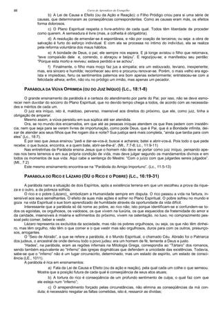 Curso de Aprendizes do Evengelho66
b) A Lei de Causa e Efeito (ou da Ação e Reação): o Filho Pródigo criou para si uma série de
causas, que determinaram as conseqüências correspondentes. Como as causas eram más, os efeitos
forma dolorosos.
c) O Plano Espiritual respeita o livre-arbítrio de cada qual. Todos têm liberdade de proceder
como querem. A semeadura é livre (mas, a colheita é obrigatória).
d) A resolução de emendar-se é espontânea, e não por coação de terceiros; ou seja: a obra de
salvação é furto do esforço individual. E com ela se processa no íntimo do indivíduo, ela se realiza
pela reforma voluntária dos maus hábitos.
e) A bondade de Deus, o pai; ele sempre nos espera. E já longe avistou o filho que retornava,
“teve compaixão dele e, correndo, o abraçou e beijou”. E regozijou-se; e manifestou seu perdão:
“Porque esta morto e reviveu; estava perdido e se achou”.
f) Finalmente, o filho mais moço faz jus a simpatia; era um estouvado, leviano, inexperiente;
mas, era sincero e humilde; reconhecer seu erro e procurou renovar-se. Porém, o mais velho era ego-
ísta e impiedoso, feriu os sentimentos paternos era bom apenas exteriormente; entristeceu-se com a
felicidade alheia; enfim, não viu no pródigo um irmão, mas apenas um pecador.
PARÁBOLA DA VIÚVA OPRIMIDA (OU DO JUIZ INÍQUO) (LC., 18:1-8)
O grande ensinamento da parábola é a certeza do atendimento por parte do Pai; por isso, não se deve esmo-
recer nem duvidar do socorro do Plano Espiritual, que no devido tempo chega a todos, de acordo com as necessida-
des e méritos de cada um.
O juiz era iníquo, isto é, maldoso, perverso, insensível aos direitos do próximo, que ele, como juiz, tinha a
obrigação de amparar.
Mesmo assim, a viúva persistiu em sua súplica até ser atendida.
Ora, se no mundo dos encarnados, em que até as pessoas iníquas atendem os que lhes pedem com insistên-
cia, nem que seja para se verem livres de importunação, como pode Deus, que é Pai, que é a Bondade infinita, dei-
xar de atender aos seus filhos que lhe rogam dia e noite? Sua justiça será mais completa, “ainda que tardia para com
eles” (Lc., 18:7).
É por isso que Jesus ensinou “pedi e dar-se-vos-á; buscai e achareis; batei e abrir-vos-á. Pois todo o que pede
recebe; o que busca, encontra, e a quem bate, abrir-se-lhe-á”. (Mt., 7:7-8; Lc., 11:9-11)
Nas entrelinhas da Parábola ensina Jesus que o homem não deve se portar como juiz iníquo, pensando ape-
nas nos bens terrenos e em sua própria condição de vida, mas deve julgar segundo os mandamentos divinos e em
todos os momentos de sua vida. Aqui cabe a sentença do Mestre: “Com o juízo com que julgardes sereis julgados”.
(Mt., 7:2)
Este mesmo ensinamento encontra-se na “Parábola do Amigo Importuno”. (Lc., 11:5-13)
PARÁBOLA DO RICO E LÁZARO (OU O RICO E O POBRE) (LC., 16:19-31)
A parábola narra a situação de dois Espíritos, após a existência terrena em que um escolheu a prova da rique-
za e o outro, a da pobreza sofrida.
O rico e o pobre (Lázaro)_ simbolizam a Humanidade sempre em disputa. O rico passou a vida na fartura, in-
sensível aos seus semelhantes. O efeito de suas más ações é sofrer no Plano Espiritual. O pobre sofreu no mundo e
goza na vida Espiritual o sue bom aprendizado de humildade através da oportunidade da vida difícil.
Interessante que a parábola só dá nome ao pobre, ao rico não; isto porque identificam-se e confundem-se to-
dos os egoístas, os orgulhosos, os vaidosos, os que vivem na luxúria, os que esquecidos da fraternidade do amor e
da caridade, insensíveis à miséria e sofrimentos do próximo, vivem na ostentação, no luxo, no comprazimento pes-
soal pelo comer, beber e vestir.
Lázaro representa os excluídos da sociedade, mas não os pobres orgulhosos, ou seja, os que não têm dinhei-
ro, mas têm orgulho, não têm o que comer e o que vestir mas são orgulhosos, duros para com os outros, presunço-
sos, arrogantes.
O “Seio de Abraão”, a que se refere a parábola, é o Mundo Espiritual, o chamado Céu. Abraão foi o Patriarca
dos judeus, o ancestral de onde derivou todo o povo judeu; era um homem de fé, temente a Deus e justo.
“Hades”, na parábola, eram as regiões infernais na Mitologia Grega, correspondia ao “Tártaro” dos romanos,
sendo também equivalente ao “Inferno” das igrejas dogmáticas que defendem a unicidade das existências. Todavia,
sabe-se que o “inferno” não é um lugar circunscrito, determinado, mas um estado de espirito, um estado de consci-
ência (LE., 1011).
A parábola é rica em ensinamentos:
a) Fala da Lei de Causa e Efeito (ou da ação e reação), pela qual cada um colhe o que semeou.
Mostra que a posição futura de cada qual é conseqüência de seus atos atuais;
b) A tortura do rico é conseqüência de um profundo sentimento de culpa, o qual faz com que
ele esteja num “inferno”;
c) O arrependimento forçado pelas circunstâncias, não elimina as conseqüências da má con-
duta; é necessário resgatar as faltas cometidas, isto é, ressarcir as dívidas;
 