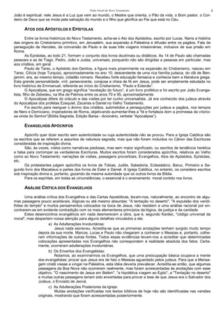 Visão Geral do Novo Testamento 5
João é espiritual: nele Jesus é a Luz que vem ao mundo, o Mestre que orienta, o Pão da vida, o Bom pastor, o Cor-
deiro de Deus que se imola pela salvação do mundo e o filho que glorifica ao Pai que está no Céu.
ATOS DOS APÓSTOLOS E EPÍSTOLAS
Entre os livros históricos do Novo Testamento, acha-se o Ato dos Apóstolos, escrito por Lucas. Narra a história
das origens do Cristianismo primitivo, em Jerusalém, sua expansão à Palestina e difusão entre os pagãos. Fala da
perseguição de Herodes, da conversão de Paulo e de suas três viagens missionárias, inclusive de sua prisão em
Roma.
As Epístolas, ao todo 21, formam o conjunto dos livros doutrinais ou didáticos. As 14 de Paulo são chamadas
pessoais e as de Tiago, Pedro, João e Judas, universais, porquanto não são dirigidas a pessoas em particular, mas
aos cristãos, em geral.
Paulo de Tarso, o Apóstolo dos Gentios, a figura mais proeminente na expansão do Cristianismo, nasceu em
Tarso, Cilícia (hoje Turquia), aproximadamente no ano 10; descendente de uma rica família judaica, do clã de Ben-
jamim; era, ao mesmo tempo, cidadão romano. Recebeu forte educação farisaica e conhecia bem a literatura grega.
Esta grande personalidade, viril, perseverante, corajosa e cheia de fé em Jesus, pode ser amplamente estudada no
livro histórico de Emmanuel, referente ao início do Cristianismo, “Paulo e Estevão”.
O Apocalipse, que em grego significa “revelação do futuro”, é um livro profético e foi escrito por João Evange-
lista, filho de Zebedeu, na Ilha de Patmos entre os anos 70 e 95, aproximadamente.
O Apocalipse difere do oráculo e das visões por ter cunho universalista. Já era conhecido dos judeus através
do Apocalipse dos profetas Ezequiel, Zacarias e Daniel no Velho Testamento.
Foi escrito para reerguer o ânimo dos cristãos, submetidos a perseguições por judeus e pagãos, nos tempos
de Nero e Domiciano, imperadores de Roma, objetivando aumentar-lhes a “fé e fortaleza dom a promessa da vitorio-
sa vinda do Senhor”(Bíblia Sagrada, Edição Barsa - dicionário, verbete “Apocalipse”).
EVANGELHOS APÓCRIFOS
Apócrifo quer dizer escrito sem autenticidade ou cuja autenticidade não se provou. Para a Igreja Católica são
os escritos que se referem a assuntos de natureza sagrada, mas que não foram incluídos no Cânon das Escrituras
consideradas de inspiração divina.
São, às vezes, vistos como narrativas piedosas, mas sem maior significado, ou escritos de tendência herética
e falsa para corromper as verdadeiras Escrituras. Muitos escritos foram considerados apócrifos, relativos ao Velho
como ao Novo Testamento: narrações de visões, passagens proverbiais, Evangelhos, Atos de Apóstolos, Epístolas,
etc.
Os protestantes julgam apócrifos os livros de Tobias, Judite, Sabedoria, Eclesiástico, Baruc, Primeiro e Se-
gundo livro dos Macabeus e partes dos livros de Ester e Daniel. A Igreja Católica, no entanto, os considera escritos
sob inspiração divina e, portanto, gozando da mesma autoridade que os outros livros da Bíblia.
Para os espíritas, em todas as circunstâncias, o essencial é o ensinamento moral contido nos livros.
ANÁLISE CRÍTICA DOS EVANGELHOS
Uma análise crítica dos Evangelhos e das Cartas Apostólicas, levam-nos, naturalmente, ao encontro de algu-
mas passagens pouco aceitáveis, ilógicas ou até mesmo absurdas: "A tentação no deserto", "A expulsão dos vendi-
lhões do templo" e muitos pensamentos colocados na boca de Jesus, não resistem a uma análise racional por en-
contrarem-se em evidente contradição com os mais elementares princípios da lógica, da justiça e da caridade.
Estes desencontros evangélicos em nada desmerecem a obra, que é, segundo Kardec, "código universal da
moral", mas despertam nossa atenção para alguns detalhes vinculados a ela:
a) As Adulterações Involuntárias:
Jesus nada escreveu. Acredita-se que as primeiras anotações tenham surgido muito tempo
depois da sua morte. Marcos, Lucas e Paulo não chegaram a conhecer o Messias e, portanto, colhe-
ram informações de outras fontes. Todos essas evidências levam-nos a acreditar que determinadas
colocações apresentadas nos Evangelhos não correspondem à realidade absoluta dos fatos. Certa-
mente, ocorreram adulterações involuntárias.
b) Os Enxertos dos Evangelistas:
Notamos, ao examinarmos os Evangelhos, que uma preocupação básica ocupava a mente
dos evangelistas: provar que Jesus era de fato o Messias aguardado pelos judeus. Para que a Mensa-
gem cristã viesse a vingar na Palestina, esta idéia deveria prevalecer. Acredita-se então, que algumas
passagens da Boa Nova não ocorreram realmente, mas foram acrescentadas às anotações com esse
objetivo. "O nascimento de Jesus em Belém", "a hipotética viagem ao Egito", a "Tentação no deserto"
e muitas outras passagens teriam sido enxertadas para provar a tese de que Jesus era o Salvador dos
Judeus, o Enviado de Jeová.
c) As Adulterações Posteriores da Igreja:
Muitas anotações verificadas nos textos bíblicos de hoje não são identificadas nas versões
originais, mostrando que foram acrescentadas posteriormente.
 