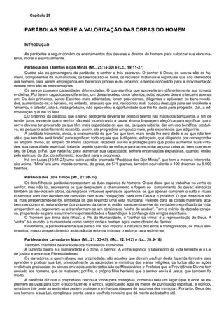 Capítulo 28
PARÁBOLAS SOBRE A VALORIZAÇÃO DAS OBRAS DO HOMEM
INTRODUÇÃO
As parábolas a seguir contêm os ensinamentos dos deveres e direitos do homem para valorizar sua obra ma-
terial, moral e espiritualmente.
Parábola dos Talentos e das Minas (Mt., 25:14-30) e (Lc., 19:11-27)
Quatro são os personagens da parábola: o senhor e três escravos. O senhor é Deus; os servos são os ho-
mens, componentes da Humanidade; os talentos são os bens, os recursos materiais e espirituais que são oferecidos
aos homens para serem empregados em benefício próprio e do próximo; o tempo concedido para a movimentação
desses bens são as reencarnações.
Os servos possuem capacidades diferenciadas. O que significa que aproveitaram diferentemente sua jornada
evolutiva. Por terem capacidades diferentes, um deles recebeu cinco talentos, outro recebeu dois e o terceiro apenas
um. Os dois primeiros, sendo Espíritos mais adiantados, foram previdentes, diligentes e aplicaram os bens recebi-
dos, aumentando-os; o terceiro, no entanto, atrasado que era, raciocinou mal, buscou desculpa para ser indolente e
“enterrou o talento”, isto é, nada produziu, não aproveitou a oportunidade que lhe foi dada para progredir. Daí, a ad-
moestação que lhe foi feita.
Diz o senhor da parábola que o servo negligente deveria ter posto o talento nas mãos dos banqueiros, a fim de
render juros; evidente que o senhor não está incentivando a usura; é uma linguagem alegórica para significar que o
servo deveria ter procurado os que têm mais capacidade do que ele, os quais saberia, dar um uso benéfico, produti-
vo, ao pequeno adiantamento recebido; assim, ele progrediria um pouco mais, pela experiência que adquiriria.
A parábola transmite, ainda, o ensinamento de que “ao que tem, mais ainda lhe será dado e ao que não tem
até o que tem lhe será tirado” para significar: todo aquele que é diligente, esforçado, que diligencia por corresponder
ao amparo divino, ao amparo do Plano Espiritual, receberá auxílio e proteção para que possa aumentar suas virtu-
des, sua capacidade espiritual; todavia, aquele que não se esforça para acrescentar alguma coisa ao bem que rece-
beu de Deus, o Pai, que nada faz para aumentar sua capacidade, sofrerá encarnações expiatórias, quando, então,
pelo estímulo da dor, do sofrimento, acordará para o progresso.
Há em Lucas (19:11-27) uma outra versão, chamada “Parábola das Dez Minas”, que tem a mesma interpreta-
ção acima. “Mina” era uma moeda corrente, de prata, de 571 gramas, também equivalente a 100 dracmas ou 6.000
talentos.
Parábola dos Dois Filhos (Mt., 21:28-35)
Os dois filhos da parábola representam as duas espécies de homens. O que disse que ia trabalhar na vinha do
senhor, mas não foi, representa os que desprezam o chamamento e fogem ao cumprimento do dever; simboliza
também os devotos em obras, os religiosos virtuosos apenas de aparência, os que apenas cumprem o culto e rituais
externos e com isso decidem ter cumprido com suas “obrigações” para com Deus e o próximo. O que disse que não
ia, mas arrependendo-se foi, simboliza os que levando uma vida mundana, vivendo para as coisas materiais, aca-
bem caindo em si, saturando-se dos prazeres da carne e, então, conscientizam-se do verdadeiro significado da vida,
arrependem-se, regeneram-se e transformam-se em obreiros da “vinha do senhor”. Tem o mérito da decisão corajo-
sa, preparando-se para assumirem responsabilidades e fazendo jus à confiança dos amigos espirituais.
O “homem que tinha dois filhos”, o Pai da Humanidade, o “senhor da vinha” é a representação de Deus. A
“vinha” é o mundo, a Humanidade como campo onde o homem agirá como obreiro do Senhor.
Finalmente, a parábola ensina que para o Pai não importa a natureza dos erros e transgressões, os maus sen-
timentos, mas o arrependimento, a decisão de reforma íntima e o esforço para redimir-se.
Parábola dos Lavradores Maus (Mt., 21: 33-45), (Mc., 12:1-12) e (Lc., 20:9-18)
Também chamada de Parábola dos Vinhateiros Homicidas.
A fazenda Seara é a humanidade e o dono, o Senhor. A vinha significa o laboratório da vida terrestre e a Lei
de justiça e amor que Ele estabeleceu.
Os lavradores, a quem alugou sua propriedade, são aqueles que devem usufruir desta fazenda terrestre para
aprender e praticar sua Lei, principalmente os sacerdotes e ministros das várias religiões; os furtos são as ações
evolutivas praticadas; os servos enviados aos lavrados são os Missionários e Profetas que a Providência Divina tem
enviado aos homens, que os mataram; por fim, o próprio filho herdeiro que o senhor envia é Jesus, que também foi
morto.
A parábola diz que o proprietário cercou a vinha para protegê-la, construiu nela um lagar (que é onde se es-
premem as uvas para com o suco fazer-se o vinho), significando aqui os meios de purificação espiritual, e edificou
uma torre (de onde as sentinelas podem proteger a vinha dos ataques de surpresa dos inimigos). Portanto, Deus deu
aos homens a sua Lei, completa e pronta para o usufruto rendeiro que dá mérito ao trabalho útil.
 